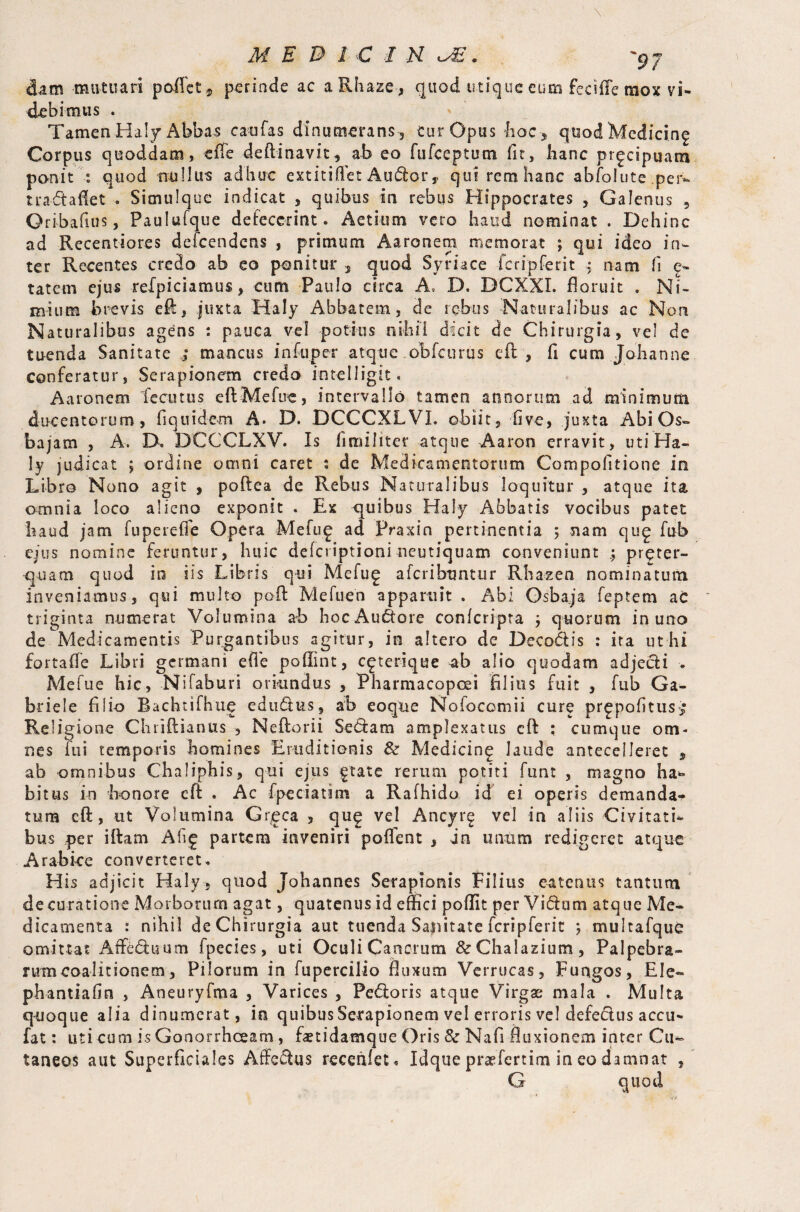 dam mutuari poffct*, perinde ac aRhaze, quod urique cum fecifTe mox vi¬ debimus . Tamen Haly Abbas caufas dinumeranscur Op us hoc, quod Medicin£ Corpus quoddam, efie deftinavit, ab eo fufeeptum fit, hanc prgespuam ponit : quod trullu-s adhuc extitiflet Audor, qui rem hanc abfolute per- tradaflet . Simulque indicat , quibus in rebus Hippocrates , Galenus , Qribafius, Paulufque defecerint. Aetium vero haud nominat . Dehinc ad Recentiores defeendeos , primum Aaronem memorat ; qui ideo in¬ ter Recentes credo ab eo ponitur , quod Syriace fcripferit ^ nam fi e- tatem ejus refpiciamus, cum Paulo circa A, D. DCXXI. floruit . Ni¬ mium brevis efl, juxta Haly Abbatem, de rebus Naturalibus ac Non Naturalibus agens : pauca vel potitis nihil dicit de Chirurgia, vel de tu-enda Sanitate mancus infuper atque obfcurus cft, fi cum. Johan ne conferatur, Serapionem credo intelligit. Aaronem tfccutus eft Mefuc, intervallo tamen annorum ad minimum ducentorum, fiquidem A. D. DCCCXL VI. obiit, five, juxta Abi Os» bajam , A. D, DCCCLXV. Is fimiliter atque Aaron erravit, uti Ha¬ ly judicat ; ordine omni caret : de Medicamentorum Compofitione in Libro Nono agit , poftea de Rebus Naturalibus loquitur , atque ita omnia loco alieno exponit . Ex qmihus Haly Abbatis vocibus patet haud jam fu perede Opera Mefu£ ad Praxin pertinentia ; nam qii£ fub ejus nomine feruntur, huic deferiptioni neutiquam conveniunt pr^ter- •quam quod in iis Libris qui Mefu£ aferibuntur Rhazen nominatum inveniamus, qui multo poif Mefuen apparuit . Abi Osbaja feptem ac triginta numerat Volumina ab hocAudore confcripta ; quorum in uno de Medicamentis Purgantibus agitur, in altero de Decodis : ita ut hi fortaflTe Libri germani efle poffint, c^terique ab alio quodam adjedi > Mefue hic, Nifaburi oriundus , Pharmacopcei filius fuit , fub Ga¬ briele filio Bachtifhtie edudus, ab eoque Nofocomii cure pr^pofitus^ Religione Chrifiianus , Neftorii Sedam amplexatus cft ; cumque om¬ nes fui temporis homines Eruditionis & Medicin^ laude antecelleret , ab omnibus Chaliphis, qui ejus ftate rerum potiti funt , magno ha» bitus in honore eft . Ac fpeciatim a Rafhido id ei operis demanda¬ tum cft, ut Volumina Greca , qug vel Ancyr§ vel in aliis Civitati¬ bus per i if am A fi 5 partem inveniri poflent , in unum redigeret atque Arabice converteret. His adjicit Haly, quod Johannes Serapionis Filius en tenus tantum de curatione Morborum agat, quatenus id effici poflit per Vidum atque Me¬ dicamenta : nihil de Chirurgia aut tuenda Sajiitate fcripferit ; multafque omittat Affeduum Ipecies, uti Oculi Cancrum &Chalazium, Palpebra¬ rum coalitionem, Pilorum in fupercilio fluxum Verrucas, Fungos, Ele- phantiafin , Aneuryfma , Varices , Pedoris atque Virgae mala . Multa quoque alia dinumerat, in quibus Serapionem vel erroris vel defedus accu- fat: uti cum is Gonorrhoeam, faetidamque Oris 8c Nafi fluxionem inter Cu¬ taneos aut Superficiales Affedus recehiet , Idqtie praefertim in eo damnat , G quod