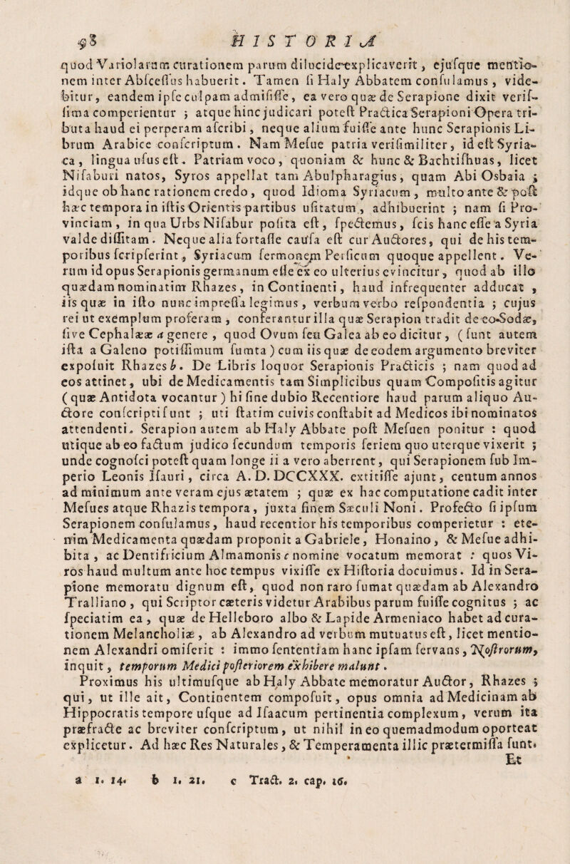 quod Variolaratn curationem parum dilucide^explicaverit , ejufqne mentio¬ nem inter Abfcellus habuerit. Tamen fi Haly Abbatem con fu lamiis, vide¬ bitur, eandem ipfe culpam admifiife, ea vero quae de Serapione dixit verify lima comperientur j atque hinc judicari potell Pradiica Serapioni Opera tri¬ buta haud ei perperam afcribi, neque alium fuiCe ante hunc Serapionis Li¬ brum Arabice confcriptum . NamMefue patria verifimiliter , ideiiSyria- ca , lingua ufus elt. Patriam voco , quoniam & hunc 8e Bathtifhuas, licet Nifaburi natos, Syros appellat tam Abulpharagius, quam Abi Osbaia idque ob hanc rationem credo, quod Id torna Syriacum, multo ante ScpoR hac tempora in illis Orientis partibus ulitatum , adhibuerint ; nam fi Pro¬ vinciam, in qua Urbs Nifabur polita efl, fpedemus, fcis hanc effe a Syria valde diffitam . Neque alia fortafle catffa eft cur Audores, qui dehistem- poribus foripferint* Syriacum fermone/n Per ficum quoque appellent. Ve¬ rum id opus Serapionis germanum elle cx eo ulterius evincitur, quod ab illo quaedam nominatint Rhazes, inContinenti, haud infrequenter adducat t iis quae in illo nunc imprefla legimus, verbum verbo refpondentia ; cujus rei ut exemplum proferam , conferantur illa quas Serapion tradit de eo-Sodae, live Cephalaeae a genere , quod Ovum feu Galea ab eo dicitur, ( funt autem illa a Galeno potiffimum fumta ) cum iisquae de eodem argumento breviter expoluit Rhazes^. De Libris loquor Serapionis Pradicis ; nam quod ad cos attinet , ubi de Medicamentis tam Simplicibus quam Compotitis agitur ( quae Antidota vocantur ) hi fine dubio Recentiore haud parum aliquo Au» dore conlcriptifunt , uti ftatim cuivis conflabit ad Medicos ibi nominatos attendentia Serapion autem ab Haly Abbate poli Mefuen ponitur : quod utique ab eo fadum judico fecundum temporis feriem quo uterque vixerit ; unde cognofci poteft quam longe ii a vero aberrent, qui Serapionem fub Im¬ perio Leonis Hauri, circa A.D. DCCXXX. extitilfe ajunt, centum annos ad minimum ante veram ejus aetatem ; quas ex hac computatione cadit inter Mefues atque Rhazis tempora, juxta finem Siculi Noni. Profedo fi ipfutn Serapionem conftilamus, haud recentior his temporibus comperietur °, ete¬ nim Medicamenta quasdam proponit a Gabriele, Honaino, & Mefue adhi¬ bita , ac Dentifricium Almamonis c nomine vocatum memorat : quos Vi- ros haud multum ante hoc tempus vixifie ex Hilloria docuimus. Id in Sera¬ pione memoratu dignum efl, quod non raro fumat quasdam ab Alexandro Tralliano, qui Scriptor caeteris videtur Arabibus parum fuilTe cognitus ; ac fpeciatim ea, quae deHelleboro albo & Lapide Armeniaco habet ad cura¬ tionem Melancholiae , ab Alexandro ad verbum mutuatus eO:, licet mentio¬ nem Alexandri omiferit s immo fententiam hanc ipfatn fervans, J^oflrorumy inquit, temfornm Medici foftniorem exhibere malunt. Proximus his ultimufque ab Haly Abbate memoratur Audor, Rhazes ; qui, ut ille ait, Continentem compofuit, opus omnia ad Medicinam ab Hippocratis tempore ufque ad Ifa&cum pertinentia complexum, verum ita praefrade ac breviter confcriptum, ut nihil in eo quemadmodum oporteat explicetur. Ad base Res Naturales, 3c Temperamenta illic praetermifia funt» * Et a i* 14« b 1» ai. c Trad. 2. cap* 4^