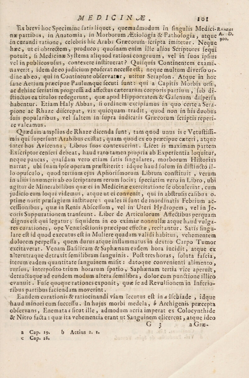 Us brevi hoc Specimine fatis liquet, quemadmodum in fingulis Media-Rha^* fix partibus , in Anatomia, in Morborum AEtioIogia & Pathologia , atque A’ in curandi ratione, celebris hic Arabs Graecorum feripta imitetur. Neque 9°0< haec-, ut ei obtre&emproduco; qtiofnam enim ille alios Scriptores fequi potuit, fi. Medicinae Syflema aliquod rationi congruum , vel in fuos ipfnfs vel in publicos ufus, contexere iaftituerat ? Quiiquis Continentem exarai- flaverit, idemdeeo judicium proferat neceffeefi; neque multum diverfo or¬ dine ab eo, qui in Continente obfervat»r, utitur Serapion . Atque in hoc fane Aetnun praecipue Paulumque fecuti funt: qui a Capitis Morbis orfi, ac dehinc feriatim progredi ad affectus caeterarum corporis partium , fub di- ItinCtos ea titulos redegerunt , quas apud Hippocratem & Galenum difperfa habentur. Etiam Haly Abbas, d ordinem excipiamus in quo certe a Sera¬ pione ac Rhaze diferepat, vix quicquam tradit , quod non in his duobus fuis popularibus, vel faltein in iupra indicatis Graecorum feriptis reperi- re valeamus. Qu^datn amplius de Rhaze dicenda funt, tam quod unus is e Vetuftifli- rais qui fuperfunt Arabibus exiliat, quam quod ex eo praecipue caeteri, atque inter hos Avicenna, Libros fuos contexuerint. Licet is maximam partem Exicriptor ce n fer i debeat, haud raro tamen propria ab Experientia loquitur, neque paucas, quafdam vero etiam fatis fingulares, morborum Hiltorias narrat, ubi fu am ipfe operam praefliterit: idque haud (olum in di ft inflo il¬ lo opufcul-o j quod tertium ejus Aphorifmorum Librum conRituit , verutti in aliis innumeris ab eo (criptarum rerum locis; fpeciatim vero in Libro, ubi agitur de Minerabilibus qua; ei in Medicinae exercitatione fe obtulerint, cum judicio eum loqui videmus, atque nt ei convenit, qui in abftrufis cafibu s o. ptime norit praefagium inftituere *. quales ii funt de inordinatis Febrium ac- ■ceflionibus, quas in Renis Ablce (Tum , vel in'Uteri Hydropem, vel in Je¬ coris Suppurationem tranfeunt. Liber de Articulorum Affectibus perquam dignuseft qui iegaturf fi qui dem in eo eximi® nonnullas atque haud vulga¬ res curationes, ope Venaeie&ionis praecipue effe&ae , recitantur. Satis lingu¬ lare eft id quod exeeutus eft in Muliere quadam validi habitus, vehementem dolorem perpeffa , quem durus atque inflammatus in dextro Carpo Tumor excitaverat. Venam Ralllicam & Saphaenam eadem hora incidit, atque ex alterntraque detraxit femilibram (anguinis. Pofl tres horas, foluta fafeia, iterum eadem quantitate fanguioem rnifit : datoqoe convenienti alimento, Turfus, interpofito trium horarum fpatio, Saphaenam tertia vice aperuit, detraflaque ad eundem modum altera femilibra, dolor cum pun&ione illico evanuit. Fufc quoque rationes exponit, quae fe ad RevuHionem in Inferio¬ ribus partibus faciendam moverint. Eandem curationis &r ratiocinandi viam fecutus cft in ^ Ilcbiadc , idque haud minori cum fucceffu . In hujus morbi medela, b Archigenis praecepta obfervans, Enemata c ficut ille , admodum acria imperat ex Colocynthide & Nitro facta : qu® ita vehementia erant ut Sanguinem elicerent, atque ideo G 3 a G r ae - a Cap. 19« h Aetius 2, i* € Cap. i8i > * ■