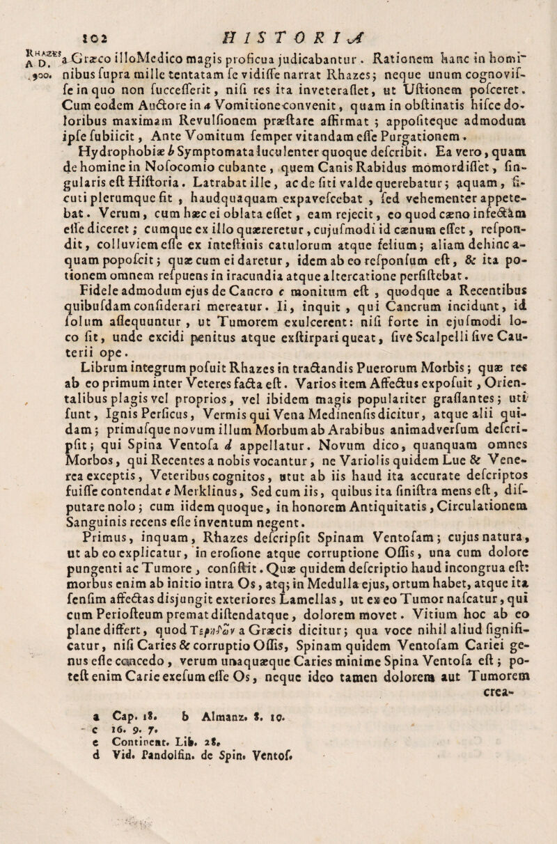 ^H^VGt*asco illoMedico magis proficua judicabantur . Rationem banc in liomr ^oo. nibus fupra mille lentatam fe vidiffe narrat Rhazes; neque unum cognovif- feinquo non fuccefferit, nifi res ita inveteraflet, ut Uftionem pofceret. Cum eodem Aiuftore in 4 Vomitione convenit, quam in obftinatis hifce do¬ loribus maximam Revulfionem praeftare affirmat ; appofiteque admodum ipfe fubiicit, Ante Vomitum Temper vitandam elfc Purgationem . Hydrophobiaei'Symptomataiuculenter quoque defcribit. Ea vero,quam de homine in Nofocomio cubante , quem Canis Rabidus momordiflet , fm» gularis eft Hiftoria. Latrabat ille, aede fiti valde querebatur; aquam, fi- cuti plerumque fit , haudquaquam expavefeebat , fed vehementer appete¬ bat. Verum, cum haec ei oblata eflet, eam rejecit, co quod caeno infe&jkta elle diceret; cumque ex illo quaereretur, cujufmodi id caenum effet, refpon- dit, colluviem effe ex mteftinis catulorum atque felium; aliam dehinc ae¬ quam popofeit; quae cum ei daretur, idem ab eo refponfum eft, & ita po¬ tionem omnem refpuensin iracundia atque altercatione perfiftebat. Fidele admodum ejus de Cancro c monitum eft , quodque a Recentibus quibufdamconfiderari mereatur. Ii, inquit , qui Cancrum incidunt, id Tolum aflequuntur , ut Tumorem exulcerent: nifi forte in ejufmodi lo¬ co fit, unde excidi penitus atque exftirpari queat, five Scalpelli five Cau¬ terii ope. Librum integrum pofuit Rhazes in tra&andis Puerorum Morbis; quae res ab eo primum inter Veteres fafta eft. Varios item Affe&us expofuit, Orien¬ talibus plagis vel proprios, vel ibidem magis populariter graflantes; uti funt, Ignis Perficas, Vermis qui Vena Medinenfisdicitur, atque alii qui¬ dam; primufque novum illum Morbum ab Arabibus animadverfum deferi- pfit; qui Spina Ventofa d appellatur. Novum dico, quanquam omnes Morbos, qui Recentes a nobis vocantur, ne Variolis quidem Lue & Vene¬ rea exceptis, Veteribus cognitos, utut ab iis haud ita accurate deferiptos fuiffe contendat e Merklinus, Sed cum iis, quibus ita finiftra mens eft, dif- putarenolo; cum iidem quoque, in honorem Antiquitatis, Circulationem Sanguinis recens efie inventum negent. Primus, inquam, Rhazes defcripfit Spinam Ventofam; cujus natura, ut ab eo explicatur, in erofione atque corruptione Offis, una cum dolore pungenti ac Tumore, confiftit. Quae quidem deferiptio haud incongrua eft: morbus enim ab initio intra Os, atq; in Medulla ejus, ortum habet, atque ita fcnfim affe&as disjungit exteriores Lamellas, ut ex eo Tumor nafcatur, qui cum Periofteum prematdiftendatque, dolorem movet. Vitium hoc ab eo plane differt, quod Tzpvfciv a Graecis dicitur; qua voce nihil aliud fignifi- catur, nifi Caries & corruptio Offis, Spinam quidem Ventofam Cariei ge¬ nus efle can ce do , verum unaquaeque Caries minime Spina Ventofa eft ; po- teft enim Carieexefumelfe Os, neque ideo tamen dolorem aut Tumorem erea- a Cap. 18. & Almanz» 8. ic« - c 16. 9- 7* e Continent. Life. 28« d Vid. Pandolfin. de Spin» Vcntof*