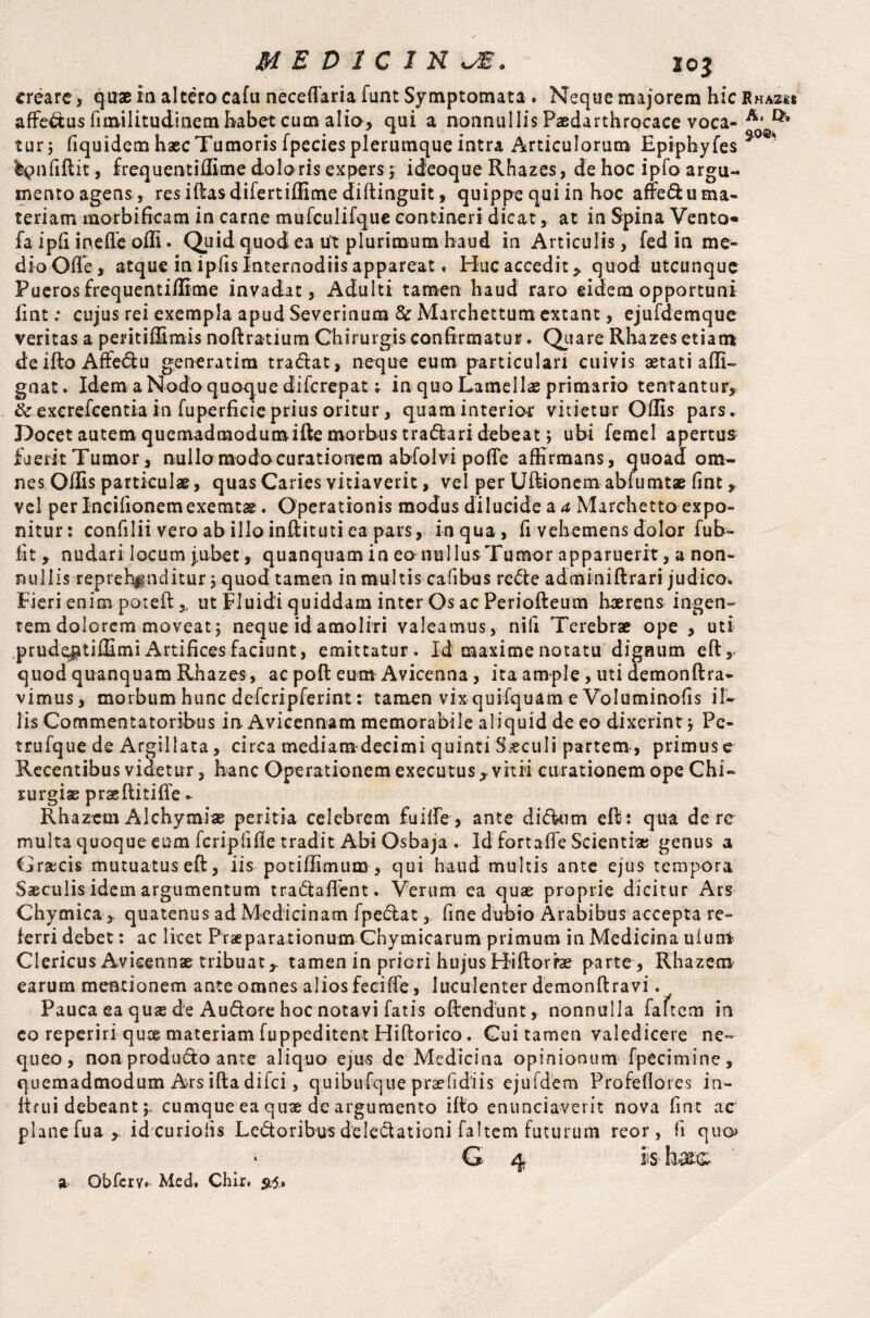 MED1C1HJ&* io$ creare> quae ia altero cafu neceflaria funt Symptomata . Neque majorem hic affectus fim-ilitudinem habet cum alio, qui a nonnullis Paedarthrocace voca¬ tur ; fiquidem haec Tumoris fpecies plerumque intra Articulorum Epiphyfes %£>nfiflit, frequent illime doloris expers; ideoque Rhazes, de hoc ipfo argu- tnentoagens, resiftasdifertiffime diftinguit, quippe qui in hoc affe&uma- teriam morbificam in came mufculifque contineri dicat,. at in Spina Vento^ fa ipli ineffe olli. Quid quod ea ut plurimum haud in Articulis , fed in me¬ dio Olle, atque in ipfis Internodiis appareat. Huc accedit * quod utcunque Pueros frequentiifime invadat, Adulti tamen haud raro eidem opportuni lint: cujus rei exempla apud Severinum & Marchettum extant, ejufdemque veritas a peritiffimis noftratium Chirurgis confirmatur. Quare Rhazes etiam deiftoAffedu generarim tradat, neque eum particulari cuivis astati affi- gnat. Idem a Nodo quoque difcrepat; in quo Lamellas primario tentantur, & excrefcentia in fuperficie prius oritur, quam interior vitietur Olfis pars. Docet autem quemadmodum ifte morbus tradari debeat; ubi feme! apertus fuerit Tumor, nullo modo curationem abfolvi polle affirmans, quoad om¬ nes Olfis particulae, quas Caries vitiaverit, vel per Ultionem abfumtae fint * vel per Incifionemexemtae. Operationis modus dilucide a a Marchetto expo¬ nitur: confilii vero ab illo inftituti ea pars, inqua, fi vehemens dolor fub- fit , nudari locum jubet, quanquam in eo nuilusTumor apparuerit, a non¬ nullis reprehenditur 3 quod tamen in multis cafibus rede adminiftrari judico. Fieri enim poteil,, ut Fluidi quiddam inter Os ac Periofteum haerens ingen¬ tem dolorem moveat; neque id amoliri valeamus, nifi Terebrae ope , uti ,prude|itil£mi Artifices faciunt, emittatur. Id maxime notatu dignum efty quod quanquam Rhazes, ac poll eum Avicenna, ita ample, uti demonftra- vimus, morbum hunc defcripferint: tamen vix quifquam e Voluminofis il¬ lis Commentatoribus in Avicennam memorabile aliquid de eo dixerint; Pc- trufque de Argii lata, circa mediamdecimi quinti Saeculi partem, primus e Recentibus videtur, hanc Operationem executusr vitii curationem ope Chi¬ rurgiae pr&ftitifie - Rhazem Alchymias peritia celebrem fuilfe , ante di dum eft: qua de re multa quoque eum feriplifie tradit Abi Osbaja . Id fortalfe Scienti* genus a C racis mutuatus eft, iis potiffimum, qui haud multis ante ejus tempora Saeculis idem argumentum tradalfent. Verum ea quae proprie dicitur Ars Chymica ,. quatenus ad Medicinam fpedat, fine dubio Arabibus accepta re¬ ferri debet: ac licet Praeparationum Chymicarum primum in Medicina uiuirt Clericus Avicenna tribuat,. tamen in priori hujus Hiftorhe parte , Rhazem earum mentionem ante omnes alios feciffe, luculenter demonftravi. Pauca ea quas de Audore hoc notavi fatis offendunt, nonnulla faftcm in eo reperiri qute materiam fuppeditent Hiftorico. Cui tamen valedicere ne¬ queo, non produdo ante aliquo ejus de Medicina opinionum fpecimine, quemadmodum Ars ifta difei, quibufque prsefidiis ejufdem Profeflores in- Itfui debeantcumque ea quae de argumento ifto enunciaverit nova fint ac plane fua r id eurioiis Ledoribus deledationi faltem futurum reor, fi quo G ^ is- a Obfcrv. Med* Chir. 515.. ]RhA248 A» $0©*