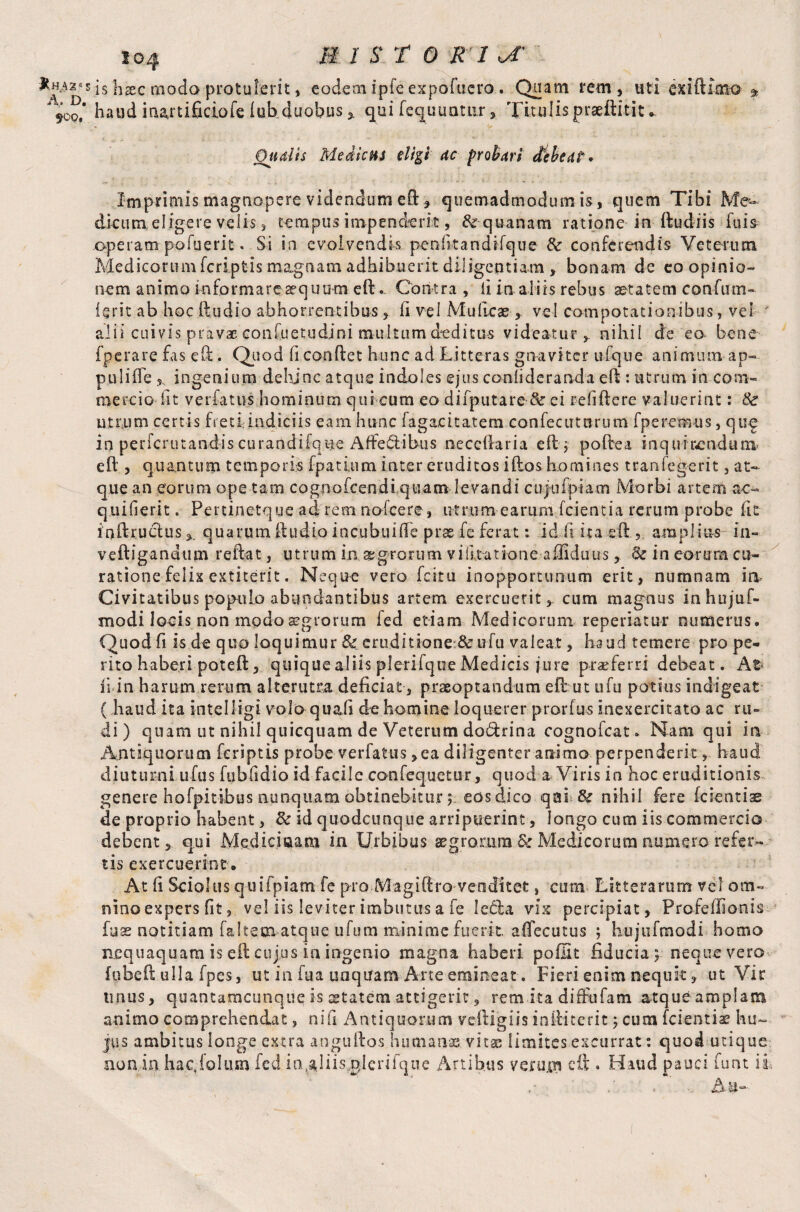 JtHAZM A, D. $09, 104 mist or 1^ is hsec moda protulerit, codcm ipfe expofucro. Qoam rem, uti exiftimo * haud irurtificiofe Iub duobus x qui fequuatnr Titulis praeftitit * Qualis Medicus eligi ac probari debeat* Imprimis magnopere videndum eft , quemadmodum is, quem Tibi Me¬ dicum eligere velis, tempus impenderit, quanam ratione in ftudiis fu is operam po fuerit. Si in evolvendis penfitandifque & conferendis Veterum Medicorum feriptis magnam adhibuerit diligentiam , bonam de eo opinio¬ nem animo mformareaequum eft.. Contra , ii in.aliis rebus aetatem confum- Urit ab hoc ftudio abhorrentibus , li vel Mulleaevel compotationibus, vel ' alii cuivis pravae confuetudini multum deditus videatur,, nihil de eo bene fperare fas eft. Quod fi conflet hunc ad Litteras gnaviter ufque animum ap¬ puli lfe, ingenium dehinc atque indoles ejus confideranda eft : utrum in com¬ mercio fit verfatus hominum qui cum eo difputare & ei refiftere valuerint: 8c utrum certis fretijuidiciis eam hunc fagacitatem .confecutnrum fperemus, qug in pericrutandiscurandiique Affe&ibus neccllaria eft; poftea inquirendum eft , quantum temporis fpatium inter eruditos illos homines tranfegerit, at¬ que an eorum ope tam cognofcendi quam levandi cujnfpiam Morbi artem ac- quili erit. Pertinetque ad rem nofcere, utrum earum Icientia rerum probe fit inftructusquarum ftudio incubuifte prse fe ferat: id f ita e ft , amplias in- veftigandum reftat, utrum ia aegrorum vi litatione-affiduus, & in eorum cu¬ ratione felix extiterit. Neque vero. fcitu inopportunum erit, numnam ia Civitatibus populo abundantibus artem exercuerit, cum magnus inhujuf- modi locis non modo aegrorum fed etiam Medicorum reperiatur numerus. Quod fi is de quo loquimur &: eruditione & ufu valeat, haud temere pro pe¬ rito haberi pote It, quique aliis plerilque Medicis jure praeferri debeat. At¬ ii in harum rerum alterutra deficiat-, praeoptandum eft ut ufu potius indigeat ( haud ita intelligi volo quafi de homine loquerer prorfus inexercitato ac ru¬ di) quam ut nihil quicquam de Veterum do&rina cognofcat. Nam qui iti Antiquorum feriptis probe verfatus ,ea diligenter animo perpenderithaud diuturni ufus fubfidio id facile confequetur, quod a Viris in hoc eruditionis genere hofpitibus nunquam obtinebitur; eos dico qai-& nihil fere (cientis de proprio habent, & id quodcunque arripuerint, longo cum iis commercio debent, qui Medici «a m in Urbibus aegrorum & Medicorum numero refer¬ tis exercuerint. At fi Sciolus quii piam fe pro M a giftro ve 0 di t et, cum Litterarum vel om¬ nino expers fit, vel iis leviter imbutus a fe Iedla vix percipiat, Profeffionis fuse notitiam faltem atque ufum minime fuerit, aflecutus ; hujufmodi homo nequaquam is eft cujus in ingenio magna haberi poffit fiducia; neque vero fubeft ulla fpes, ut in fua unqtfam Arte emineat. Fieri enim nequk, ut Vir imus, quantamcunque is aetatem attigerit, rem ita diffufam atque amplam animo comprehendat, nifi Antiquorum veftigiis iniHterit; cum fcientiae hu¬ jus ambitus longe extra anguftos humanae vitas limites excurrat: quod utique non in hacjolum fed io.^His nlcrifque Artibus verujn eft * Haud pauci furit ii, > Au-