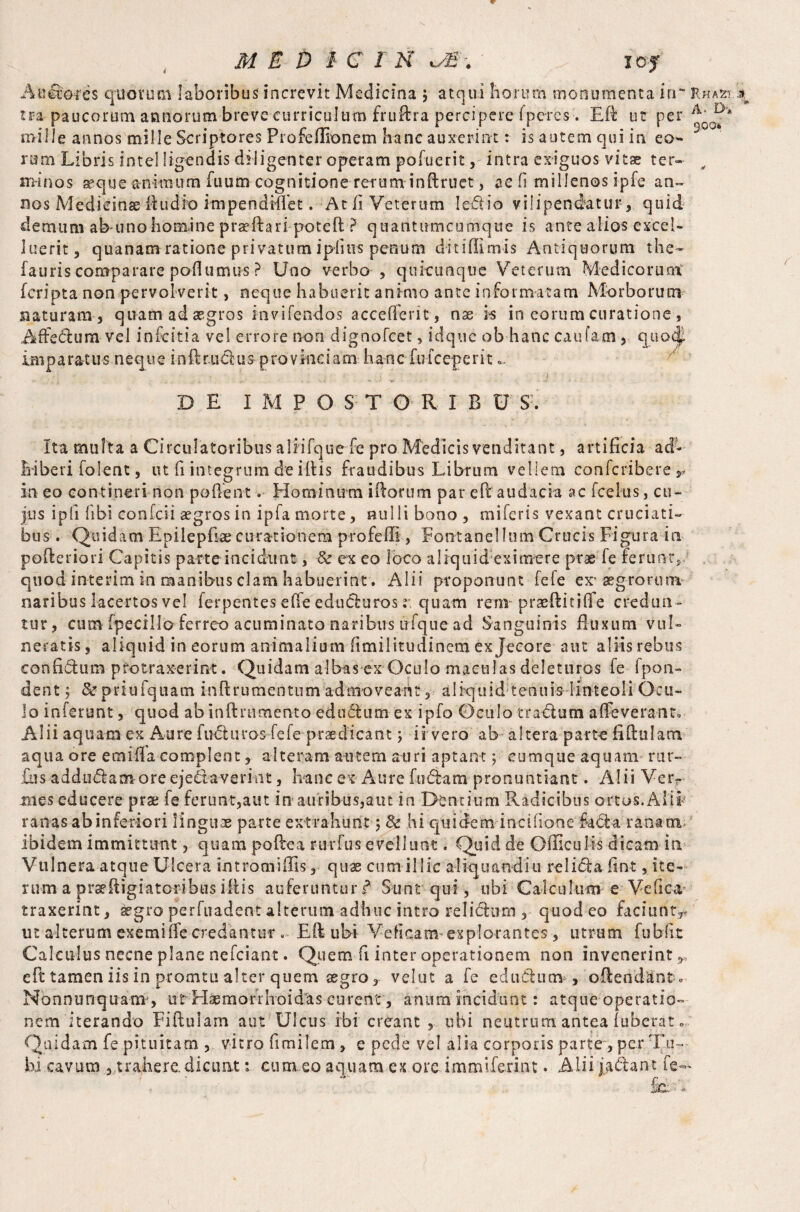 A u dotes quorum laboribus increvit Medicina $ atqui liorum monumenta in~ Rhasi.^ tra paucorum annorum breve curriculum fruftra percipere (pcres. Eft uc per mille annos mille Scriptores Profeflionem hanc auxerint r is autem qui in eo¬ rum Libris Intel figendis diligenter operam pofuerit, intra exiguos vitae ter- y minos seque animum Tuum cognitione rerum inftruet, ae fi millenos ipfe an¬ nos Medicinae ftudfo impendiffet. At fi Veterum Iedio vilipendatur, quid demum ab-unohomine pra?ftari poteft ? quantumcumque is ante alios excel- luerit, quanam ratione privatum ipiius penum diti (Urnis Antiquorum the* (auris comparare poflumus ? Uno verbo , qukunquc Veterum Medicorum (cripta non pervolverit, neque habuerit animo ante informatam Morborum naturam , quam ad aegros mvifendos accefFerit, nx is in eorum curatione , Affedum vel infcitia vel errore non dignofcet, idquc ob hanc caufam, quo<| imparatus neque inftr.u&us provinciam hanc fu (ceperit~ • i ' . DE IMPOSTORIBU S. Ita multa a Circulatoribus alfifquefe pro Medicis venditant, artificia ad¬ hiberi (olent, ut fi integrum de illis fraudibus Librum vellem eonfcriberer in eo contineri non poftent. Hominum iftorum par eft audacia ac (cekts, cu« jus ipfi fibi confcii a?gros in ipfa morte, nulli bono, miferis vexant cruciati¬ bus . Quidam Epilepfise curationem profefll , Fontanei Ium Crucis Fi gura in pofteriori Capitis parte incidunt, & ex eo loco aliquid eximere prae (e ferunt, quod interim in manibus clam habuerint. Alii proponunt fele ex* aegrorum naribus lacertos vel ferpentes effe eduduros r. quam rem• praeftitiffe credun¬ tur, cum (pecilloferreo acuminato naribus ufque ad Sanguinis fluxum vul¬ neratis , aliquid in eorum animalium fimilitudinem ex Jecore aut aliis rebus confidum protraxerint. Quidam albas ex Oculo maculas deleturos fe fpon- dent 5 & priufquam inftrumentum admoveant, aliquid tenuis linteoli Ocu¬ lo inferunt, quod ab inii r timento edudum ex ipfo Oculo tractum a (fe verant. • Alii aquam ex Aure fnduros fele praedicant j ii vero ab altera parte fiftularti aqua ore emifla complent, alteram autem auri aptant; cumque aquam rur- Eis addutftamroreeje&averitit, hanc ex Aure (udam pronuntiant. Alii Verr mes educere prae fe ferunt,aut in auribus,aut in Dbntium Radicibus ortos. Alii- ranas ab inferiori linguae parte extrahunt; & hi quidem incifione facta ranam ibidem immittunt, quam poftea rurfus evellunt. Quid de Officul-is dicam in Vulnera atque Ulcera intromiffis, quae cum illic aliquandiu rei i da fiat, ite-- nim a prseftigiatoribus iftis auferuntur f Sunt qui, ubi Calculum e Ve fica- traxerint, aegro perfuadent alterum adhuc intro relidhim , quod eo faciunt^ ut alterum exemifle credantur . Eft ubi Vdicam explorantes , utrum fubfit Calculus necne plane nefciant. Quem fi inter operationem non invenerint,, eft tamen iis in promtu alter quem aegro, velut a fe edudun* , oftendant » Nonnunquam , ut Haemorrhoides curent, anum incidunt: atque operatio¬ nem iterando Fiftulam aut Ulcus ibi creant , ubi neutrum antea fuberat«, Quidam fe pituitam , vitro fimilem , e pede vel alia corporis parte , per Tu¬ bi ca v u m , t r a h e r e. d i cti at: c u m e o a q u a m e x o re i m m \ feri n t • Alii ja dant fe*- fc: -