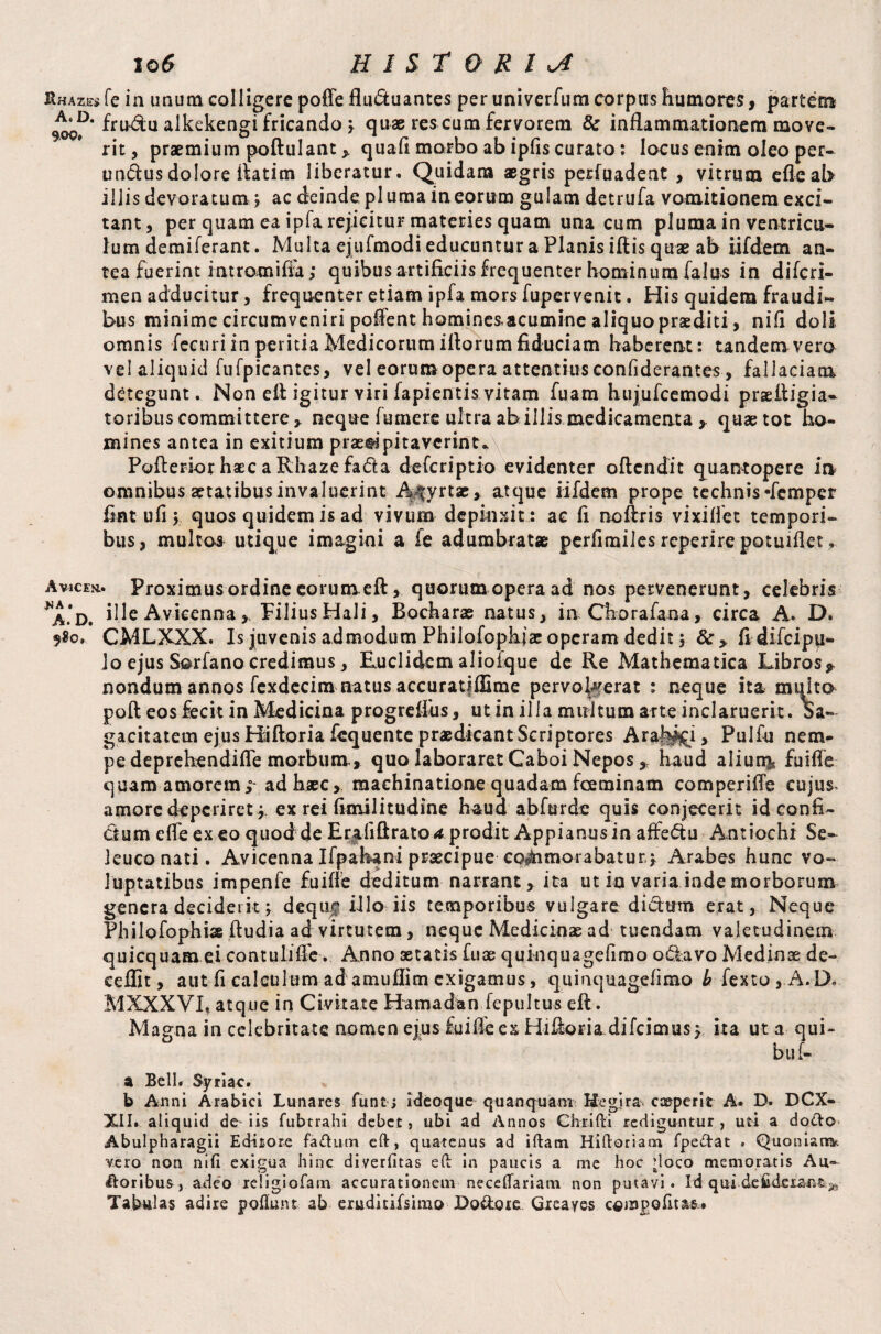 Rhazes fe in unum colligere poffe fludtuantes per univerfum corpus humores, partem frn&u alkek'engi fricando ; quae res cum fervorem 8c inflammationem move¬ rit , praemium poftulant > quad morbo ab ipfis curato: locus enim oleo per- tmdusdolore ftatim liberatur. Quidam aegris perfuadent , vitrum efleab illis devoratum j ac deinde pluma in eorum gulam detrufa vomitionem exci¬ tant, per quam ea ipfa rejicitur materies quam una cum pluma in ventricu¬ lum demiferant. Multa ejufmodi educuntur a Planis iftis quae ab iifdem an¬ tea fuerint intromifia; quibus artificiis frequenter hominum falus in difcri- men adducitur, frequenter etiam ipfa mors fupervenit. His quidem fraudi¬ bus minime circumveniri poftent homines,acumine aliquo praediti, nifi doli omnis fecuri in peritia Medicorum illorum fiduciam haberent: tandem vero vel aliquid fufpicantes, vel eorum opera attentius confiderantes , fallaciam detegunt. Non eft igitur viri fapientis vitam fuam hujufcemodi praeftigia- toribus committere > neque fumere ultra ab illis medicamenta * quae tot ho¬ mines antea in exitium praedi pitavcrint.A Pofterior haec a Rhaze fada deferiptio evidenter oftendit quantopere in omnibus aetatibus invaluerint A fyrtae» atque iifdem prope technis-femper fiat ufi y quos quidem is ad vivum depinxit: ac li noftris vixilfct tempori¬ bus, multos utique imagini a fe adumbratae perfimiles reperire potuiflet. Avicen.. Proximus ordine eorum eft, quorum opera ad nos pervenerunt, celebris ^A.D, Ple Avicenna * PiliusHali, Bocharas natus, in Chorafana, circa A. D. 9$o. CMLXXX. Is juvenis admodum Philofophjae operam dedit y 8c > fidifeip^- Jo ejus Sorfanocredimus, Euclidem alioique de Re Mathematica Libros* nondum annos fexdecim natus accuratjflime pervoluerat ; neque ita multo poll eos fecit in Medicina progreflus, ut in illa multum arte inclaruerit. Sa¬ gacitatem ejus Hiftoria fcquente praedicant Scriptores Arabii, Pulfu nem¬ pe deprehendifle morbum, quo laboraret Caboi Nepos, haud aliun^ fuiffe quam amorem;' ad haec, machinatione quadam fceminam comperifle cujus, amore deperiret;, ex rei fimilitudine haud abfurde quis conjecerit id confi¬ ctum efle ex eo quod de Erjdiftrato* prodit Appianus in affedtu Antiochi Se¬ leuco nati. Avicenna Ifpahani praecipue cpiSnmorabatur; Arabes hunc vo¬ luptatibus impenfe fuifle deditum narrant, ita ut in varia inde morborum genera deciderit j deque illo iis temporibus vulgare diifttnn erat, Neque Philofophi» ftudia ad virtutem, neque Medicinas ad tuendam valetudinem quicquam ei contulifle. Anno aetatis fuse quinquagefimo odktvo Medinae de¬ ce flit, aut fi calculum adamuflim exigamus, quinquagefimo b fexto,A.D* M XXX VI» atque in Civitate Hamadan fepultus eft. Magna in celebritate nomen ejus fui fle es Hiftoria difeimus; ita ut a qui- buf- a Bell. Syriae. b Anni Arabici Lunares funtj ideoque qu an qu a m Hegira coeperit A. D. DCX- XII. aliquid de iis fubtrahi debet, ubi ad Annos Chrifti rediguntur , uti a docto Abulpharagii Editore fa<ftum eft, quatenus ad iftam Hiftoriam fpe&at . Quonian& vero non nifi exigua hinc diverfitas eft in paucis a me hoc doco memoratis Au- foribus, adeo xeligiofam accurationem neceftariam non putavi. Id qui deSdeiant^ Tabulas adire poliunt ab erudmfsimo Do&ote Gieayes c«Jnpofita&»