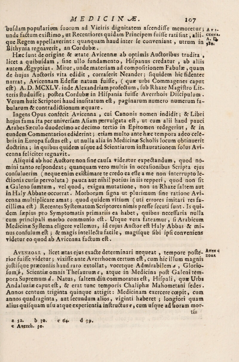 MEDIC IK w®. 107 laufdampopularium fuorutn ad Vizir is dignitatem afeendifTe memoretur; unde fa&um exiftimo, ut Recentiores quidam Principem fu i fle rati fint, alii¬ que Regem appellaverint: quanquam haud inter fe conveniant, utrum in Bithynia regnaverit, an Cordubae.. Haec funt de origine & aetate Avicennae ab optimis Audoribus tradita , licet a quibufdam , line ullo fundamento, Hifpanus credatur , ab aliis autem «^Egyptius. Miror, unde materiam ad compofitionem Fabulae, quam de hujus A adoris vita edidit , corraferit Neander; fiquidem hic fidenter narrat, Avicennam Edeffae natum fui fle, ( quae urbs Commagenes caput eft) A. D. MCXLV. inde Alexandriamprofedum, fub Rhaze Magiftro Lit¬ teris (tuduifle; poftea Cordubae in Hifpania fuilfe Averrhois Dilcipulum . Verum huic Scriptori haud inufttatum eft, paginarum numero numerum fa¬ bularum & contradidionum aequare. Ingens Opus confecit Avicenna , cui Canonis nomen indidit; & Libri hujus fama ita per univerfam Afiam pervulgata eft, ut cum alii haud pauci Arabes Saeculo duodecimo ac decimo tertio in Epitomen redegerint, & in eundem Cotnmenta-rios ediderint; etiam multo ante haec tempora adeo cele¬ bris in Europafadus eft, ut nulla alia in Medicinae Scholis locum obtinuerit dodrina ; in quibus quidem ufque ad Scientiarum inftaurationem folus Avi¬ cenna feliciter regnavit * Aliquid ab hoc Audore non fine caufa f ideftur expedandum , quod no¬ mini tanto refpondeat, quanquam vero multis in occafionibus Scripta ejus eonfuluerim ( neque enim exiftimare te credo ea efle a mc non interrupto le- dioniscurfu pervoluta ) pauca aut nihil potius in iis repperi, quod non fit & Galeno fumtum , vel quod, exigua mutatione, non m Rhaze faltem aut inHaly Abbate occurrat. Morborpm figna ut plurimum fine ratione Avi¬ cenna multiplicare amat; quod quidem vitium ( uti errores imitari res fa¬ cillima efl) RecentesSyftematamScriptores nimis preffe fecuti funt. Is qui¬ dem Lepius pro Symptomatis primariis ea habet, quibus neceflaria nulla cum principali morbo communio eft. Utque vera fateamur, fi Arabicum MedicinseSyftema eligere vellemus, id cujus Audor efl Haly Abbas & mi¬ nus confulum efl ; & magis intelledu facile, magtfque fibi ipfi conveniens videtur eo quod ab Avicenna fadum eft. Avenzoar , licet aetas ejus exade determinari nequeat , tempore pofte- rior fuiffe videtur; vixifle ante Averrhoem certum eft, cum hic illum magnis juftifque praeconiis haud raro extollat, vocetque Admirabilem , Glorio- fum‘£, Scientias omnis Thefaurum c, atque in Medicina poft Galeni tem¬ pora Supremum d. Natus, faltem diu commoratus eft, Hifpali, quae Urbs Andaluziaecaputeft, & erat tunc temporis Chaliphae Mahometani fedes. Annos centum triginta quinque attigit: Medicinam exercere coepit, cum annos quadraginta, aut fecundum alios, viginti haberet ; longiori quam alius qtiifquam ufu atque experientia inftrudus*, cum ufque ad horam mor¬ tis t p. b s©. c 64* d € Averih. |©« CENNA* A. I* flO. Avek • ZOAR