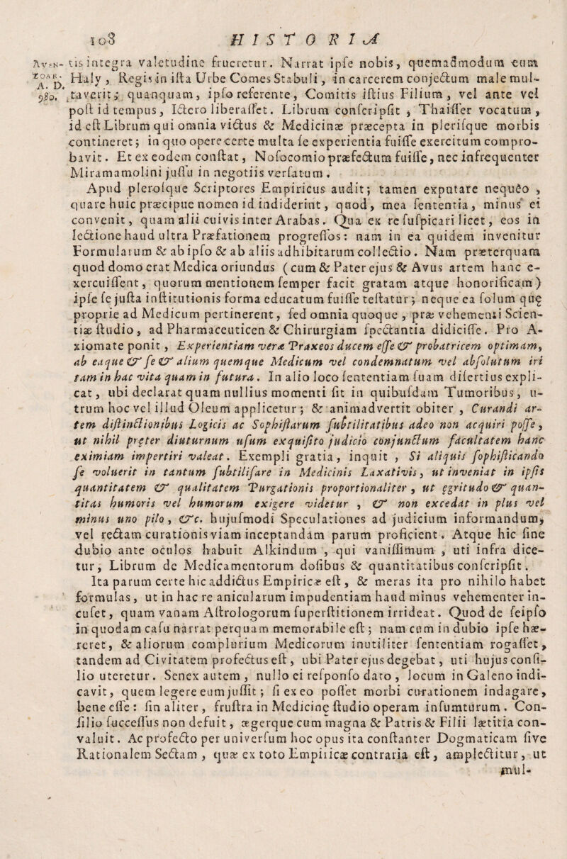 OA R . A. D. 9#o. i O 8 B 1 S r 0 R 1 xA Haly , Regis in ilia Urbe Comes Stabuli, in carcerem conjedum male mul¬ taverit; quanquam, ipfo referente, Comitis iftius Filium, vel ante vel poll id tempus, Idcro liberadet. Librum confcripfit , Thaider vocatum, id eft Librum qui omnia vidus & Medicinae praecepta in plerifque morbis contineret; in quo operecerte multa fe experientia fuifle exercitum compro¬ bavit . Et ex eodem conflat, No foco tn io praefedum fui de, nec infrequentes: Miram a molini judli in negotiis ver fatum . Apud plerolque Scriptores Empiricus audit °, tamen exputare nequeo , quare huic praecipue nomen id indiderint, quod, mea fententia, minus ei. convenit, quam alii cuivis inter Arabas. Qua ex re fu Epica ri licet, eos in fedione haud ultra Praefationem progredos : nam in ea quidem invenitur Formularum & abipfo & ab aliis adhibitarum colledio. Nam praeterquam quod domo erat Medica oriundus (cum & Pater ejus St Avus artem hanc e- xercuident, quorum mentionem femper facit gratam atque honorificam ) ipfe fe jiifta infiitutionis forma educatum fuide teflatur ; neque ea folum quf proprie ad Medicum pertinerent, fed omnia quoque , prae vehementi Scien¬ tiae ftudio, ad Pharmaceuticen & Chirurgiam foedantia didicifie. Pro A- xiomate ponit , Experientiam ver& Vraxeos ducem effe CE probatricem optimam, ab eaque CE fe CE alium quemque Medicum vel condemnatum vel abfolutum iri gam in hac vita quam in futura. In alio loco fententiam luam diiertius expli¬ cat , ubi declarat quam nullius momenti fit in quibufdam Tumoribus, u~ trum hoc vel illud Oleum applicetur; & animadvertit obiter , Curandi ar¬ tem diftinttionibus Logicis ac Sophiftarum futilitatibus adeo non acquiri pojfe, ut nihil prgter diuturnum nfum exquifsto judicio conjunBum facultatem hanc eximiam impertiri valeat. Exempli gratia, inquit , Si aliquis fophifticando fe voluerit in tantum fubtilifare in Medicinis Laxativis, ut inveniat in ipfis quantitatem CE qualitatem Vurgationis proportionaliter , ut egritudo&* quan¬ titas humoris vel humorum exigere videtur , CE non excedat in plus vel minus uno pilo, cTc. hujufmodi Speculationes ad judicium informandum, vel redam curationis viam inceptandam parum proficient* Atque hic fine dubio ante oculos habuit Aikindum , qui van i di mu na , uti infra dice¬ tur, Librum de Medicamentorum dofibtis quantitatibus confcripfit. Ita parum certe hic addidus Empirica eft , & meras ita pro nihilo habet formulas, ut in hac re anicularum impudentiam haud minus vehementer in- eufet, quam vanam Altrologorum fuperfiitionem irrideat. Quod de feipfo in quodam cafu narrat perquam memorabile efl; nam com in dubio ipfe hae¬ reret, & aliorum complurium Medicorum inutiliter fententiam rogafiet, tandem ad Civitatem profedus eft , ubi Pater ejus degebat, uti hujus confi- lio uteretur. Senexautem, nullo ei refponfo dato , locum in Galeno indi¬ cavit, quem legere eum juffit; fi exeo pollet morbi curationem indagare, bene die: fin aliter, fruflra in Medicine (ludio operam infumturum . Con¬ ii lio iuccelTus non defuit, oegerque cum magna & Patris & Filii laetitia con¬ valuit. Ac profedo per univerfum hoc opus ita conftanter Dogmaticam five Rationalem Scdam , qua; ex toto Empiiicae contraria eft, ampieditur, ut mui- \