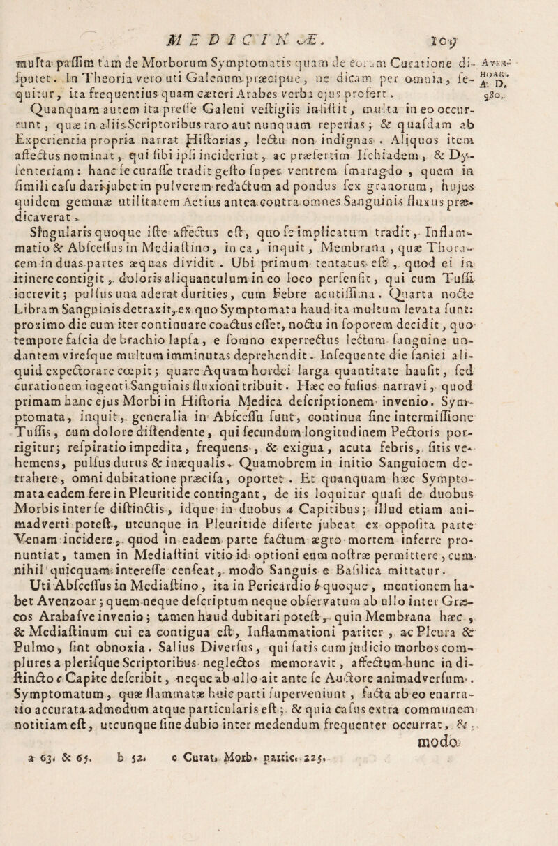 mu ft a- paffim tam de Morborum Symptomatis quam de eorum Curatione di-, iputet. In Theoria vero uti Galenum praecipue , ne dicam per omnia, fe- quitur, ita frequentius quam eaeteri Arabes verba ejus profert. Quanquam autem ita preli'e Galeni veftigiis inliflit, multa ineo occur¬ runt, quae in aliisScriptoribus raro aut nunquam reperias ; & quafdam ab Experientia propria narrat ^diilor-ias, ledu non indignas . Aliquos item affebhis nominat 5 qui libi ipfi inciderint ^ ac praefer-tim Ifchfadem , Sc Dy- lenteriam: hanc de curafTe tradit geflo fu per-ventrem fmaragdo , quem ia iimili caiu dari jubet in pulverem-redaCtum ad pondus lex granorum, hujus quidem gemmae utilitatem Aetius anteacontraomnes Sanguinis fluxus prae¬ dicaverat * Singularis quoque i Re aftediis efir, quo fe implicatum tradit, Inflam¬ matio &■ Abiceilus in Mediaftino, in ea , inquit, Membrana , quae Thora¬ cem in duas partes sequas dividit . Ubi primum tentatus eft , quod ei in itinere contigitdoloris aliquantulum in eo loco perfenfit, qui cum Tuffi increvit; pulfus una aderat durities, cum Febre ac ut illima . Quarta node Libram Sanguinis detraxit, ex quo Symptomata haud ita multum levata funt: proximo die eum iter continuare coadus effet, nodu in-foporem decidit, quo- tempore fafeia de brachio lapfa , e fomno experredus ledam fanguine un¬ dantem virefque multum imminutas deprehendit. Infequente die lanie i ali¬ quid expedorare coepit; quare Aquam hordei larga quantitate haulit, fed curationem ingenti Sanguinis fluxioni tribuit. Elaee eo fufius narravi, quod primam hanc ejus Morbi in Hiftoria Medica deferiptionem* invenio. Sym¬ ptomata, inquit s, generalia in Abfceffu funt , continua fine intermiilione Tuflis, cum dolore diftendente, qui fecundum longitudinem Pedoris por¬ rigitur; refpiratioimpedita, frequens , & exigua, acuta febris,, fitis ve¬ hemens, pulfus durus & inaequalis * Quamobrem in initio Sanguinem de¬ trahere, omni dubitatione praecifa, oportet . Et quanquam haec Sympto¬ mata eadem fere in Pleuritide contingant, de iis loquitur quali de duobus Morbis inter fe diftindis, idque in duobus a Capitibus ; illud etiam ani¬ madverti poteft, utcunque in Pleuritide diferte jubeat ex oppofita parte Venam incidere 3 quod in eadem parte fadunv aegro mortem inferre pro¬ nuntiat, tamen in Medialtini vitio id; optioni eum noftrae permittere , cum nihil !quicquamunterefle cenfeat, modo Sanguis e Bafilica mittatur. Uti Abfceffus in Mediaftino , ita in Pericardio & quoque , mentionem ha* bet Avenzoar; quem neque deferiptum neque obfervatum ab ullo inter Grss- cos Arabafve invenio; tamen haud dubitari poteft-v quin Membrana haec , & Mediaftinum cui ea contigua efl , Inflammationi pariter , ac Pleura 8c Pulmo, flnt obnoxia. Sal ius Diverfus, qui fatis cum judicio morbos com¬ plures a plerifque Scriptoribus negledos memoravit, affedum hunc in di- ftin&or Capite deferibit, neque ab ullo ait ante fc Audore animadverfum*. Symptomatum 5 quae flammatae huic parti fuperveniunt, feda ab eo enarra¬ tio accurata-admodum atque particularis eft ; & quia cafus extra communem notitiam eft, utcunque fine dubio inter medendum frequenter occurrat, 84 , modo a 63. & 05. b 52. c Curatu Hoib» paiticc-225* Art. a» HOARi. A: D, 9# °-