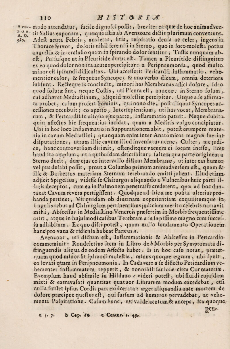 A VEN“ 25 ;A R . A. I>. 5$o, 110 MIST & R X, ot. modo attendatur, facile dignofci poffit, breviter ea quae de hoc animadvert tit Salius exponam, quaeque illis ab Avenzoare didis plurimum conveniunt. A deft acuta Febris , anxietas, litis, refpirat-io denfa ac celer, ingens ia Thorace fervor, doloris nihil fere nili in Sterno, quoin loco molefta potius anguftia & in tere Iu lio quam Tn fpirando dolor fentitur; Tuflis nunquam ab- ell, Pulfufque ut in PIcuritide durus efl. Tamen a Pleuritide diflinguitur ex eo quod dolor non ita acutus-percipitur : a Peripneumonia , quod multo minor eft fpirandi difficultas. Ubi accelierit Pericardii inflammatio, vehe* mentior calor, & frequens Syncope y & uno verbo dicam , omnia deteriora fubfunt. Recleque is concludit, minori has Membranas affici dolore , ideo quod folutae ftnt, neque Collis, uti Pleura eft, annexae; inSterno folum, eu i adhaeret Mediaftinum , aliquidmoleftiae percipitur. Utque a/e affirma¬ ta probet, cafum profert hominis, qui nono die, poll aliquot Syncopes ac- ceffiones occubuit j eo aperto Interlepientium , uti has vocat, Membrana? rum , & Pericardii in aliqua ejus parte, Inflammatio patuit. Neque dubita, quin affe&us hic frequentius incidat, quam a Medicis vulgo concipiatur * Ubi in hoc loco Inflammatio in Suppurationem abit, potcfl erumpere mate¬ ria in cavum Media fl in i; quanquam enim inter Anatomicos magnae fuerint difputationes, utrum illic cavum illud inveniatur necne, Culter, me judi¬ ce, hanccontroverfiam dirimit, oftenditque vacuum ei locum inelfe, licet1 haud ita amplum , ut a quibufdam deferibitur *, faltera qua parteoriginem a Sterno ducit, duae ejus eo intervallo diftant Membranae, ut inter eas humor vel pus delabi poffit, prout a Columbo primum animadverfum dl,,.quam Sc ille & Barhejttus materiam Sternum terebrando emitti jubent. Illud etiam adjicit Spigelius, vidi fle fe Chirurgos aliquando a Vulneribus huic parti il¬ latis deceptos, cum ca in Pulmonem penetralfe crederent, quas adhoedun- taxat Cavum revera pertigiffent. Quodque ad hic a me polita ulterius pro¬ banda pertinet, Vir quidam ob diutinam experientiam cxquilitumque Im lingulis rebus ad Chirurgiam pertinentibus judicium merito celebris narravit mihi, Abfceffus in Mediaftino.Venereis prsefertim in Morbis frequent illime oriri, atque in hujnfmodi cafibus Terebram a fe/spiffime magno cum fuccef- fu adhibitam. Ex quo difei poteft, quam nullo fundamento Operationem^ hanc'pro vana & ridicula habeat Parssusd. Avenzoar , uti di dium efl. Inflammationis & Abfceffus in Pericardio commeminit: Rondeletitis item in Libro de b Morbis per Symptomata di~ flinguendis aliqua de eodem Affedlu habet. Is in hoc cafu notat, praeter¬ quam quod minor fit fpirandi molellia,- minusquoque aegrum, ubi fpuit 3 eo levari quam in Peripneumonia . In Cadavere a fe difl-edto Pericardium ve-- hementer inflammatum repperit, & nonnihif faniofae circa Cor materiae . Exemplum haud abfimile in Hildano c videri poteft, ubi fluidi eujufdam mixti & extravafati quantitas quatuor Librarum modum excedebat , etli nulla fuilfet ipfius Cordis pars exulcerata: aeger aliqtrandiu ante mortem de dolore prscipue queftus eft, qui furfum ad humeros pervadebat, ac vehe¬ menti Palpitatione. Cafum hunc, ati valde acutum & anceps, ita quoque,