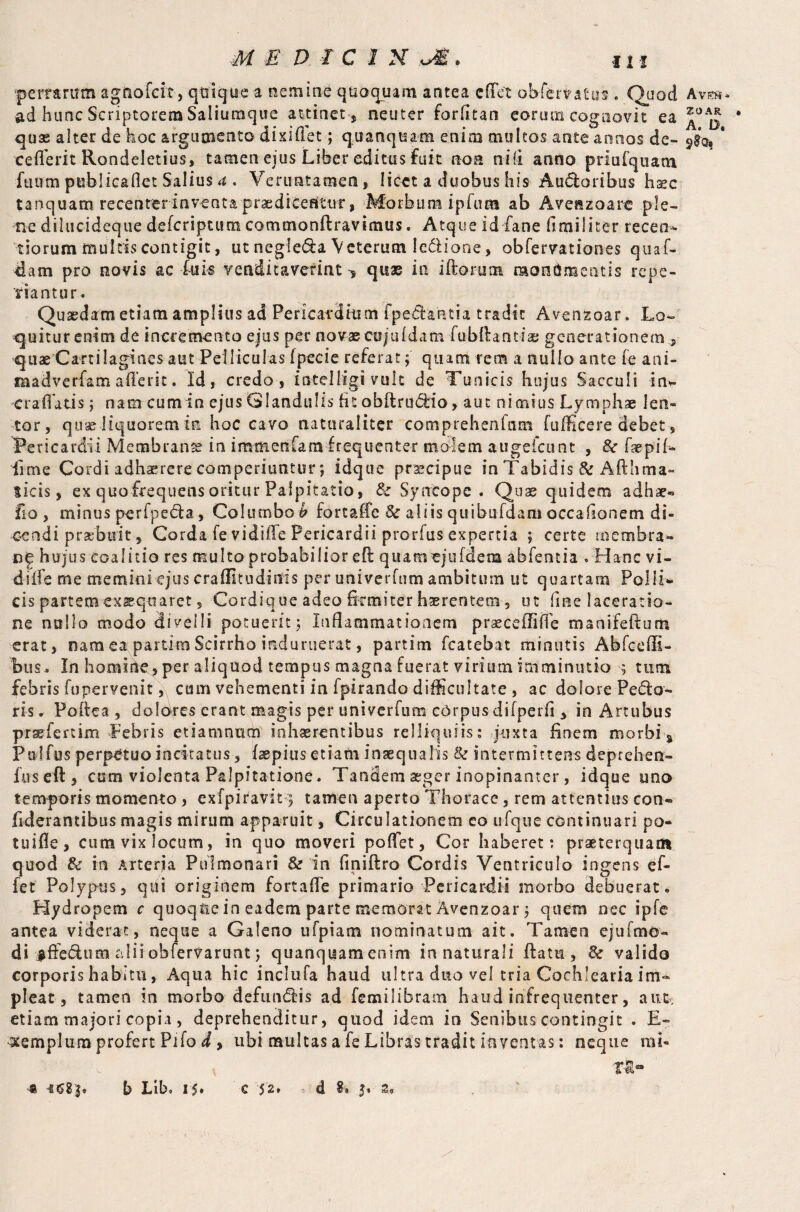 ■perrarum agUofcit, quique a nemine quoquam antea edet obffervatus. Quod Av®* ad hunc Scriptorem Saliutnque attinet , neuter forfitan eorum cognovit ea * quae alter de hoc argumento dixiflet; quanqua-m enim multos ante annos de- $£q, ' ceflerit Rondeletius, tamen ejus Liber editus fuit non ni (i anno pnufquam fuum publicaflet Salius a . Verimtaraen, licet a duobus his Audoribus haec tanquam recenter inventa praedicentur, Morbum ipfum ab Avenzoare ple- ■ne dilucideque deferiptum comtnonftravimus. Atque id fane fimilirer recen* tiorum multis contigit, ut negfeda Veterum Icdione, abfervationes quaf- dam pro novis ac fuk venditaverint quae in iftorum monumentis repe- tiantur. Quaedam etiam amplius ad Pericardium f pedantia tradit Avenzoar. Lo¬ quitur enim de incremento ejus per novae cujuidam fubftanti® generationem., quae Cartilagines aut Pelliculas fpecie referat; quam rem a nullo ante fe ani- madverfam aflerit. Id, credo , ioteliigi vulc de Tunicis hujus Sacculi in*- craflatis; nam cumin ejus Glandulis fit obftrudio, aut nimius Lymphae len¬ tor, quae liquorem m hoc cavo naturaliter comprehenfam fufficere debet, Pericardii Membranse in immenfam frequenter molem augeicunt , & faepiL lime Cordi adhaerere comperiuntur; idque prscipue in Tabidis & Afthma- ticis, ex quofrequens oritur Palpitatio, Sc Syncope . Quae quidem adhae« fio, minus perfpeda, Columbo & fortaffe 3c aliis quibufdam occafionem di¬ cendi praebuit, Corda fe vidifle Pericardii prorfus expertia ; certe membra- De hujus coalitio res multo probabilior eft quamejufdena abfentia . Hanc vi- diffe me memini ejus craflitudinis per univerfum ambitum ut quartam Polii* cis partem -exaequaret, Cordique adeo firmiter haerentem 5 ut fme laceratio¬ ne nullo modo divelli potuerit; Inflammationem prsecefllife manifeftum erat, nam ea partim Scirrho induruerat, partim fcatebat minutis Abfceffi- bus. In homirte, per aliquod tempus magna fuerat virium imminutio ; tum febris fupervenit, cum vehementi in fpirando difficultate , ac dolore Pedo¬ ris. Poftea , doldres erant magis per univerfum corpus difperfi , in Artubus praefertim Febris etiamnum inhaerentibus relliquiis: juxta finem morbi a Palfus perpetuo incitatus, faepius etiam inaequalis &: intermittens deprehen¬ des eft, cum violenta Palpitatione. Tandem aeger inopinanter, idque uno temporis momento , exfpiravit 5 tamen aperto Thorace, rem attentius con- fiderantibus magis mirum apparuit, Circulationem eo ufque continuari po- tuifle, cum vix locum, in quo moveri poffet, Cor haberet: praeterquam quod & in Arterja Pulmonari & in finiflro Cordis Ventriculo ingens e fi¬ fe t Polypus, qtii originem fortafle primario Pericardii morbo debuerat. Hydropem c quoque in eadem parte memorat Avenzoar; quem nec ipfie antea viderat, neque a Galeno ufpiatn nominatum ait. Tamen ejufmo- di #ftedum alii obfervarunt; quanquam enim innaturali flam, 6C valido corporis habitu, Aqua hic inclufa haud ultra duo vel tria Cochlearia im¬ pleat, tamen in morbo defundis ad femilibram haud infrequenter, aut. etiam majori copia , deprehenditur, quod idem in Senibus contingit . E- templum profert Pilo d, ubi multas a fe Libras tradit inventas: neque mi¬ ra*»