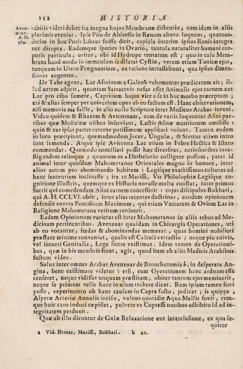 A?fcw~ 350 A R . A. D. 1 t l H 1 $ t O 'R r jf rabiiis videri debet Ita magna hujus Membranae diftentio , cum idem in aliis plurimis eveniat. Ipfe Pito de Abfceilu in Renum altero loquens, qua tuor- decim in hoc Puris Libras fuiffe dicit , caplula interim ipfius Renis integra nec dirupta. Eademque fpecies in Ovario^ tantula naturaliter humani cor¬ poris particula, oritur, ubi id Hydrope tentarum eft ; quo in cafu Mem¬ brana haud modo io immcnfam fe dilatat Cyftin , verum etiam Tunicae ejus, tanquam in Utero Praegnantium , ea ratione incrafTefcuntj qua ipfius dimen- fi o n e s augentur, o r ^ De Tabe agens, Lac Afininum a Galenb vehementer praedicatum ait; il¬ lud autem adjicit, quoniam Sarracenis nefas eifet Animalis ejus carnem aut Lac pro cibo fumere, Caprinum hujus vice a fe in hoc morbo praeceptum ; uti &alias Temper per univerfum opus ab eo fadium eff. Hanc obfervationem, nifi memoria me fallit, in alio nullo Scriptore inter Medicos Arabas inveni, Video quidem & Rhazem 8c Avicennam,. cum de variis loquuntur Afini par¬ tibus quae Medicinae ulibus inferviant, LadHsAfinae mentionem orni hile : quin & eas ipfas partes externe potiflimum applicati volunt. Tamen eodem in loco praecipiunt, quemadmodum Jecur , Ungulae, & Stercus etiam intro funt (umenda . Atque ipfe Avicenna Lac etiam in Febre He&ica & Idlero commendat. ■Quomodo conciliari podit haec diverlitas, curiofioribus inve- Rigandum relinquo ; quantum ex a Herbclotio colligere polTum, patet id animal inter quofdam Mahometanos Orientales magno in honore, inter alios autem pro abominando habitum : Legifque exadtifiimos cultores ad hanc (ententiam inclinafle ; ita utMaridi, Vir Philofophiae Legifquc co¬ gnitione illuftris, quemque ex Hidoria novaffe multa conflat, inter primos fuerit qui comedendam Afini carnem concefferit : cujus difcipulus Bokhari, qui A. H. CCLV1. obiit, inter alias recentes dodrinas, eandem opinionem defendit contra Pontificem Maximum , qui etiam Vaccarum & Ovium Lac in » Religione Mahometana vetitum cenfuerit. Eadem Opinionum varietas eft inter Mahometanos in aliis rebus ad Me¬ dicinam pertinentibus. Avenzoar qualdam in Chirurgia Operationes, uti ab eo vocantur, foedas 8c abominandas memorat , quas homini nobiliori praedare minime conveniat, qualis eft Calculi extradtio ; neque pio cuivis, vel intueri Genitalia , Lege licere exidimat. Idem tamen de Operationi^ bus, quae in his membris fiunt, agit, quod item ab aliis Medicis Arabibus.- fadtum video. Solus inter omnes Arabas Avenzoar de Bronchotomia in defperata An¬ gina, bene exiftimare videtur : etfi, cum Operationem hanc arduam efle: cenfcret, neque vidiilet unquam praeditam , obiter tantum ejus meminerit, neque fe primum velle hanc in ufum trahere dicat. Rem ipfam tamen fieri pofle , experimento ob hanc caufam in Capra fado , judicat j is quippe * Afperae Arteriae Annulis incilis , vulnus quotidie Aqua Mellis fovit, cum¬ que huic caro induci caspifiet, pulvere ex Cupreffi nucibus adhibito id ad in¬ tegritatem perduxit. Quae ab illo dicuntur de Gulae Relaxatione aut interclufione, ex quafe- quitur b 41* a Vid. Hemar, Marifli, Bokhari.