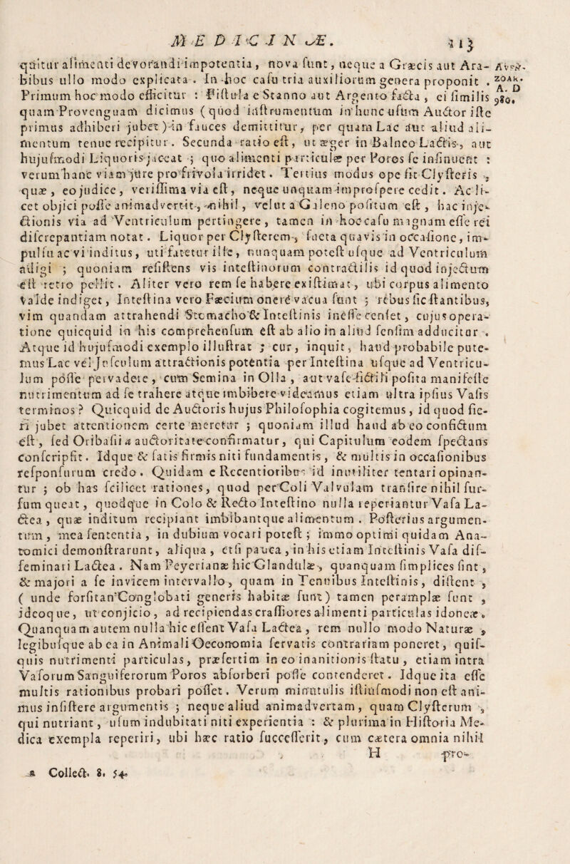 qtritui alimenti de Vorandi impotentia , nova flint, aeque a Graecis aut Ara¬ bibus ullo mode explicata . In -hoc cafu tria auxiliorum genera proponit . Primum hoc modo efficitur : Fiftula e'Stanno aut Argento fada , ei fimi 1 is quam Provenguam dicimus (quod itfft rumenttim itvhtinc uflim Audor i fle primus adhiberi jubet )dii fauces demittitur, per quam Lac dut aliud ali¬ mentum tenue recipitur. Secunda ratio eft , ut aeger in Balneo La<5fe, aut hujufmodi Liquoris jaceat j quo alimenti panicule? per Poros fc in li nuent : verum nane viam jure proTrivoi ai r ridet. Tertius modus ope fit Clyfleris ^ quae, eojudice, verilTtma via eft, neque unquamimprofpere cedit. Ac li¬ cet objici poffe animadvertat, mihi!, rei ut a Galeno politum eft , hac inje^ Bionis via ad vVentrieulum pertingere , tamen in hoocafu magnam efle rei dilcrepantiam notat. Liquor per Clyfterem-S : Ricta quavis in oCcaftone , i pulfu ac vi inditus, uti fatetur ille, nunquam poteft ufque ad Ventriculum adigi ; quoniam reiiftens vis inteflinorucn contradilis id quod injedmn -til -retro pellit. Aliter vero rem fe habere exiftimat, ubi corpus alimento Valde indiget, Inteftina vero Faedum onet^ vacua font 3 rebus (reflantibus, vim quandam attrahendi Stomacho'6c Inteftinis inCffe cenfet, cujus opera- tione quicquid in his cocnprehenfurn eft ab alio in alitid fenlim adducitur Atque id hujufmodi exemplo illuflrat ; cur, inquit, haud probabile pute¬ mus Lac velJnfculum attractionis potentia per Inteftina ufque ad Ventricu¬ lum pdffe pervadet e > arm Semina in Olla , aut vafeTidili pofita manifefte nutrimentum ad fe trahere atque imbibere videarnus etiam ultra ipfius Valis terminos ? Quicquid de Au doris hujus Philofophia cogitemus, id quod fie¬ ri jubet attentionem certe meretitr ; quoniam illud haud ab eo confidum eft , fed Oribafii a audoritateeonfirmatur, qui Capitulum eodem f pedans confcripfit. Idque &: fatis5firmis niti fundament ft , & multis in occafionibus refponfu rum credo. Quidam c Recentioribm id inutiliter lentari opinan¬ tur 5 ob has ici 1 icet ‘rationes, quod perColi Valvulam tranfire nihil fur- fum queat, quodque in Colo & Redo Inteftino nulla reperiantur Vafa La- dea , quae inditum recipiant imbibantque alimentum . Pofterius argumen¬ tum , mea lententia , in dubium vocari poteft ; immo optimi quidam Ana¬ tomici demohftrarunt, aliqua , ctli pauca , in his etiam Inteftinis Vafa dif- feminari Ladea . Nam Peyerianse hicGIandiilae , quanquam fimplices fine , & majori a fe invicem intervallo, quam in Tenuibus Inteftinis, diftent , ( unde f a r fi t a nfC orn globati generis habita furit) tamen peramplae fune , ideoque, urconjicio, ad recipiendas crafliores alimenti particulas idonear. Quanquam autem nulla hic effent Vafa Ladea , rem nullo modo Naturae * legibufque ab ea in Animali Oeconomia fervatis contrariam poneret, quif- quis nutrimenti particulas, praefertim in eo inanitionis flatu , etiamintra VaforumSanguiferorum Poros abforberi polle contenderet. Idqueita effc multis rationibus probari poffet, Verum minutulis iftiufmodi non cft ani¬ mus inbftere argumentis 3 neque aliud animadvertam, quam CJyflcrum , qui nutriant, ufum indubitati niti experientia : & plurima in Pliftoria Me¬ dica exempla reperiri, ubi \mc ratio fucceflerit* cum cetera omnia nihM H -A Colled* 81 5.4» Avsft- ZOAk. A. D 9?0«