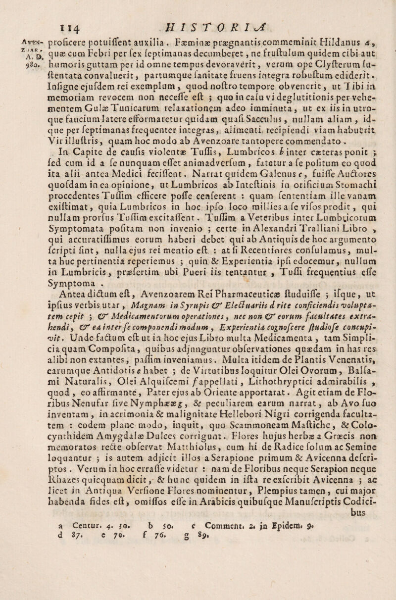 A VF\T- Z > A R # A. D. 980» 114 HISTORIC proficere potuiffent auxilia . Fxmiose praegnantis commeminit Hildanus 4, quae cum Febri per fex feptimanas decumberet, ne fruftulum quidem cibi aut humoris guttam per id omne tempus devoraverit, verum ope CJyfterum fu- (lentata convaluerit, partumque fani tat e f ruetis integra robudum ediderit. Infigne ejufdem rei exemplum, quod noflro tempore obvenerit, ut Tibi ia memoriam revocem non necefle ed $■ quo incaiu vi deglutitionis per vehe¬ mentem Guise Tunicarum relaxationem adeo imminuta, ut ex iis in utro¬ que faucium latere efformaretur quidam quafi Sacculus, nullam aliam, id- que per feptimanas frequenter integras, alimenti recipiendi viamhabutrk Vir illullris, quam hoc modo ab Avenzoare tantopere commendato . . In Capite de caufis violentas Tuffis, Lumbricos £ inter eae teras ponit > fed cum id a fe nunquam effet animadverfum , fatetur a fe politum eo quod ita alii antea Medici feciflent. Narrat quidem Galenus c, fuifle Au&ares quofdam in ea opinione, utLumbricos ablnteftinis in orificium Stomachi procedentes Tuffim efficere poffe cenferent : quam fententiam ille vanam exidimat, quia Lumbricos in hoc ipfo loco millies a fe vifos prodit, qui nullam prorfus Tuffim excitaflent. Tuffim a Veteribus inter Lumbricorum Symptomata politam non invenio ; certe in Alexandri Tralliani Libro , qui accuratiffimus eorum haberi debet qui ab Antiquis de hoc argumento feriptifint, nulla ejus rei mentio ed : at (i Recentiores coilfulamus, mul¬ ta huc pertinentia reperiemus j quin & Experientia ipfi edocemur, nullum in Lumbricis, pragfertim ubi Pueri iis teneantur , Tuffi frequentius efle Symptoma . Antea didum ed, Avenzoarem Rei Pharmaceuticae duduiffe ; ifque, ut ipfius verbis utar , Magnam in Sympis O' Elettuariis d rite conficiendis volupta¬ tem cepit 5 O' Medicamentorum operationes, nec non O' eorum facultates extra¬ hendi , O' ea inter fe componendi modum , Experientia cognofcere fludiofe concupi¬ vit. Unde fadum ed ut in hoc ejus Libro multa Medicamenta , tam Simpli¬ cia quam Compofita, quibus adjunguntur obfervationes quaedam in has res alibi non extantes, paffim inveniamus. Multa itidem de Plantis Venenatis, earumque Antidotis e habet ; de Virtutibus loquitur Olei Ovorum, Dalfa- mi Naturalis, Olei Alquifcemi /appellati, Lithothryptici admirabilis , quod, eo affirmante, Pater ejus ab Oriente apportarat. Agit etiam de Flo¬ ribus Nenufar live Nymphaeae^, & peculiarem earum narrat, ab Avo fuo inventam , in acrimonia & malignitate Hellebori Nigri corrigenda faculta¬ tem : eodem plane modo, inquit, quo Scammoneam Madiche, &C0I0- cynthidem Amygdalae Dulces corrigunt. Flores hujus herbs a Graecis non memoratos re£te obfervat Matrhiolus, cum hi de Radice folum ac Semine loquantur ; is autem adjicit illos a Serapione primum Sc Avicenna deferi- ptos. Verum in hoc erraffie videtur : nam de Floribus neque Serapion neque R hazes quicquam dicit , & hu nc quidem in ida re exferibit Avicenna ; ac licet in Antiqua Verfione Flores nominentur, Plempius tamen , cui major habenda fides ed, oro i flos ede in Arabicis quibufque Manufcriptis Codici¬ bus a Centur. 4. 50. b 50« e Comment. 2. in Epidem» $* d 87. e 70. f 76. g 89, n