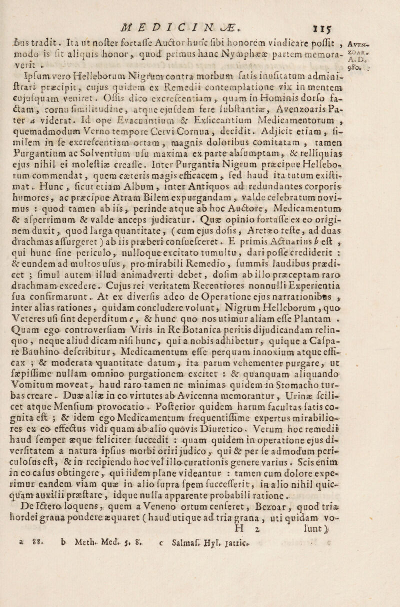ixis tradit. Ita ut noder fort a fle A udor hunc fibi honorem vindicare poffit , modo is iit aliquis honor „ quod primus iianc Nymphaeae partem memora- vcrit .. Ip fu m. ve ro He 11 ebot u tn Mi g i\i n* contra morbum fatis inufitatum- admin i - ft rari praecipit, cujus quidem ex Remedii contemplatione vix: in mentem cujufquam veniret. Offis dico excrefcentiam , quamin Hominis dorfo fa¬ ctam, cornu fmulitudine, atque ejufdem fere fubftantrse, Avenzoaris Pa¬ ter a viderat. Id ope Evacuantium &r Exhccantium Medicamentorum , quemadmodum Verno tempore Cervi Cornua , decidit. Adjicit etiam, fi- mifem ia fe excrefcentiam ortam , magnis doloribus comitatam , tamen Purgantium ac Solventium ufu maxima exparte abunmptam , & relliquias ejus nihil ei moieftias creaffe. Inter Purgantia Nigrum praecipue Hellebo- rum commendat, quem caeteris magis efficacem fed haud ita tuttmi exifti- mat. Hunc, fictu etiamAlbum , inter Antiquos ad redundantes corporis humores, ac praecipue Atram Bilem expurgandam y valde celebratum novi¬ mus : quod tamen ahiis, perinde atque ab hoc Audore, Medicamentum & afperrimum & valde anceps judicatur. Quse opinio fortaffe ex eo origi¬ nem duxit,, quod larga quantitate, ( cum ejus dofis, Aretaeo tefle, ad duas drachmas affurgeret) ab iis praeberi confuefceret. E primis Adtuarius b eft , qui hunc fine periculo, nulloque excitato tumultu , dari polle crediderit : 8c eundem ad multos ufus, pro mirabili Remedio, fummis laudibus praedi¬ cet ; fimul autem illud animadverti debet, dofim ab illo praeceptam rara drachmam excedere. Cujus rei veritatem Recentiores nonnulli Experientia iua confirmarunt„ At ex diverfis adeo de Operatione ejus narrationibus , Inter alias rationes, quidam concludere volunt, Nigrum Hellcborum , quo Veteres ufi fint deperditum r , &hunc quo nos utimur aliam effe Plantam . Quam ego controverfiam Viris in Re Botanica peritis dijudicandam rei in- quo , neque aliud dicam nili hunc , qui a nobis adhibetur, quique a Cafpa- reBauhino deferibitur, Medicamentum efle perquam innoxium atque effi¬ cax $ & moderata quantitate datum, ita parum vehementer purgare, ut faepidime nullam omnino purgationem excitet : 8c quanquam aliquando Vomitum moveat, haud raro tamen ne minimae quidem in Stomacho tur¬ bas creare. Duae aliae ineo virtutes ab Avicenna memorantur , Urinae fcili- cet atque Menfium provocatio o Pofterior quidem harum facultas fatis co¬ gnita e ft; ; &r idem ego Medicamentum frequent i ffirn e expertus mirabilio¬ res ex eo effe&us vidi quamab alio quovis Diuretico. Verum hoc remedii haud Temper, xque feliciter fuccedit : quam quidem in operatione ejus di- verfitatem a natura ipfius morbi oriri judico, qui & per fe ad modum peri- culofus eft, & in recipiendo hoc ve!illo curationis genere varius. Scis enim in eo cafus obtingerequiiidem plane videantur : tamen cum dolore expe¬ rimur eandem viam quae in alio fupra fpem fucccfferi t, in alio nihil quic- quam auxilii praeftare, idque nulla apparente probabili ratione . De I&eraloquens „ quem a Veneno ortum cenferet, Bezoar, quod tria^ hordei grana pondere aequaret ( haud: utique ad tria grana , uti quidam vo¬ id 1 1 lint ); a 88. b Meth. Med. 8» c Salmafi HylV jatiic^ A VEtf- ZO A R * A. De » :