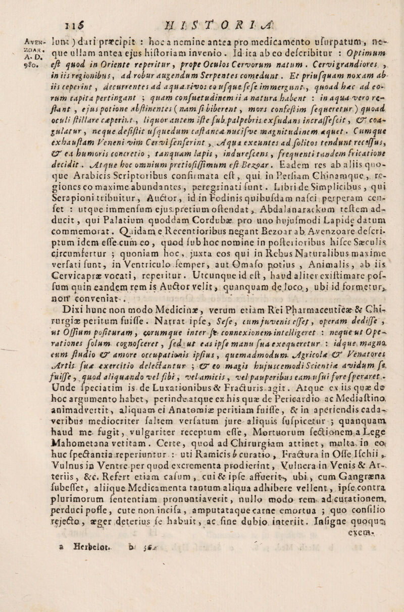 ZOA K . A* D. 9$o. n i /i £ 5* TOR! c4i que ullam antea ejus hiftoriam invenio . Id ita ab eo deferibitur : Optimum eft quod in Oriente referitur, prope Oculos Cervorum natum. Cervi grandiores ,, in iis regionibus, ad robur augendum Serpentes comedunt. Ut priufquam noxam ah¬ iis repaint, decurrentes ad aqnu.uvos eo ufque feft immergant^ quoad hac ad eo* rum capita pertingant ; quam confuetudinem ii a natura habent : in aqm vero re** ftant , ejus potione alftinentes {nam fibiberent, mors confcfiim fequeretjir) quoad oculi /tiliare caperitJ , liquor autem i ft e fukpalpebris exfudans incrafftefcit, CT coa¬ gulatur , neque deftftit ufquedum taftane&nucifve magnitudinem aquet . Cumque exhauftam Meneni vim Cervifenferi nt * «y/ qua exeunt es ad.folitos tendunt receffus, ea humoris concretio , tanquam lapis , indureftens, frequenti tandem fricatione decidit. ^Atque hoc omnium pretioft,(fimum e ft Be^oar. Eadem res ab aliis quo¬ que Arabicis Scriptoribus confirmata eft , qui in Pediam Chjnamquc , re¬ giones eo maxime abundantes, peregrinati funt. Libri de Simplicibus, qui Serapioni tribuitur., Audor , id in Fodinis quibufdam nafci perperam cea- fet : utque immenfum ejus.pretiiun offendat Abdalanarackum refiem ad¬ ducit, qui Palatium quoddam Cordubae, pro uno hujufmodi Lapide datum commemorat. Qpidam e Recentioribus negant Bezoar ab, Avenzoare deferi* ptum idem effe cum eo , quod iub hoc nomine in pofteriovibus kifce Saeculis, circumfertur ; quoniam hoc, juxta eos qui in Rebus Naturalibus maxime, verfatifunt, in Ventriculo lemper, aut Omafo potius , Animalis, ab iis Cervicaprae vocati, repentur. Utcunque id efi , haud aliter exiftimare pof- fum quin eandem rem is AuCtor velit ,, quancjuam de, loco., ubi id formetur, no if conveniat*. Dixi hunc non modo Medicinae, verum etiam Rei Pharmaceuticae & CkL * • rurgioe peritum fuiffe . Narrat i pie, Seft, cum juvenis effe; > operam dedijfe , ut 0/Jiunt pofituram , egorumque inter ft- connexion em inteUigeret : neque ut Ope-, rationes folum cognofceret, ftdjui eas ipfe manu fuaexequeretur : idque magna, eunt fiudio CT amore occupationis ipftus , quemadmodum, ^dgricoU Venatores zArtis fu* exercitio deleflantur ; tT eo magis hujuscemodi Scienti* avidum ft fuiffe , quod aliquando vel ftbi, vel amicis , vel pauperibus eam ufi i fors [peraret* Unde ipeciatim is. de Luxationibus & Fraduris agit. Atque cx iis quae de hoc argumento habet, perindc atqiie ex his qua; de Pericardio ac Mediaftino, animadvertit , ajiquacn ei Anatomiae peritiam fuiffe, & in aperiendis cada^ veribus mediocriter fakcm verlatum jure aliquis fufpicetur ; quanquam haud me* fugit, vulgariter receptum effe, Mortuorum ieOtionera a Lege Mahometans vetitam. Certe, quod ad Chirurgiam attinet, nui Ita /in eo? huc (pedantia reperiuntur ■: uti Ramicis b curatio , Fradura in Offe Ifchii ^ Vulnus in Ventre per quod excrementa prodierint, Vulnera in Venis &.Ar-, teriis, &c. Refert etiam calum ,.. cui & ipfe affuerit*, ubi > cum Gangraena fubeffet, aliique Medicamenta tantum aliqua adhibere vellent , ipfe contra plurimorum fententiam pronuntiaverit, nullo modo rem. adeurationem, perduci pofle, cute non ineifa , amputataqueearoe emortua *, quo confilio rejedo, aeger deterius /e habuit, ac fine dubio interiit. Infigne quoque* v  ex era* % Herfcelot® h,- j s*-
