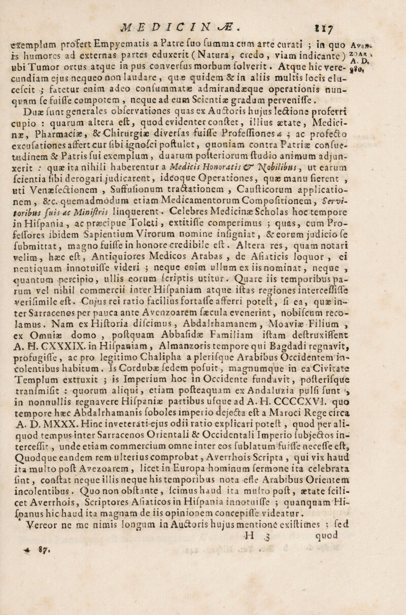efempliim profert Empyematis a Patre fuo Comma cum arte curati ; m quo Ava#* h humores ad externas partes eduxerit ( Natura , credo, viam indicante) ubi Tumor ortus atque ia pus converfus morbum folverit. Atque hic vere-  CLindiam ejus nequeo non laudare , qiuo qtsidem&in aliis multis locis elu¬ ce fc it 3 Bitetur enim adeo con Cummatae admiracsdaique operationis nun- qtnam fefuiffe compotem , neque ad eum Scientiae gradum perveniffe . Duae funt generales obfervationes quas ex Aucloris hujus ledione proferri cupio : quarum altera eft, quod evidenter conftet, illius aetate, Medici¬ nae, Pharmacia, & Chirurgiae diverfas fuifte Prafefliones 4 ac profe&o exeufationes aifertcur (ibi ignofri poftulet, quoniam contra Patriae confue- tudinem & Patris fui exemplum , duarum poiteriorum (ludio animum adjun¬ xerit .* quae ita nihili haberentur a Medicis Honoratis 0* J^ohilibus^ ut earum fcientia fibi derogari judicarent, idcoque Operationes, quas manu ferent , Kti Venaefe&ionem , Suffufionum tra&ationem , Caudicarum applicatio¬ nem , &c. quemadmodum etiam MedicamentorumCompolitionem, Servi» f oribus fu is ac Miniftrh linquerent . Celebres Medicinae Scholas hoc tempore inHifpank , ac praecipue Toleti, extitifie competimus $ quas , cumPro- felfores ibidem Sapientium Virorum nomine infigniat, & eorum judicio fe fubraittat, magno fuiife in honore credibile eft. Altera res , quam notari velim 3 base eft, Antiquiores Medicos Arabas , de Aliaticis loquor , ei neotiquam innotuiOe videri 5 neque enim ullum ex iis nominat, neque , ctuantum percipio, ullis eorum feriptis utitur. Quare iis temporibus pa¬ rum vel nihil commercii inter Hilpaniam atque illas regiones interceffifte verifimile eft. Cupas rei ratio faciliusfortaile afferri poteil, i1 ea, qua in¬ ter Sarraccnes per pauca ante Avcnzoarem faecula evenerint, noBifcum reco¬ lamus, Nam ex Hiftoria difeimtis, Abdalrhamanem, Moaviae Filium , ex Omniae domo , poftquam Abbafidse Familiam iftara deftruxiffetit A. H. CXXXIX. in Hifpaoiam , Almanzoris tempore qui Bagdadi regnavit, profugifle , ac pro legitimo Chalipha a pleri-fque Arabibus Occidentem in¬ colentibus habitum . Is Cordubae fedem pofuit , magnumque in ca Civitate Templum extruxit ; is Imperium hoc in Occidente fundavit, pofterifqile tranfmiht : quorum aliqui , etiam pofteaqtiam ex Andalirzia puHi funt ■* in nonnullis regnavere Hilpaniae partibus ufque ad A. H. CCCCXVI. quo tempore h^c Abdalrhamanis foboles imperio dejeda eft a Maroci Rege circa A. D. MXXX. Hinc inveterati-ejus odii ratio explicari poteft , quod per ali¬ quod tempus inter Sarracenos Orientali & Occidentali Imperio fubjedos in¬ tercept-, unde etiam commercium omne inter eos fublatumfufffe neceflfe eft. Quodque eandem rem ulterius comprobat, Averrhois Scripta , qui vix haud ita multo poft Avezoarem , licet in Europa hominum fermone ita celebrata Hat, condat neque illis neque his temporibus nota ede Arabibus Orientem incolentibus. Quo non obftante , Icimus haud ita multo poft, aetate fcili- cet Averrhois, Scriptores Afiaticosin Hifpania innottiiffe ; quanquam Hi- fpanus hic haud ita magnam de iis opinionem concepiflb videatur. Vereor ne me nimis longum la Auwtoris hujus mentione exiftimes ; feti