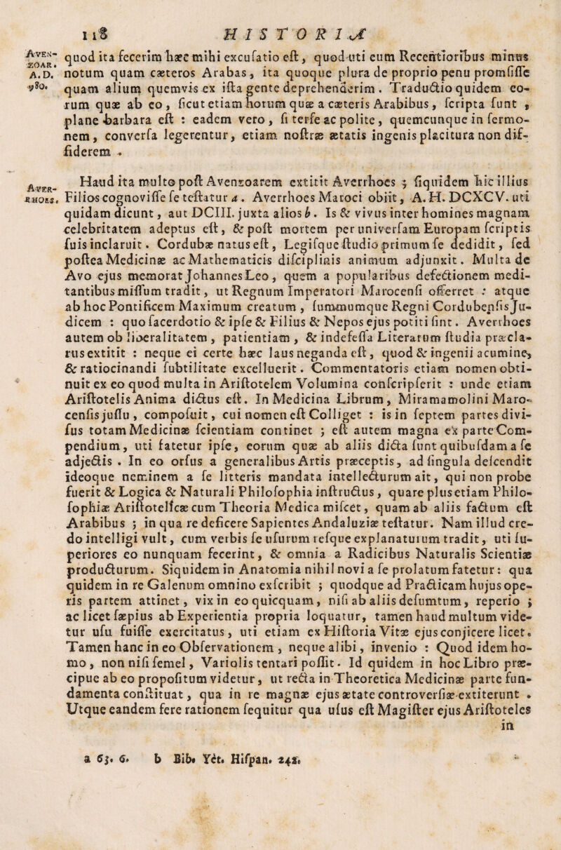 ZOAR, A. D. A^er- MMQE-S, iit H 1 S T O % 1 JC quod ita fecerim haec mihi excu Tatio eft, quod-uti eum Recentsonbus minus notum quam caeteros Arabas , ita quoque plura de proprio penu promfifte quam alium quemvis ex ifta gente deprehenderim. Tradudio quidem eo¬ rum quae ab eo, ficu t etiam horum quae a caeteris Arabibus, fcripta funt , plane barbara eft : eadem vero, fi terfe ac polite, quemcunque in ferrno- nem, converfa legerentur, etiam noftrae astatis ingenisplacitura non dif¬ fiderem .. Haud ita multo poft Avensoarem extixit Averrhoes $ fiquidem hit illius Filioscognoviffe fe teftatur a. Averrhoes Maroci obiit, A.H. DCXCV* uti quidam dicunt, aut DCIII, juxta alios b. Is & vivus inter homines magnam celebritatem adeptus eft, & poft mortem per univerfam Europam fcriptis filis inclaruit. Cordubae natus eft, Legifque ftudb primum fe dedidit, fed poftea Medicinae ae Mathematicis diCcipIiais animum adjunxit. Multa de Avo ejus memorat Johannes Leo, quem a popularibus defedionem medi- tantibus mlfium tradit, ut Regnum Imperatori Marocenfi offerret : atque ab hoc Pontificem Maximum creatum , fummumque Regni Cordubenfts Ju¬ dicem : quo facerdotio & ipfe 6«r Filius & Nepos ejus potiti fint. Averrhoes autem ob lioeralitatem , patientiam , & indefefia Literarom ft udi a prad a- rusextitit : neque ei certe haec laus neganda eft, quod & ingenii acumine-, 8c ratiocinandi fubtilitate excelluerit. Commentatoris etiam nomen obti- nuit ex eo quod multa in Ariftotelem Volumina confcripferit : unde etiam Ariftotelis Anima didus eft. In Medicina Librum, Miramamolini Maro- cenfisjuffu, compofuit, cui nomen eft Colliget : is in feptem partes divi- fus totam Medicinae fcientiam continet ; eft autem magna -ex parteCom- pendium, uti fatetur ipfe, eorum quae ab aliis dida funt quibufdam a fe adjedis . In eo orfus a generalibus Artis praeceptis, ad fingula defcendit ideoque neminem a fe litteris mandata intellecturum ait, qui non probe fuerit 8c Logica & Naturali Philofophia kiftrudus, quare plusetiam Philo- fophiae Ariftotelfcas cum Theoria Medica mifeet, quam ab aliis fadum eft Arabibus ; in qua re deficere Sapientes Andaluziae teftatur. Nam illud cre¬ do intelligi vult, cum verbis fe ufurum refque explanaturum tradit, uti iu- periores eo nunquam fecerint, & omnia a Radicibus Naturalis Scientiae produdurum. Siquidem in Anatomia nihil novi a fe prolatum fatetur: qua quidem in re Galenum omnino exfcribit ; quodque ad Pradicam hujus ope¬ ris partem attinet, vix in eoquicquam, nifi ab aliis defumtum, reperio ; ac licet faepius ab Experientia propria loquatur, tamen haud multum vide¬ tur ufu fuiffe exercitatus, uti etiam ex Hiftoria Vitas ejus conjicere licete Tamen hanc in eo Obfervationem , neque alibi, invenio : Quod idem ho¬ mo , non nifi femel, Variqlis tentari poflit. Id quidem in hoc Libro prae¬ cipue ab eo propofitum videtur, ut reda in Theoretica Medicinae parte fun¬ damenta conftituat, qua in re magnae ejus aetate controverfiae extiterunt * Utque eandem fere rationem fequitur qua ufus eft Magifter ejus Ariftoteles . . in a €$• 6» b Bib# Yd. Hifpan» 242* ;
