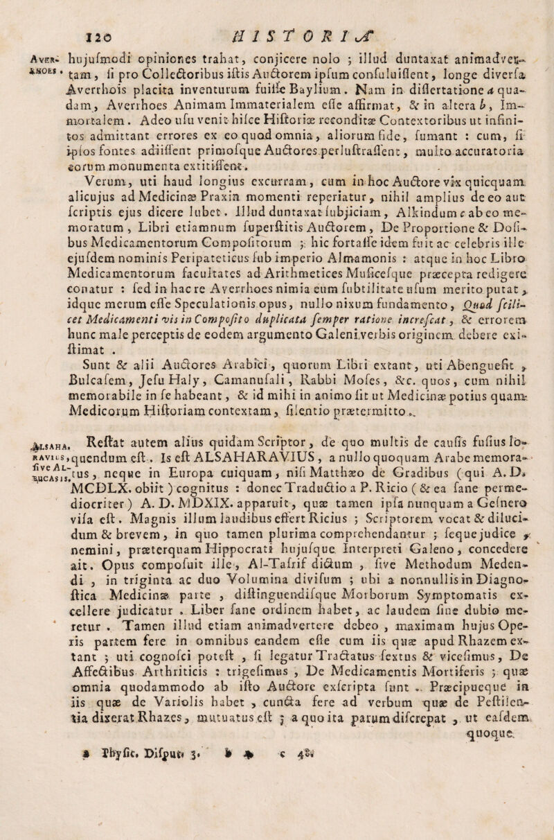 110 HISTORIC - Aver, hujufinodi opiniones trahat, conjicere nolo ; iliud duntaxat animadveu- m0ES • tarn, fi pro Colledoribus ifiis Au&orem ipfum confuluiflent, longe diverfa Averrhois placita inventurum fuiife Raylium. Nam in difiertatione a qua¬ dam, Averrhoes Animam Immaterialem efie affirmat, 8c in altera Im¬ mortalem . Adeo ufu venit- hilce Hiftoiix reconditae Contextoribus ut infini¬ tos admittant errores ex eo quad omnia, aliorum fide, fumant : cum, fi ipios fontes adiiiTent primofque Audares perluftrafient, multo accuratoria eorum monumenta extitiffent, Verum, uti haud longius excurram, cum in hoc Audore vk quicquam alicujus ad Medicinx Praxin momenti reperiatur, nihil amplius de eo aut fcriptis ejus dicere lubct. illud duntaxat lubjiciam, Alkindum rabeo me¬ moratum , Libri etiamnum fuperftitis Au6lorem , De Proportione & Doli- bus Medicamentorum Gompofitorum 5; hic fortafife idem fuit ac celebris ille ejufdem nominis Peripateticus lub imperio Almamonis 1 atque in hoc Libro Medicamentorum facultates ad Arithmetices Muficefque praecepta redigere conatur : fed in hac re Averrhoes nimia eum fu bt ili tat e ufum merito putat > idque merum efie Speculationis opus, nullo nixum fundamento, Quad fcili- cet Medicamenti vis inCompofito duplicata femper ratione increfcat, 8c errorem hunc male perceptis de eodem argumento Galeni verbis originem debere exk ii ima t . Sunt & alii A udor es Arabici, quorum Libri extant, uti ABenguefit y Bulcafem, JefuHaly, Camanufali, Rabbi Mofes, &c. quos, cum nihil memorabile in fe habeant, & id mihi in animo fit ut Medicinae potius quam? Medicorum Hiftoriam contextam , fiientio praetermitto ^5aha. Reflat autem alius quidam Scriptor, de quo multis de caulis fufiuslo- RAvns,qUendum eft . Is eft ALSAHARAVIUS , a nullo quoquam Arabe memora» ^cAsidu^5 neque in Europa cuiquam, nifi Matthxo de Gradibus (qui A. D* MCBLX. obiit ) cognitus : donec Tradudio a P. Ricio ( & ea fane per me¬ diocriter) A. D. MDXIX. apparuit, quse tamen ipfa nunquam a Gefnero viia efl. Magnis illum laudibus effert Ricius ; Seriptorem vocat & diluci¬ dum & brevem, in quo tamen plurima comprehendantur y fequejudice f< nemini, praeterquam Hippocrati hujufque Interpreti Galeno, concedere ait. Opus compofuit ille, Al-Tafxif di dum , five Methodum Meden¬ di , in triginta ac duo Volumina divifum ; ubi a nonnullis in Diagno- ftica Medicina parte , difiinguendifque Morborum Symptomatis ex¬ cellere judicatur » Liber fane ordinem habet, ac laudem fine dubio me¬ retur . Tamen illud etiam animadvertere debeo , maximam hujus Ope¬ ris partem fere in omnibus eandem efie cum iis quae apud Rhazem ex¬ tant $ uti cognofci poteil , fi legatur Tradlatus fextus 8c vicefimus, De Affe&ibus Arthriticis : trigefimus , De Medicamentis Mortiferis y. quse omnia quodammodo ab ifto Aubtore exferipta funt « Brxcipueque ia iis quae de Variolis habet , cun&a fere ad verbum quae de Peftilea- lia dixerat Rhaz.es ^ mutuatus eft $ a quo ita parum diferepat ut ealdem quoque;