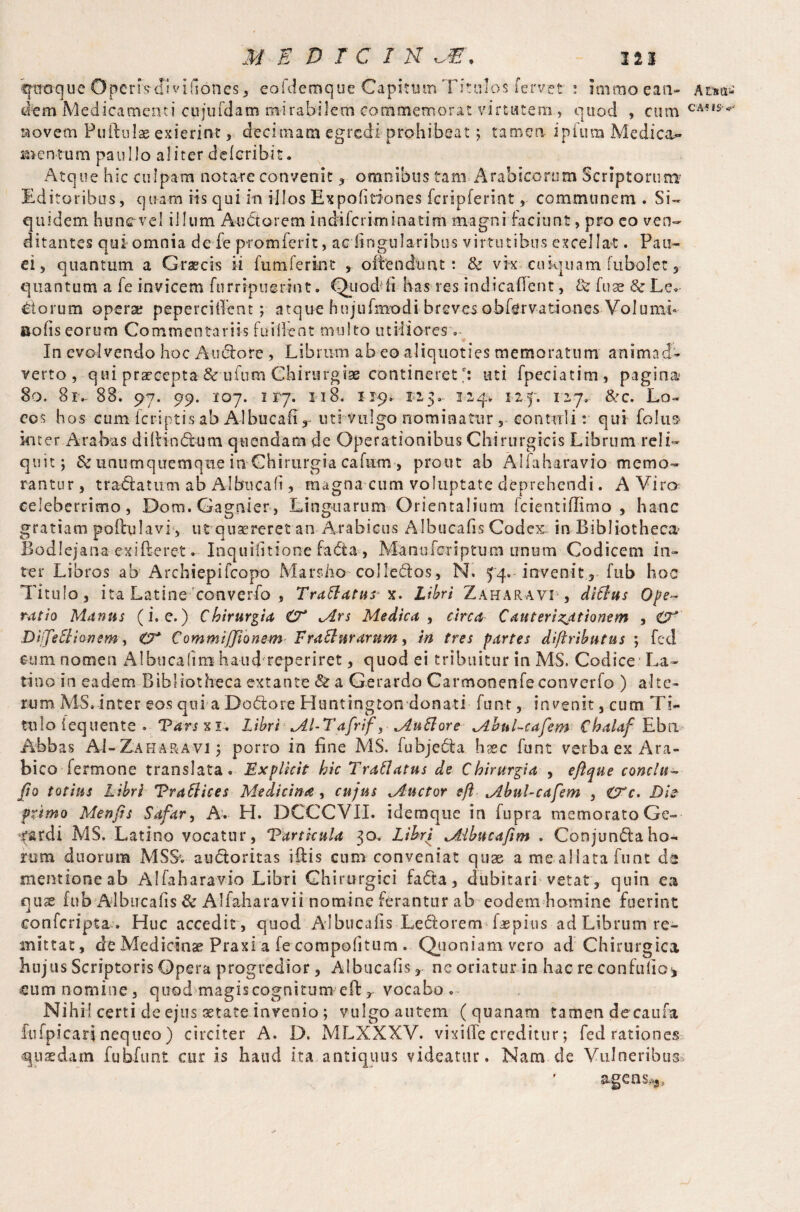 qiroque Operfs-JIviflones, eofdemque Capitum Titulos fervet ! immoeaa- Atm-* tltm Medicamenti cujufdam mirabilem commemorat virtutem, quod , cum CA-iS'^ novem Pullulas exierint, decimam egredi prohibeat; tamen ipfum Medica¬ mentum paullo aliter deloribit. Atque hic culpam notare convenit , omnibus tam Arabicorum Scriptorum? Editoribus, quam iis qui in illos Expolitiones fcripferint, communem . Si¬ quidem huncvel illum Auctorem indifcriminatim magni faciunt, pro eo ven¬ ditantes qui omnia de fie promferit, ac lingularibus virtutibus excellat. Pan¬ el, quantum a Graecis ii fumferkvt , offendunt: & vk cuiquam fubolet, quantum a fe invicem furripuerint. Quod1 fi has res indicafTent, & fuse & Le¬ dorum opera; pepercilTent; atque hujufmodi breves obfervationes Volumh nolis eorum Commentariis fuiifent multo utiliores - In evolvendo hoc A-udlo re , Librum ab eo aliquoties memoratum animad¬ verto , qui praecepta&ufum Chirurgiae contineret *; uti fpeciatim, pagina* 80, 81-88. 97. 99. 107. 117. 118- 119. 127. 3.-24. iif. 127» &c. Lo¬ cos hos cum Icriptis ab Albucafi , uti vulgo nominatur, contuli; qui foliis* inter Arabas di (Hn dium quondam de Operationibus Chirurgicis Librum reli¬ quit; & unumquemque in Chirurgia cafnm, prout ab Alfaharavio memo¬ rantur, t radia tum ab Albucafi, magna cum voluptate deprehendi. A Viro celeberrimo, Dom.Gag.nier, Linguarum Orientalium fcientiflimo , hanc gratiam poffulavi, ut quaereret an Arabicus Albucafis Codex in Bibliotheca' Bodlejana exifteret. Inquifitione fadta , Manuferiptum unum Codicem in¬ ter Libros ab Archiepifcopo Marsho colledlos, N. 54. invenit, fub hoc Titulo, ita Latine converfo , Tradatur x. Libri Zaharavt, ditius Ope¬ ratio Munus (i. e.) Chirurgia O* ^Ars Medica , circa C au tertiationem , O* Diffeilionem, Commiffionem Fratlurarum, iri tres partes diftributus *, fed eum nomen Albucafim haud reperiret, quod ei tribuitur in MS. Codice1 La- tino in eadem Bibliotheca extante & a Gerardo Carmonenfeconverfo ) alte¬ rum MS.inter eos qui a Dodlore Huntington donati font, invenit, cum Tk tulo fequente • Tarsx 1. Libri AI-Tafrif, AuttoreAhul-cafem Chalaf Ebn Abbas AI-Za hara vi j porro in fine MS. fu bj e dia hxc funt verba ex Ara¬ bico fermone translata. Explicit hic Trailatus de Chirurgia , eftque conclu- fio totius Libri Traftices Medicina , cujus Auctor eft Abul-cafem , €Fc. Di? primo Menfis Safar, A. H. DCCCVII. idemque in fupra memorato Ge- ^ardi MS. Latino vocatur, TartkuU 30. Ltbri Aibucafim . Conjundtaho¬ ram duorum MS& audloritas illis cum conveniat quae a me allata funt da mentioneab Alfaharavio Libri Chirurgici fadta, dubitari vetat, quin ea quse fub Albucafis & Allaharavii nomine ferantur ab eodem homine fuerint eonferipta. Huc accedit , quod Albucafis Ledlorem laepius ad Librum re¬ mittat, de Medicinae Praxi a fe compof tum . Quoniam, vero ad Chirurgica hujus Scriptoris Opera progredior, Albucafis, nc oriatur in hac re confullo<, eum nomine, quod magiscognitum efi:rvocaboc~ Nihil certi de ejus setate invenio ; vulgo autem (quanam tamen decarna, fufpicarinequeo) circiter A. D. MLXXXV. vixifie creditur; fed rationes quasdam fubfunt cur is haud ita antiquus videatur. Nam de Vulneribus agens,*.