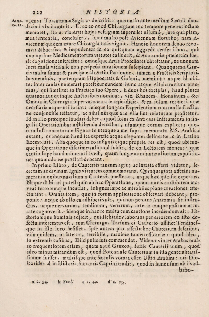 Ali¬ cas i s« 1-2 2 M I S T 0 K I agens? Tn rearum 4 S a g i t tas d c fcribi t: q u ae n at i o a n t e mediu m Saectil i duo¬ decimi vix innotuit. Et ex eo quod Chirurgiam fuo tempore pene extin&am memoret, ita ut vix Artis hujus veftigium fupereflet ullumjure quifpiam* mea fcntentia* conci u ferit , hunc multo poft Avicennam floruifle? nam A- vicennae quidem aetate Chirurgia fatis viguit. Hanc in honorem denuo revo¬ cavit Albucafis 5 & impudenter ia ea quicquam aggredi cenfet illum, qui non optime Medicamentorum virtutes calluerit, & Anatomise praefertim fue¬ rit cognitione inftru&us; omnefque Artis.Profeffores ©bteftatitr , ne unquam lucri caufa vitii a fe non perfpecli curationem fulci piant» Quanquama Grae¬ cis multa fumat &r praecipue ab Aetio Pauloque, tamen e Pradicis Scriptori¬ bus neminis, praeterquam Hippocratis & Galeni, meminit: atque id obi¬ ter inter caufas numerari poteficureundem hunc atque Alfaharavium pute¬ mus, qui fimiliter in Pradico fuo Opere, fi duos hos excipiasT haud plures quatuor aut quinque Auditoribus nominat, via. Rbaaem , Honainum * Omnia in Chirurgia fupervacanea a (e rejici dicit, &ea folum retineri quas neceflaria atque utilia fint: fefeque longam Experientiam cura multa Lectio¬ ne conjunxifle teftatur, ac nihil nifi quae a fe vifa fint relaturum profitetur. Id in illo praecipue laudari debet, quod fblus ex Antiquis Inftrumenta in fin- gulis Operationibus adhibenda deferibat, ufumque eorum explicet; quo¬ rum Inftrumentorum Fignrae in utroque a me fupra memorato MS. Arabico extant, quamquam haud ita exprefie atque eleganter de lineatae ac in Latino Exemplari, Alia quoque in eo infignis eique propria res eft, quod ubicun¬ que in Operatione diferimen aliquod fnbfit, de eo Ledorem moneat: quas cautio faspe haud minus utilis eft >. quam longa; ac minutas aliorum expofitio- nes quomodo eae praeftari debeant. In primo Libro ,. de Cauteriis tantum agit; ac laetitia efferri videtur, fe- cretam ac divinam Ignis virtutem commemorans. Quinquaginta aftedus nu¬ merat in quibus auxilium a Cauteriis praedetur, atque haec ipfe, fit expertus 0 Neque dubitari poteftquin ab hac Operatione, quantumvis ea dolorem mo¬ veat terroremque incutiat, infignes faepe ac mirabiles plane curationes effe- dse fint. Omniaitem, quae in eorum applicatione, oblervari debeant, pro¬ ponit: neque ab ullo ea adhiberi vult, qui non penitus Anatomia fit i nil ru¬ dus, neque nervorum , tendinum, venarum , arteriarumque pofitum accu¬ rate cognoveritideoque in hac re multa cum cautione incedendum ait: Hi- floriamque hominis adjicit, quiJfchiade c laborans per errorem ex ifto de- fedu interemtus eft, cum Chirurgus Tarfum ei Cauterio ufliflet Tendinef- que in ifto loco lae fi flet. Ipfe autem pro afFedu hoc Cauterium delcribit, vifu quidem, ut fateturterribile , maximae tamen efficacis : quod ideo <> in extremis cafibus, Difcipulis luis commendat. Yidemus inter Arabas mul¬ to frequentiorem etiam , quam apud Graecos, fuifle Cauterii ufum ; quod ideo minus mirandum eft, quod Potentiale Cauterium in ilia gente ufitatif- limum fuiffet, multifque ante Saeculis vocata eftet Uftio Arabica : uti Dio- fcorides d in Hiftoria Stercoris Caprini tradit, quod in hunc ufum ab iis ad¬ bibe-