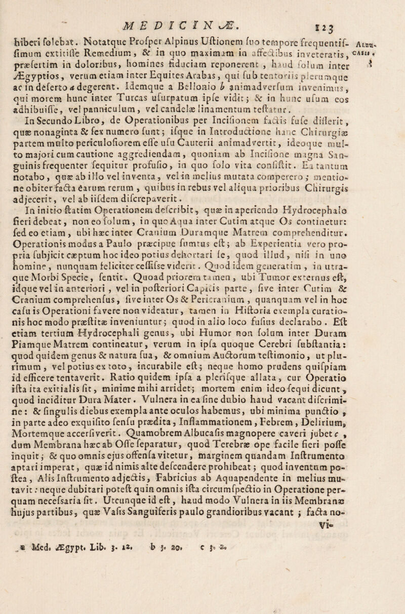 hiben folcbat. Notatque Profper Alpinus Uftionem fuo tempore frequentif- fimum extkiffe Remedium, &■ in quo maximam in affe&ibus inveteratis, prsfettim in doloribus, homines fiduciam reponerent , baud folutn inter yEgyptios, verum etiam inter Equites Arabas, qui fu b tentoriis plerumque ac in deferto degerent. Idemque a Belloaio b animadverfum invenimus, qui morem hunc inter Tureas ufurpatum ipfe vidit; 3c in hunc ufum eos adhibuifle, ve! panniculum, vel candelae linamentum teftator. InSecundoLibro, de Operationibus per Incifionem factis fufe diflerit, quss nonaginta & fex numero funt; ifqoe in Introductione hanc Chirurgias partem multo periculofioretn efle ufu Cauterii animadvertit, ideoque mul¬ to majori cum cautione aggrediendam, quoniam ab Incifione magna San¬ guinis frequenter fequitur profufio, in quo folo vita confidit. Ea tantum notabo , qose ab illo vel inventa, vel in melius mutata comperero; mentio¬ ne obiterfada £arum rerum , quibus in rebus vel aliqua prioribus Chirurgis adjecerit, vel ab iifdem diferepaverit. In initio ftatim Operationem dderibit, quae in aperiendo Hydrocephalo fieridebeat, noneofolum, in quoAqua inter Cutim atque Os continetur: fed eo etiam, ubihsecinter Cranium Duramque Matrem comprehenditur. Operationis modus a Paulo praecipue fumrus eft; ab Experientia vero pro¬ pria fubjicitcaeptum hoc ideo potius dehortari (e, quod illud, nifi in uno homine , nunquam feliciter ceffifse vident. Quod idem generarim , in utra- que Morbi Specie, fentit. Quoad priorem ta men , ubi Tumor externus eft, idq-ue vel in anteriori , vel in pofteriori CapEis parte, five inter Cutim A: Cranium comprehenfus, live inter Os & Pericranium , quanquam vel in hoc cafu is Operationi favere non videatur, tamen in Hiftoria exempla curatio¬ nis hoc modo prasftitae inveniuntur; quod in alio loco fu fins declarabo. Eft etiam tertium Hydrocephali genus , ubi Humor non folurn inter Duram PiamqueMatrem contineatur, verum in ipfa quoque Cerebri fubftantia: quod quidem genus & natura fua, & omnium Andorum teftimonio, ut plu¬ rimum, vel potius ex toto, incurabile eft; neque homo prudens quifpiam id efficere tentaverit. Ratio quidem ipfa a plerifque allata, cur Operatio ifta ita exitialis fit, minime mihi arridet; mortem enim ideofequi dicunt 5 quod inciditur Dura Mater. Vulnera in eafine dubio haud vacant diferimi- ne: & fingulis diebus exempla ante oculos habemus, ubi minima pundio 5 in parte adeo exquifito fenfu praedita, Inflammationem, Febrem, Delirium, Mortemque accerfiverit. Quamobrem Albucaflsmagnopere caveri jubete , dum Membrana hacc ab Offe feparatur, quod Terebrae ope facile fieri poffe inquit; & quo omnis ejus offenfa vitetur, marginem quandam Inftrumento aptari imperat, quae id nimis alte defeendere prohibeat; quod inventum po- ftea, Alis Inftrumento adje&is, Fabricius ab Aquapendente in melius mu¬ tavit : neque dubitari poteft quin omnis ifta circumfpedio in Operatione per¬ quam necefsaria fit. Utcunque id eft, haud modo Vulnera in iis Membranas hujus partibus , quae Vafis Sanguiferis paulo grandioribus vacant ; fada no¬ vi* » Med® JEgypt. Lib» j- i«* b C J:o 'Se Aleis* CAilf . i