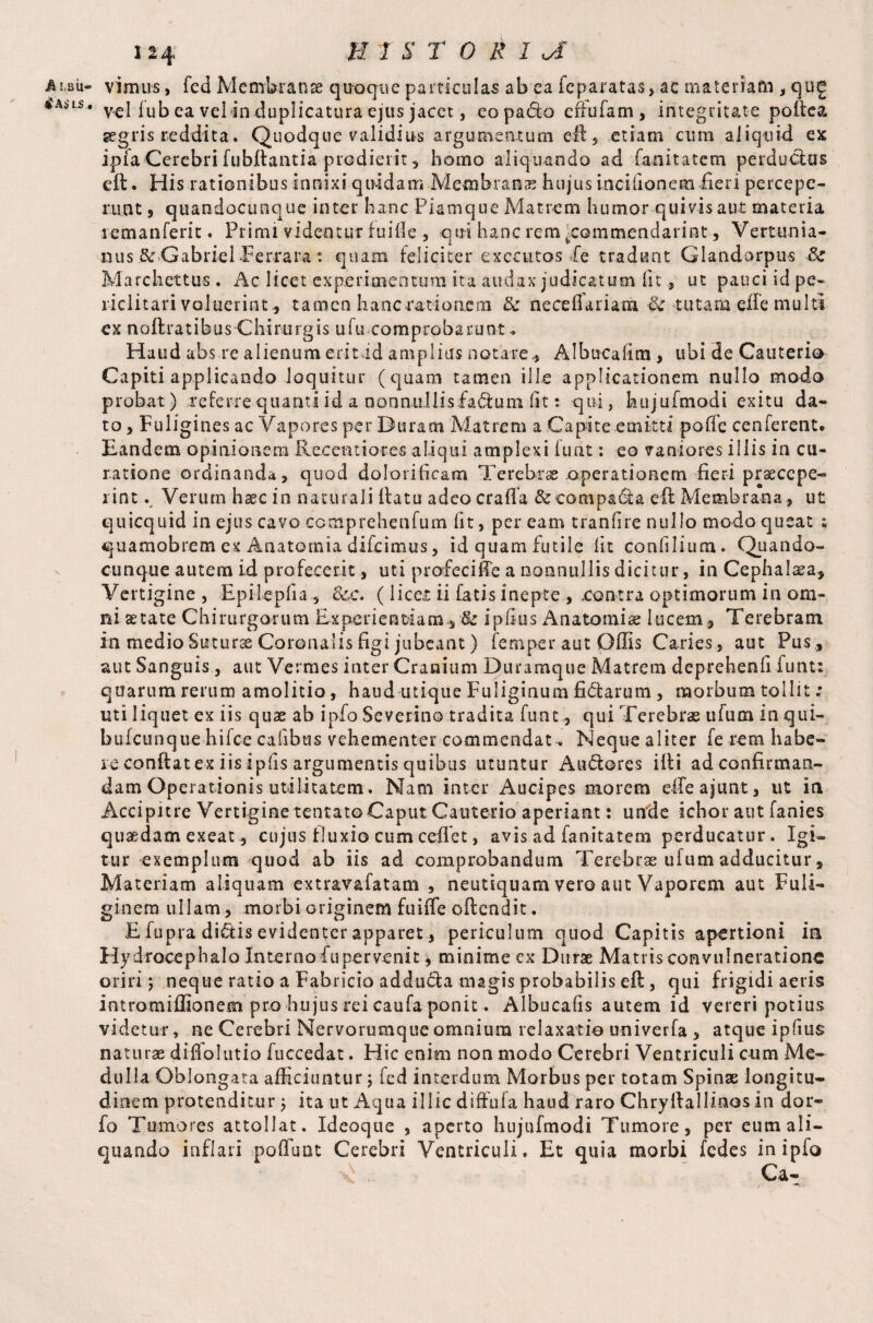 A UBli- iM , 124 JEf T $ T O R 1 a vimns, fed Membranae quoque particulas ab ea fcparatas, ac materiam , qug vel fub ea velin duplicatura ejus jacet, eopado eifufam, integritate pofica, aegris reddita. Quodque validius argumentum eft, etiam cum aliquid ex ipiaCerebrifubftantia prodierit, homo aliquando ad fanitatem perductus eft. His rationibus innixi quidam Membranae hujus incifionem fieri percepe¬ runt , quandocuoque inter hanc Piamque Matrem humor quivis aut materia lemanferit. Primi videntur fuiile , qui hanc rem .commendarint, Veruinia- nus & Gabriel ■Perrara t quam feliciter executes Pe tradunt Glandorpus Sc Marchettus. Ac licet experimentum ita audax judicatum fu , ut pauci id pe¬ riclitari valuerint^ tamen hancrationem & neceflariam Sc tutara eife multi ex noftratibus Chirurgis ufu comprobarunt* Haud abs re alienum eritid amplius notare., Albucalim , ubi de Cauterio Capiti applicando loquitur (quam tamen ille applicationem nullo modo probat) referre quanti id a nonnullis faduin lit: qui, kujufmodi exitu da¬ to , Fuligines ac Vapores per Duram Matrem a Capite emitti poffe cenferent. Eandem opinionem Recent i ores aliqui amplexi i u at: eo vaniores illis in cu¬ ratione ordinanda, quod dolorificam Terebras.operationem fieri praecepe¬ rint v Verum haec in naturali fiatu adeo crafia & compara eft Membrana, ut quicquid in ejus cavo comprehenfum fit, peream tranfire nullo modo queat ; quamobrem ex Anatomia difeimus, id quam futile fit confilium. Quando- cunque autem id profecerit, uti profecifFe a nonnullis dicitur, in Cephalaea* Vertigine , Epiiepfia , &c. (licet ii fatis inepte , .contra optimorum in om¬ ni aetate Chirurgorum Experientiam s & ipfius Anatomise lucem, Terebram in medio Suturae Coronalis figi jubeant) femper aut Offis Caries, aut Pus, aut Sanguis, aut Vermes inter Cranium Duramque Matrem deprehenfi funt: quarum rerum amolitio, haud utique Fuliginum fidarum , morbum tollit; uti liquet ex iis quae ab ipfo Severino tradita funt, qui Terebras ufum in qui- buicunque hifce caiibus vehementer commendat. Neque aliter fe rem habe¬ re confiat ex iis i pfis argumentis quibus utuntur Audores ifii ad confirman¬ dam Operationis utilitatem. Nam inter Aucipes morem efieajunt, ut in Accipitre Vertigine tentatoCaput Cauterio aperiant: unde ichor aut fanies qusedam exeat, cujus fluxio cum cedet, avis ad fanitatem perducatur. Igi¬ tur exemplum quod ab iis ad comprobandum Terebras ufum adducitur, Materiam aliquam extrav&fatam , neutiquam vero aut Vaporem aut Fuli¬ ginem ullam, morbi originem fuiffe offendit. Eiupra didis evidenter apparet, periculum quod Capitis apertioni in Hydrocephalo Interno fupervenit, minime ex Durae Matris convulneratione oriri; neque ratio a Fabricio adduda magis probabilis efi, qui frigidi aeris intromiffionem pro hujus rei caufa ponit. Albucafis autem id vereri potius videtur, ne Cerebri Nervorumque omnium relaxatio univerfa , atque ipfius naturas difiolutio fuccedat. Hic enim non modo Cerebri Ventriculi cum Me¬ dulla Oblongata afficiuntur; fed interdum Morbus per totam Spinas longitu¬ dinem protenditur ; ita ut Aqua illic diffufa haud raro Chryftallinos in dor- fo Tumores attollat. Ideoque , aperto hujufmodi Tumore, per eum ali¬ quando inflari pofiuot Cerebri Ventriculi. Et quia morbi fedes in ipfo