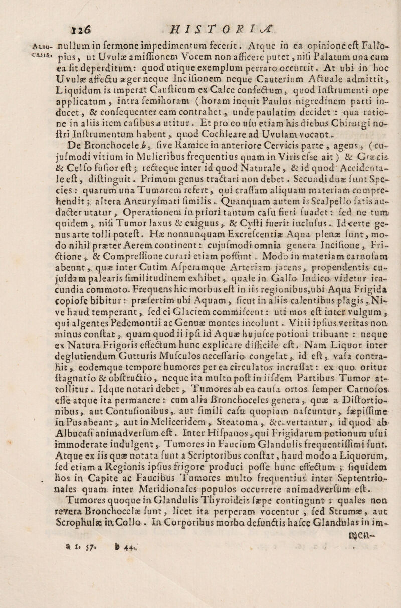 AebU' CASU. 12& H I ST Q R 1 uf. .nullum in fermone impedimentum fecerit. Atque in ea opinione.eft Fallo¬ pius , ut Uvulae amiffionem Vocem non afficere putet, nili Palatum una cum ea fit deperditum: quod utique exemplum perraro occurrit. At ubi in hoc Uvulae affedu aeger neque In cilionem- neque Cauterium Aquale admittit. Liquidum is imperat Caufticum ex Calce confedum quod Inftrumenti ope applicatum, intra femihoram ( horam inquit Paulus nigredinem parti in¬ ducet, & confequenter eam contrahetundepaulatim decidet : qua ratio» ne in aliis item cafibus4 utitur * Et pro eo ufu etiam his diebus Cbinngi no» ftri Inftrumentum habent , quod Cochleare ad Uvulam vocant »- De Bronchocele 6, five Ramice ia anteriore Cervicis parte , agens,, (cu- jufmodi vitium in Mulieribus frequentius quam irv Viris efse. ait) & Grrei-s tk Cei fo Pudor eft ; redeque inter id quod Naturale, & id quod Accidenta» leeft, diftinguit.. Primum genus tradaii non debet . Secundi duae Ium Spe» cies: quarum unaTumorem refert, qui eradam aliquam materiam compre¬ hendit j altera Aneuryfmati ffmilk». Quanquam autem is Scalpello fatis au- dader utatur. Operationem inprioritantumcafu fieri fuadet: fed ne tum’ quidem , nifi Tumor laxus & exiguus,. & Cyfti fuerit inclufusId certe ge¬ nus arte tolli poteft. Eis nonmmquam Excrefcentiae Aqua plens funt,mo- do nihil praeter Aerem continent t cujufmodi omnia genera Inciiione, Fri- dione & Compreflione curari etiam pofilint... Modo in materiam earnofam abeunt,, quae inter Cutim Afperamque. Arteriam jacens, propendentis cu~ juidam palearis (imilitudinem exhibet,, quale in Gallo Indico videtur ira» cundia commoto. Frequens hic morbus eft io iis regionibus,ubi Aqua Frigida copiofe bibitur: prae fer thn obi Aquam ,, ficut in alib calentibus plagis, Ni¬ ve haud temperant y fed ei Glaciem commifcent: uti mos eft inter vulgum , qui algentes Pedemontii ac Genuge montes incolunt» Vitii ipfius veritas non minus conftat,, quam quodii ipfi id Aquae hujufce potioni tribuant : neque ex Natura Frigoris effedum hunc explicare difficile eft. Nam Liquor inter deglutiendum Gutturis Mufculos neceftaria congelatid eft , vafa contra¬ hit, eodemque tempore humores per e&circulatos incraflat: ex quo oritur ftagnatio & obftrudio, neque ita multo poft in iifdem Partibus Tumor at¬ tollitur»- Idque notari debet y Tumores ab ea caufa ortos Temper Carnofos, effe atque ita permanere: cum alEa Rronchoceles genera „ quae a Diftortio* nibus, aut Contufionibus,, aut fimili cafu quopiam nafcuntur, ftepiffime inPusabeant, aut in Meliceridem Steatoma, &c..vertaatur, id quod ab Albucaft animadverfum eft .. Inter Hifpanos , qui Frigidarum potionum ufui immoderate indulgent, Tumores in Faucium Glandulis freqirentiflimi funt. Atque ex iis quas notata font a Scriptoribus conflat, haud modo a Liquorum, fed etiam a Regionis ipfius frigore produci poffe hunc effedum hquidem hos, in Capite ac Faucibus Tumores multo frequentius inter Septentrio¬ nales quam, inter Meridionales populos occurrere animadverfum eft. Tumores quoque in Glandulis Thyroideis contingunt t quales non rewa Bronchocelae hint, licet ita perperam vocentur , fed Strumas, aut Scroghuise iaColla . In Corporibus morba defundis hafce Glandulas in ina- mea- * *• 57* i 44*