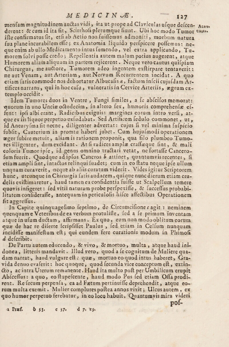 menfam magnitudinem au&as vidi, ita ut prope ad Claviculas ufque defeen- alW derent: & cum id ita fit, Sdnhofi plerumque fiunt. Ubi hoc modo Tumor ifie confirmatus fit, etfi ab Aetio non fuiflecuus admoniti, morbum natura fua plane incurabilem efie, exAnatomia liquido perfpicere pofiemus : ne¬ que enim ab ullo Medicamento intus Tumendo, vel extra applicando, Tu¬ morem folvi poife credo; Repellentia autem malum potius augerent, atque Humorem aliam aliquam in partem rejicerent. Neque vero cautus quifpiam Chirurgus, me auftore, Tumorem adeo ingentem exftirpare tentaverit: ne aut Venam, aut Arteriam , aut Nervum Recurrentem incidat. A quo etiam Tatis commode nos dehortatur Albucafis a, fadurn infeii cujufdam Ar¬ tifices narrans, qui in hoccafu, vuineratisin Cervice Arteriis, aegrum ex¬ templo occidite Idem Tumores duos in Ventre , Fungi fimiles, a Te atfcifos memorat; quorum in uno Uncias odiodecim, inaltero Tex , humoris comprehenfae efi font: ipfi albi erant, Radicibus exiguis; margines eorum intro verfi , at- que ex iis liquor perpetuoexiudabat. Sed Artificem fedulo commonet, ut, id AneuryTma fit necne, diligenter advertat: cujus fi vel minima fuTpicio fubfit, Cauterium in promtu haberi jubet. Cum hujufmodi operationem seger Tubire metuit, aliam is rationem proponit, qua filo plumbeo Turno- xes illigentur, dumexcidant. At fi radices amplae crafl<eque fint, &r mali coloris Tumor ipfe , id genus omnino tranari vetat, ne fortaffe Cancero- fum fuerit. Quodque ad ipfos Cancros b attinet, quantumvis recentes, fi etiam ampli fint, intaclos relinqui fuadet; cum in eo ftatu neque ipfe ullum unquam curaverit, neque ab aliis curatum viderit. Vides igit ur Scriptorem hunc, utcunque in Chirurgia Tatis audacem , quique nunc dierum etiam cru¬ delis exifiimaretur , haud tamen ea confidentia fuilTe ut Scalpellum temere quovis infigeret; Ted vitii naturam probe perfpexifle, & fucceflus probabi¬ litatem cortliderafie, antequam in periculofis hifce affectibus Operationem fit aggrefius, Jn Capite quinquagehmo feptimo, de Circumcifione c agit : neminem quenquame Veteribus de ea verbum protulifie, fed a Te primum inventam atque in ufum ducftam , affirmans. Ex quo, eum non modo obi itum eomm quae de hac re d i Terre IcripfiiTet Paulus , fed etiam in CelTum nunquam incidiffe manifeftum eft; qui eundem fere curationis modum in Phimo fi d deferibit«. De Partu autem educendo, &vivo, & mortuo, multa , atque haud ini- donea, litteris mandavit. Illud vero, quod a Te cognitum de Muliere qua¬ dam narrat, haud vulgare elfc: quas, mortuo eo quod intus haberet. Gra¬ vida denuo e va ferit: hoc quoque, quod fecunda vice conceptum eft, extin- dto, ac intra Uterum remanente. Haud ita multo poft per Umbilicum erupit Abfceflus; a quo, eo (hipefcente, haud modo Pus fed etiam Offa prodi¬ rent. Re fecum perpeofa , ea ad Fastum pertinuiffe deprehendit, atque eo¬ rum multa exemit. Mulier complures poftea annos vixit; Ulcus autem, ex quo humor perpetuo ferebatur, in eo loco habuit, Quantumvis mira videri pof- a Piaef. i> 55» c 5 7* d 7«