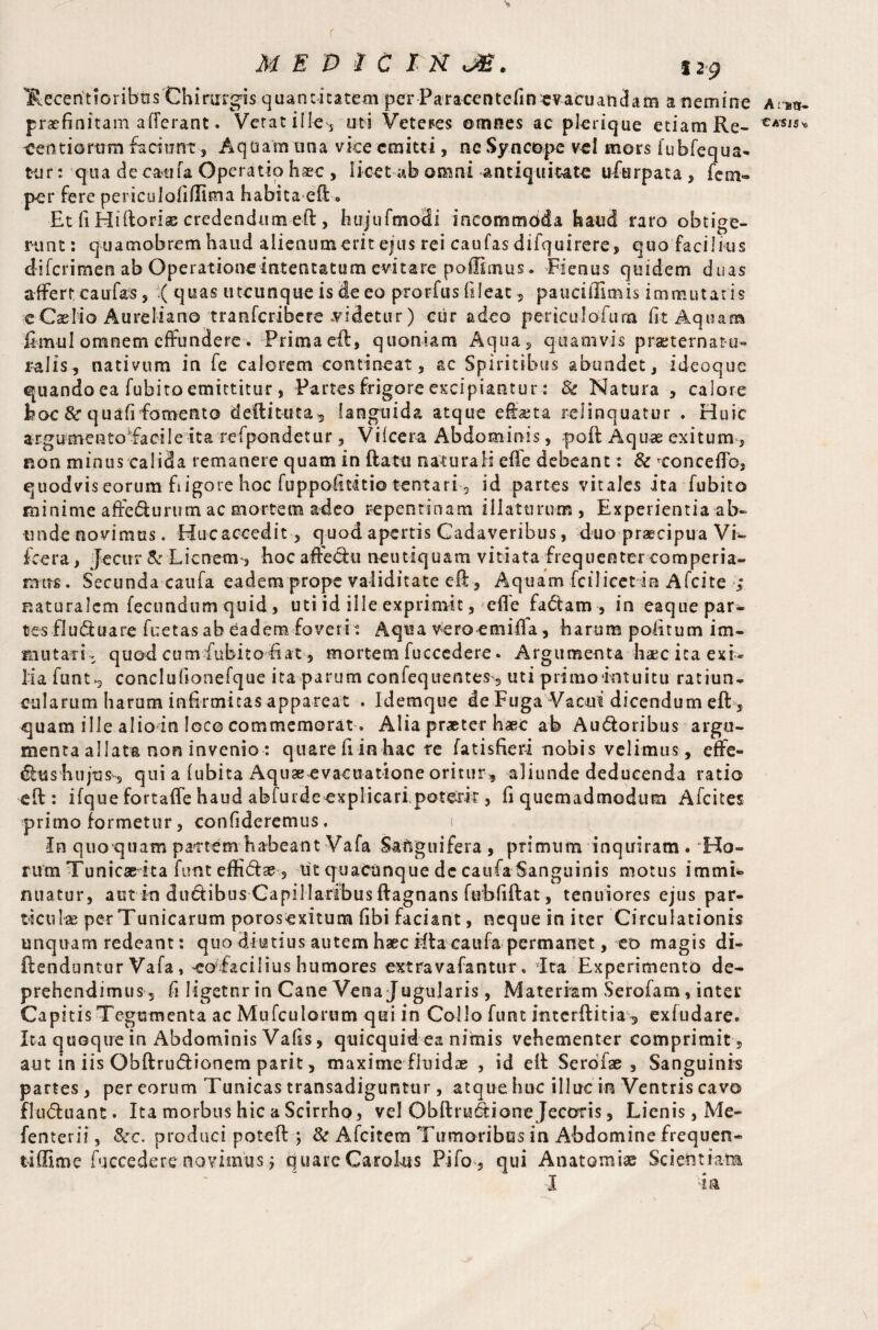 f MEDIC tn J£. 12-g ¥.ecentioribos Chinirgis quantitatem per Paracentefin«vacuandam a nemine praefinitam afferant. Verat ille, uti Veteres omnes ac plerique etiam Re¬ gendorum faciunt , Aquam una vice emitti, nc Syncope vel mors iubfequa- tur: qua de cauta Operatio haec , licet ab omni antiquitate ufurpata , fem- per fere periculofiffima habita eft « Et fi Hiftorise credendumeft , hujufmoHi incommoda haud raro obtige¬ runt : quamobrem haud alienum erit ejus rei can fas difquirere, quo facilius diferimen ab Operatione intentatum evitare poffimus. Fienus quidem duas affert caufas, ( quas utcunque is de eo prorfusfileat, paucillimis immutatis e Cselio Aureliano tranferibere .videtur) cur adeo periculofum fit Aquam fimul omnem effundere w Prima eft, quoniam Aqua, quamvis praeternatu¬ ralis, nativum in fe calorem contineat, ac Spiritibus abundet, ideoque quando ea fubito emittitur, Partes frigore excipiantur: 8c Natura , calore hoc & quafifomento deftituta, languida atque effata relinquatur . Huic argumento'facile ita refpondetur, Viicera Abdominis, poft Aquae exitum, non minus calida remanere quam in flatu naturali effe debeant: & ^conceflb, quodvis eorum fiigore hoc fuppofititio tentari 3 id partes vitales ita fubito minime affedurum ac mortem adeo repentinam illaturum, Experientia ab¬ unde novimus. Hucaccedit, quod apertis Cadaveribus, duo praecipua Vi- fcera, Jecur & Lienem, hoc afledu neutiquam vitiata frequenter comperia- mtrs. Secunda caufa eadem prope validitate eft, Aquam fcilicet in Afcite ; naturalem fecundum quid , uti id ille exprimit, efle fadam , in eaque par¬ tes fluduare fuetas ab eadem foveri ? Aqua vero emiffa, harum politum im¬ mutari ; quod cumfubitofiat, mortem fuccedere. Argumenta haec ita exi¬ lia flinty conclulionefque ita parum confequentes', uti primo‘intuitu ratiun^ cularum harum infirmitas appareat . Idemque de Fuga Vacui dicendum eft, quam ille alio in loco commemorat. Alia praeter haec ab Audoribus argu¬ menta allata non invenio : quare fiinhac re fatisfieri nobis velimus, effe- dfoss hujus', qui a lubita Aquae evacuatione oritur, aliunde deducenda ratio eft : ifque fortaffe haud abfurdeexplicari,poterit, fi quemadmodum Afcites primo formetur, confideremus. i in quo quam pattern habeant Vafa Sanguifera , primum inquiram . Ho¬ rum Tunicae ita fimt effidae, ut quacunque de caufa Sanguinis motus immi* nuatur, aut in dudibus Capillaribus ftagnans fubfiftat, tenuiores ejus par¬ ticulae per Tunicarum porosexitum fibi faciant, neque in iter Circulationis unquam redeant: quo diutius autem haec ifta caufa permanet, eo magis di- ftenduntur Vafa, coTacilius humores extravafantur. ita Experimento de¬ prehendimus, fi Iigetnr in Cane Vena Jugularis, Materiam Serofam, inter Capitis Tegumenta ac Mufculorum qui in Collo fum interftitia , exfudare. Ita quoque in Abdominis Vafis, quicquid ea nimis vehementer comprimit, aut in iis Obftrudionem parit, maxime fluidae , id eft Serofae , Sanguinis partes, per eorum Tunicas transadiguntur, atque huc illuc in Ventris cavo fluduant. Ita morbus hic a Scirrho, vel Obftrudione Jecoris, Lienis, Me- fenterii, &c. produci poteft 5 & Afcitem Tumoribus in Abdomine frequen- tiffime fuccedere novimus 7 quare Carolus Pifo , qui Anatomise Scientiam I -ia A rttj* eASiSx>