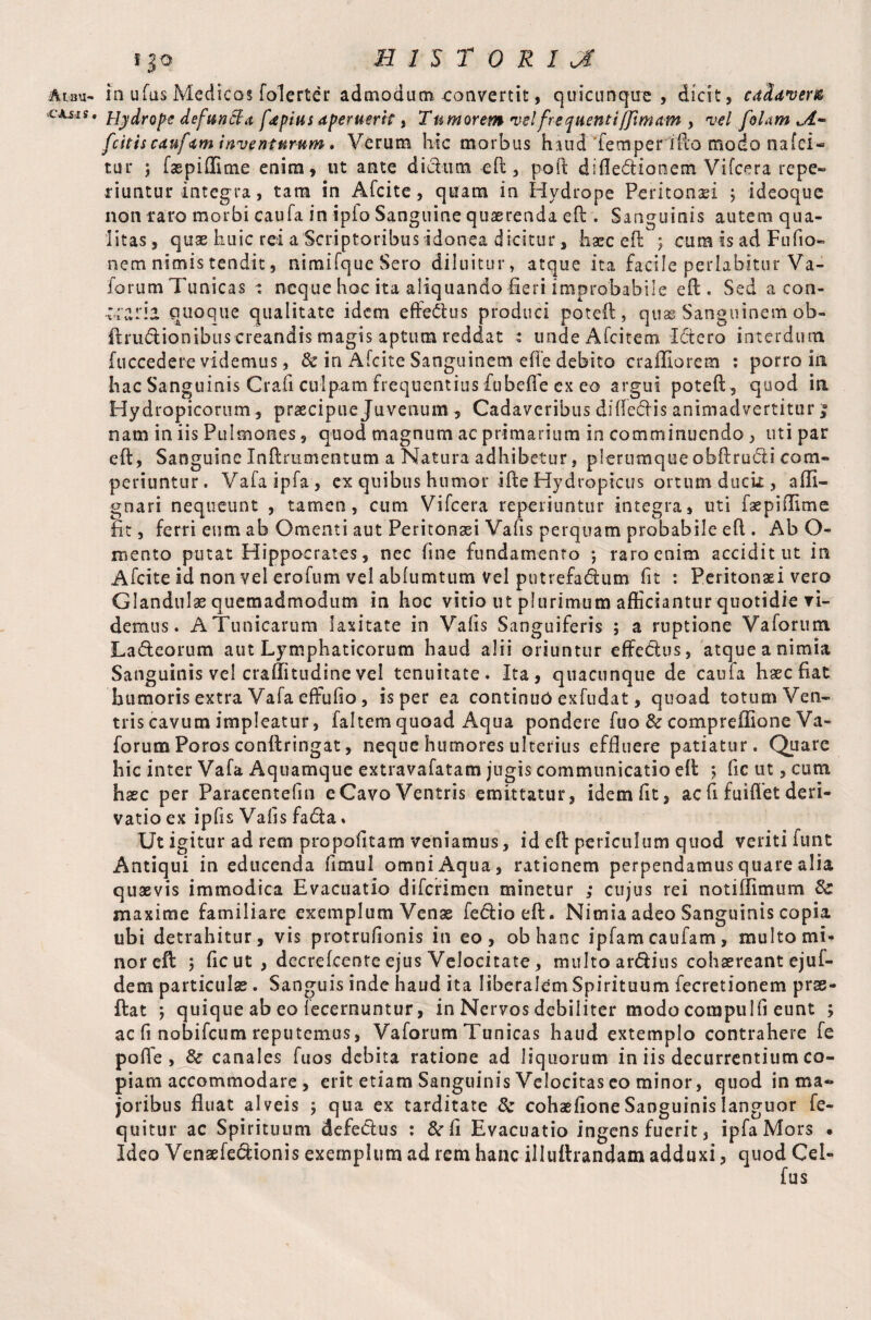 Ar.au- >CAi-I S . S|0 HISTORIC in uftis Medicos folerter admodum convertit, quicunque , dicit, cadaver® Hydrope defuncla fapius aperuerit, Tumorem velfrequent iffim am , vel [olam ,A~ [citis caufam inventurum, Verum hic morbus hiuct Temperifto modo nafci- tur ; faspiffime enim, ut ante di dum eft, poft diflediooem Vifcera repe» riuntur integra, tara in Afcite, quam in Hydrope Peritonaei ; ideoque non raro morbi caufa in ipio Sanguine quaerenda eft . Sanguinis autem qua¬ litas , quae huic rei a Scriptoribus idonea dicitur, haec eft ; cum is ad Fufio- nem nimis tendit, niraifque Sero diluitur, atque ita facile pedabitur Va- forum 7'unicas : neque hoc ita aliquando fieri improbabile eft. Sed a con- craria quoque qualitate idem effedus produci poteft, quse Sangiiinemob- ftrudionibus creandis magis aptum reddat : unde Afcitem Ictero interdum fuccedere videmus, & in Afcite Sanguinem efle debito craffiorem : porro in hac Sanguinis Crafi culpam frequentius fubefle ex eo argui poteft , quod in Hydropicorum, praecipue Juvenum, Cadaveribus diftedis animadvertitur nam iniis Pulmones, quod magnum ac primarium in comminuendo , uti par eft, Sanguine Inftrumentum a Natura adhibetur, plerumque obftru&i com¬ periuntur. Vafaipfa, ex quibus humor ifte Hydropicus ortum duck , affi- gnari nequeunt , tamen, cum Vifcera reperiuntur integra, uti faepiflime fit, ferri eum ab Omenti aut Peritonaei Vafis perquam probabile eft . Ab O- mento putat Hippocrates, nec fine fundamento ; raro enim acciditut in Afcite id non vel erofum vel abfumtum vel putrefacftum fit : Peritonaei vero Glandulae quemadmodum in hoc vitio ut plurimum afficiantur quotidie ri¬ demus. A Tunicarum laxitate in Vafis Sanguiferis ; a ruptione V a forum Ladeorum aut Lymphaticorum haud alii oriuntur eftedus, atque a nimia Sanguinis vel craffitudine vel tenuitate. Ita, quacunque de caufa haec fiat humoris extra Vafa effufio, is per ea continuo exfudat, quoad toturn Ven¬ tris cavum impleatur, faltem quoad Aqua pondere fuo & compreffione Va- forum Poros conftringat, neque humores ulterius effluere patiatur. Quare hic inter Vafa Aquamque extravafatam jugis communicatio eft ; fle ut, cum haec per Paraeentefin e Cavo Ventris emittatur, idem fit, ac fi fuiflet deri¬ vatio ex ipfis Vafis fada % Ut igitur ad rem propofitam veniamus, id eft periculum quod veriti funt Antiqui in educenda flmul omni Aqua, rationem perpendamus quare alia quaevis immodica Evacuatio difcrimen minetur ; cujus rei notiflimum Sc maxime familiare exemplum Vense fedioeft. Nimia adeo Sanguinis copia ubi detrahitur, vis protrufionis in eo, ob hanc ipfam caufam, multo mi¬ nor eft 5 fle ut , decrefcente ejus Velocitate, multo ardius cohaereant ejufi¬ de m particulae. Sanguis inde haud ita liberalem Spirituum fecretionem pras¬ it at ; quique ab eo fecernuntur, in Nervos debiliter modo compulfi eunt ; ac fi nobifeum reputemus, Vaforum Tunicas haud extemplo contrahere fe pofle , & canales fuos debita ratione ad liquorum in iis decurrentium co¬ piam accommodare , erit etiam Sanguinis Velocitas eo minor, quod in ma¬ joribus fluat alveis ; qua ex tarditate & cohaefione Sanguinis languor fe- quitur ac Spirituum defedus : &rfl Evacuatio ingens fuerit, ipfaMors . Ideo Vensefedionis exemplum ad rem hanc illuftrandam adduxi, quod Cei-