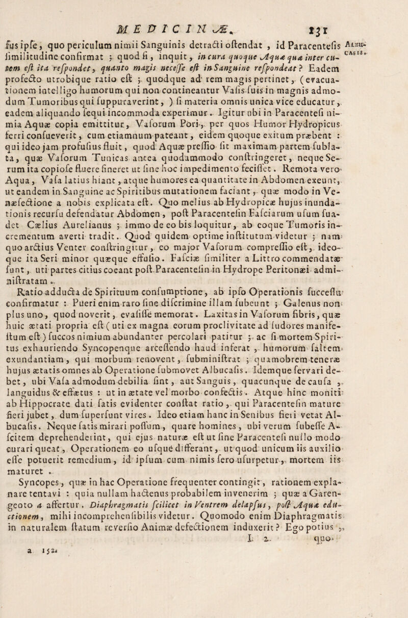 MEDICI H tjr fusipfe, quo periculum nimii Sanguinis det radi oftendat , id Paracentefis Aou- jimilitudine confirmat y quod fi, inquitincurs quoque jlqu* qua inter cu- CAsUo $em eftit a refpondetquanto maps neceffe e ft try Sanguine ref port de at ? Eadem profero utrobique ratio eft y quodque ad' rem magis pertinet(evacua¬ tionem intel ligo humorum qui non contineantur VafisEuis in magnis admo¬ dum Tumoribus qui fuppuraverint, ) fi materia omnis unica vice educatur, eadem aliquando fequi incommoda experimur . Igitur tibi in Paracentefi ni¬ mia Aquae copia emittitur., Vaiorum Pori, per quos Humor Hydropicus ferri confueverit, cum etiamnum pateant, eidem quoque exitum praebent : qui ideo jam profufius fluit, quod Aquae preflio lit maximam partemdubia- ta, quae- Vaforum Tunicas antea quodammodo confli ingeret, neque Se¬ rum ita copiofe fluere finer et ut fine hoc impedimento fecifiet. Remota vero* Aqua, Vafa latius hiant, atque humores ea quantitate in Abdomen exeunt, ut eandem in Sanguine ac Spiritibus mutationem faciant r quae modo in Ve- aaefedtione a nobis explicata eft . Quo melius ab Hydropicae hujus inunda¬ tionis recurfu defendatur Abdomen , poft Paracentefin Eafciarum ufum fua- det Cselius Aurelianus y immo de eo bis loquitur, ab eoque Tumoris in¬ crementum averti tradit. Quod quidem optime inftitutum videtur y nam- quoarctius Venter conftringitureo major Vaforum com preflio eft, ideo- que ita Seri minor quaeque effufio. Faiciae fimiliter a Littro commendatae' funtuti partes citius coeant poft.Paracentefin in Hydrope Peritonaei admi— niftratam «-> Ratio addutta de Spirituum confumptione, ab ipfo Operationis fucceflii' confirmatur Pueri enim raro fine difcrimine illam fubeunt ; Galenus non plus uno, quod noverit, evafiffe memorat. Laxitasin Vaforum fibris, quae huic aetati propria eft ( uti ex magna eorumproclivitateadfudoresmanife- ftum eft ) fuccos nimium abundanter percolari patitur y ac fi mortem Spiri¬ tus exhauriendo Syncopenque arceflendo haud inferat , humorum Taltemu exundantiam, qui morbum renovent, fubminiftrat ; quamobrem tenerae hujus aetatis omnes ab Operatione fubmovet Albucafis. Idemque fervari de¬ bet, ubi Vafa admodum debilia fint, aut Sanguis, quacunque de caufa languidus effetus : ut in state vel morbo confedtis . Atque hinc moniti* ab Hippocrate dati fatis evidenter conflat ratio , qui Paracentefin mature fieri jubet, dum fuperfunt vires. Ideo etiam hanc in Senibus fieri vetat Al¬ bucafis. Neque fatis mirari poflum , quare homines , ubi verum fubeffe A- fcitem deprehenderint, qui ejus naturae eft ut fine Paracentefi nullo modo curari queat, Operationem eo ufque differant, ut quod unicum iis auxilio effe potuerit remedium , id ipfum cum nimis fero ufurpetur ,* mortem iis maturet . Syncopes , qus in hac Operatione frequenter contingit , rationem expla¬ nare tentavi : quia nullam hactenus probabilem invenerim 3 quaeaGaren- geoto a affertur. Diaphragmatis fcilicet in Ventrem delapfus, poft tAqua edit- stionem, mihi incomprehenfibilis videtur. Quomodo enim Diaphragmatis in naturalem flatum reverfio Anims defectionem induxerit? Ego potius E z. quo>