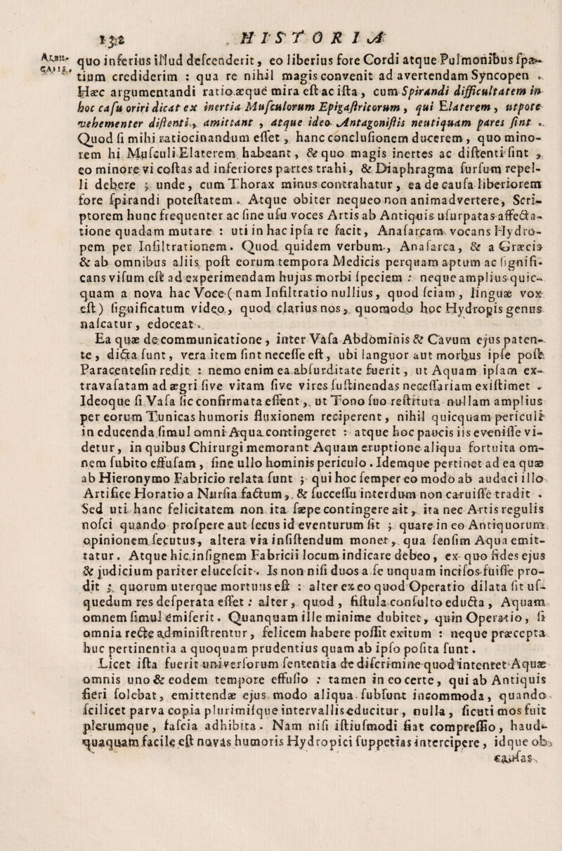 Ajjsiv *#* . jfif /- ^ r o je / u# quo inferias illud defcenderit, eo liberius fore Cordi atque Pulmonibus fp si¬ tium crediderim : qua re nihil magis convenit ad avertendam Syncopen * Haec argumentandi ratio.acque mira eft ac illa, cum Spirandi difficultatem fa hoc cafu oriri dicat ex inertia Mufculomm Epigaftricorum , qui Elaterem, utpote vehementer diftentL% amittant , atque ideo tAntagomflis nentiquam pares fint Quod fi mihi ratiocinandum effet ,, hanc conclufionem ducerem , quo mino¬ rem hi Mufeuli Elaterem habeant, &quo magis inertes ac diftenti lint , eo minore vi codas ad inferiores partes trahi, & Diaphragma furfum repel¬ li debere y unde, cum Thorax minus contrahatur , ea de eaufa liberiorem fore fpirandi poteftatem» Atque obiter nequeo non animadvertere, Scri¬ ptorem hunc frequenter ac fine u£u voces Artis ab Antiquis nfurpatas affe&a- tione quadam mutare : uti in hacipfa re facit, Analarcam vocans Hydro¬ pem per lofiltrationem. Quod quidem verbum, An a fa rea, & a GraecD St ab omnibus aliis poft eorum tempora Medicis perquam aptum ac lignifi- cans vifum eil ad experimeodam hujus morbi Ipeciem : neque amplius quic- quam a nova hac Voce ( nam Infiltratio nullius, quodfciam, linguae vox-, eil) figoificatum video., quod clarius nosquomodo hpc Hydropis genus na Icatur, edoceat». Ea quae decommunkatione , inter Vafa Abdominis St Cavum ejus paten-- te , di£ta funt, vera item fint neceffe eft, ubi languor aut morbus ipfe poife Paracentefm redit nemo enim ea abfurditate fuerit, ut Aquam ipfam ex- travafatam ad aegri live vitam five vi res fu ili nendas neceffariam exiftimet » Ideoque fi Vafa lie confirmata efibnt ut Tono fuo reftHuta nullam amplius per eorum Tunicas humoris fluxionem reciperent, nihil quicqnam periculi in educenda fimul omni Aqua.contingeret : atque hoc paucis iis evenifle vi¬ detur, in quibus Chirurgi memorant Aquam eruptione aliqua fortuita om¬ nem fubi to effufam, fine ullo hominis periculo. Idemque pertinet ad ea quae ab Hieronymo Fabricio relata funt y qui hoc fera pe reo modo ab audaci illo Artifice Horatio a Niirfia fadlumSt fucceffu interdum non caruiffe tradit . Sed uti hanc felicitatem non ita faepe contingere ait,ita nec Artisregulis nofei quando profpere aut (ecus id eventurum fit y: quare in eo Amiq u or ume opinionem fecutus , altera via infiflendum monet ,, qua fenfim Aqua emit¬ tatur. Atque hicinfignem Fabricis locum indicare debeo, ex quo fides ejus St judicium pariter elueefeit*. Is non nifi duos a fe unquam incifos ftiifife pro¬ dit i, quorum uterque mortuus efi :■ alter ex eo quod Operatio dilata lit uf- quedum resdefperata effet: alter, quod, fiftula canfultoedu£la , Aquam omnem fimul Cmiferit, Quanquam ille minime dubitet, quin Operatio , fi omnia refte adminiftrentur, felicem habere poflit exitum : neque praecepta huc pertinentia a quoquam prudentius quam ab iplo polita funt, Licet ifta fuerit --u nivei forum fententia de diferimine quod intentet Aqus omnis uno & eodem tempore effufio ; tamen in eo certe, qui ab Antiquis fieri folebat, emittendae ejus modo aliqua, fubfun-t incommoda, quando^ fcilicet parva copia plurimilqueintervalliseducitor, nulla , ficati mos fuit plerumque, fafeia adhibita. Nam nifi iftiufmodi fiat compreffio, haud*- quaquatn facile eft navas humoris Hydropici fuppetias intercipere, idque ob.