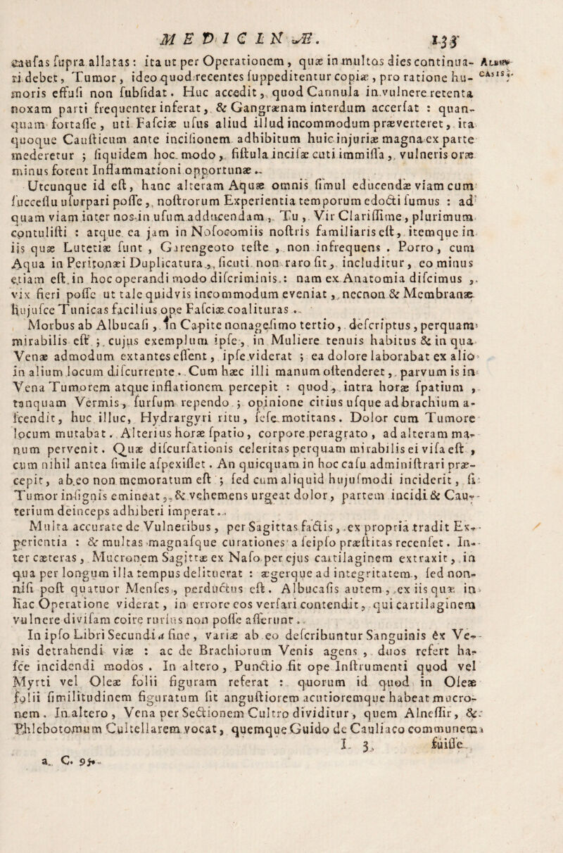 caafas fupra allatas: ita ut per Operationem, quae ia multas dies continua- Au** ri debet, Tumor, ideoquod-recentes fuppeditentur copias, pro ratione liu- CAUSr moris effufi non fubfidat. Huc accedit, quod Cannula in.vulnere retenta noxam parti frequenter inferat , & Gangraenam interdum accerfat : quan- quanv fortafle, uti Fafciae ufus aliud illud incommodum praeverteret, ita quoque Caudicum ante incilionem adhibitum huicinjurias magna ex parte mederetur ; fiquidem hoc. modo ,... fiftulainciiae cutiimmifla ,, vulneris oras, minus forent Inflammationi opportunae Utcunque id eft, hanc alteram Aquae omnis (imul educendae viam cum' fucceflu uturpari pofle 5l no ft rorum Experientia temporum edocti fumus : ad: quam viam inter nosdn ufum adducendamTu ,. Vir Clariflime, plurimum cpntulifti : atque ea jam in Nofocomiis noftris familiaris eft, iteraque in iis quae Lutetiae funt , Garengeato tede , non infrequens . Porro , cum Aqua in Peritonaei Duplicatura.,, ficu t i non raro. fit , includitur, eo minus e,t i a m eft.in hoc operandi modo diferiminis,: nam ex Anatomia difeimus ,, vix fieri poffe ut tale quidvis incommodum eveniat, necnon & Membranae Hujufce Tunicas facilius ope Fafcise.coalituras - Morbus ab Albucafi ,.in Capite nonagdimo tertio, - deferiptus, perquam* mirabilis eft cujus exemplum, ipfe, in Muliere tenuis habitus in qua Venae admodum extantes eflent, ipfe viderat ; ea dolore laborabat ex alio* in alium locum difeurrente. Cum haec illi manum oftenderet,. parvum is in Vena Tumorem atque inflationem percepit : quod, intra horae fpatiuni , • tamquam Vermis, furfum rependo ; opinione citius ufque adbrachium a- fcendit, huc illuc, Hydrargyri ritu, fefe. motitans. Dolor cum T umore ^ locum mutabat . Alterius horae fpatio, corpore.peragrato , ad alteram ma^ num pervenit. Quae difeurfationis celeritas perquam mirabilis ei vifa eft , cum nihil antea fitnile afpexiflet. An quicquam in hoc cafu adminiflrari prae¬ cepit, ab.eo non memoratum eft q fed cum aliquid hujufmodi inciderit, fi; Tumor indignis emineat vehemens urgeat dolor, partem incidi& Cau*- terium deinceps adhiberi imperat... Multa accurate de Vulneribus, per Sagittas fa&is 3 ,ex propria tradit Exa¬ perientia : & multas -magnafque curationes-a feipfo prariiitas recenfet. Ini¬ ter eseteras, .Mucronem Sagittae ex Nafo, per ejus cartilaginem extraxit, in qua per longum illa tempus delituerat ; aegerque ad integritatem-, led non- nili poll quatuor Menfes, perductus eft. Albucafls autem , ,ex iis quas i ti > Hac Operatione viderat, in errore eos verfari contendit , qui cartilaginem vulnere divifam coire rurlns non pofle afferunt. In ipfo Libri Secundi#* fine , variae ab eo deferibuntur Sanguinis £x Ver¬ nis detrahendi vix : ac de Brachiorum Venis agens , duos refert ha* fee incidendi modos . In altero, PunClio fit ope Inftrumenti qyod vel Myrti vel Oleae folii figuram referat : quorum id quod in Oleae lolii fimilitudinem figuratum fit anguftiorem acutioretnque habeat mucro¬ nem. Inaltero, Vena per Sedionem Cultro dividitur, quem Alnefllr, 8c: Phlebotomum Cui teli arem .vocat, quemque Guido de Cauliaco communem* a,. C. s i* ~