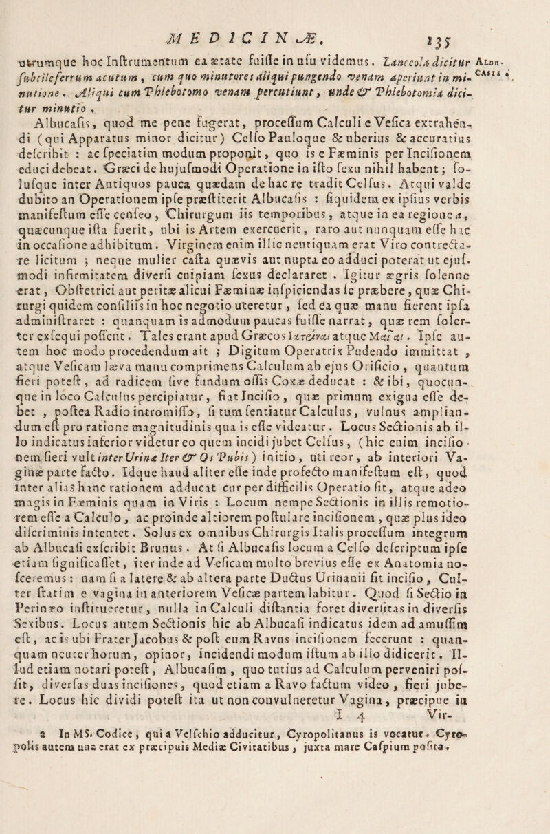 fab tile ferrum acutum , cum quo minatores aliqui pungendo •venam aperiunt in mi- CA$SS natione. Aliqui cum Phlebotomo venam percutiuntunde O' ‘Phlebotomia dici¬ tur minutio Albucafis, quod me pene fugerat, proceffum Calculi e Velica extrahen¬ di (qui Apparatus minor dicitur) Celfo Panloque & uberius & accuratius dciciibit : ac fpeciatim modum proponit, quo is eFaeminis per Incifionem educi debeat. Graeci de hujufmodl Operatione in ifto fexu nihil habent; fo- lufque inter Antiquos pauca quaedam de hac re tradit Celfus. Atqui valde dubito an Operationem ipfe praeftiterit Albucafis : fiquidem ex ipfius verbis manifeftum cfle cenfeo , Chirurgum iis temporibus, atque in ea regionem, quacunque i fla fuerit, ubi is Artem exercuerit, raro aut nunquam eOe hac in occalione adhibitum . Virginem enim illic neittiquam erat Viro contreda- xe licitum ; neque mulier cafta quaevis aut nupta eo adduci poterat ut ejuf- modi infirmitatem diverfi cuipiam fexus declararet . Igitur aegris folemie erat, Gbftetrici aut peritas alicui Fasminas infpiciendas fe praebere, quae Chi¬ rurgi quidem confilifs in hoc negotio uteretur, fed ea quae manu fierent ipfa adminiftraret : quanquam is admodum paucas fuifie narrat, quae rem foler- ter exfequi poffent. Tales erant apud Graecos Iclt&vxi atque . Ipfe au¬ tem hoc modo procedendum ait j Digitum Operatrix Pudendo immittat , atque Veficam laeva manu comprimens Calculum ab ejus Orificio , quantum fieri poteft, ad radicem live fundum ollis Coxas deducat : &ibi, qnocua- que in loco Calculus percipiatur, fiatlncifio, quas primum exigua efl’e de¬ bet , poftea Radio intro mi (To, ii tum fentiatur Calculus, vulnus amplian¬ dum e ft pro ratione magnitudinis qua is efie videatur. Locus Sedionis ab il¬ lo indicatus inferior videtur eo quem incidi jubet Celfus, (hic enim incilio • nem fieri vult inter Urine. Iter O' Os Pubis) initio, uti rear, ab interiori Va¬ ginas parte fado. Idque haud aliter elle inde profedo manifeftum eft, quod inter alias hanc rationem adducat cur per difficilis Operatio fit, atque adeo magis in Fasminis quam in Viris : Locum nempe Sedionis in illis remotio¬ rem cfl'e a Calculo , ac proinde altiorem poftulare incifionem , quas plus ideo diferiminis intentet. Solus ex omnibus Chirurgis Italis procelfum integrum ab Albucafi ex feri bi t Brunus. At fi Albucafis locum a Celfo defcriptmn ipfe etiam fignificafiet, iter inde ad Veficam multo brevius elle ex Anatomia no- fceremus: nam fi a latere & ab altera parte Dudlus Urinanii fit incifio, 'Cul¬ ter flat im e vagina in anteriorem Veficae partem labitur. Quod fi Sedio in Perinaeo inftitueretur, nulla inCalculi diftantia foret diverfitas in diverfis Sexibus. Locus autem Sedionis hic ab Albucafi indicatus idem ad amuffim eft, ac is ubi Frater Jacobus & poll: eum Ravus incifionem fecerunt : quan¬ quam neuterhorum, opinor, incidendi modum iftum ab illo didicerit. Il¬ lud etiam notari poteft, Albucafim , quo tutius ad Calculum perveniri pol- iit, diverfas duas incifioncs, quod etiam a Ravo fadum video, fieri jube¬ re. Locus hic dividi poteft ita ut non convulneretur Vagina, praecipue in I 4 V i r- a In MS. Codice , qtii a Velfchio adducitur, Cyropolitanus is vocatur. Cyro» ;|>oUs autem una erat ex praecipuis Media; Civitatibus, juxta mare Cafpium polka*