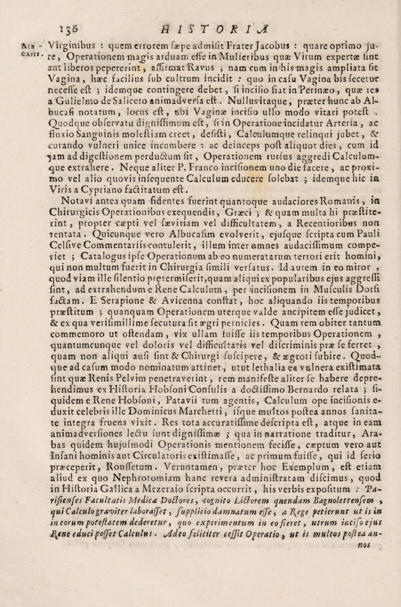 ■'hin - CASIS , i$6 b i $ r o m i jl Virginibus : quem errorem faepe adorifit Frater Jacobus : quare optimo ju¬ re , Operationem magis arduam efle in Mulieribus quae Virum expertae line sot liberos pepererint, affirmat flavus ; nam cum uvhis magis ampliata fit Vagina, haec facilius fub cultrum incidit : quo in cafu Vagina bis fecetuc neceffe eft 5 idemque contingere debet , fi incilio fiat in Perinaeo, quae re» a Gulielmo de Saliceto animadverfa eft. Nullusftaque, praeter hunc ab AI- bucafi notatum, locus eft, ubi Vaginae ineffio ullo modo vitari poteft . Q uodque obfervatu digfirffitmwn eft, hin Operationeincidatur Arteria , ac fluxio Sanguinis moleftiam creet, defifti, Caleukmique relinqui jubet, 8c curando vulneri unice incumbere 1 ac deinceps pofl aliquot dies, cum id 32m ad digeftionem perdudium iit, Operationem rurftis aggredi Calculum¬ que extrahere . Neque aliter P. Franco incihonem uno die facere , ac proxi¬ mo vel alio quovis infequente Calculum educere folebat ) idemque hic ia Viris a Cypriano fa&itatum eft. Notavi antea quam fidentes fuerint qitantoque audaeiores Romanis, ia Chirurgicis Operationibus exequendis, Graeci ; Sc quam multa hi praeftite- rint, propter caepti vel faevitiam vel difficultatem , a Recentioribus non tentata . Quieunque vero Albucallm evolverit , ejufque feripta cum Pauli Celhve Commentariis contulerit, illum inter ©mnes audaciffimum com pe- liet j Catalogus ipfe Operationum ab eo numeratarum terrori erit homini, qui non multum fuerit in Chirurgia fimili verfatus* Id autem in co miror , quod viam ille hlentio prp tcrmiferit,quamaliquiex popularibus ejus aggreffi fint, ad extrahendum c Rene Calculum , per incifionem in Mufciifis Dorfi fadam. E Serapione & Avicenna confiat, hoc aliquando iis temporibus praeftitum 5 quanquam Operationem uterque valde ancipitem efte judicet, & ex qua verifimillime fecutura fit aegri pernicies. Quam rem obiter tantum commemoro ut offendam , vix ullam fuiffe iis temporibus Operationem , quantumcunque vel doloris vel difficultatis vel diferiminis prae fe ferret , quam non aliqui antfi fint & Chirurgi fufeipere, Sc aegroti fubire . Quod¬ que ad cafum modo nominatum attinet, utut lethalia ea vulnera exiftimata. fint quae Renis Pelvim penetraverint, rem manifefte aliter fe habere depre¬ hendimus ex Hiftoria Hobloni Confulis a dodiiffitno Bernardo relata } fi- quidem e Rene Ho-bfoni, Patavii tum agentis , Calculum ope incifionis e- duxit celebris ille Dominicus Marchetti, iique multos pofiea annos fanita- t,e integra fruens vixit. Res tota accurat illime deferipta eft, atque ineam animadverfiorres ledi 11 i tint digniffimae ,* qua in narratione traditur, Ara¬ bas quidem hujufroodi Operationis mentionem fee i flo, caeptum vero aut Infani hominis aut Circulatoris exifiimafi'e, ac primum fuiffe, qui id ferio praeceperit, Rouffetutn. Veruntamen, praeter hoc Exemplum, eft etiam aiiud ex quo Nephrotomiam hanc revera adminiftratam difeimus, quod in Hiftoria Gallica a Mezeraio feripta occurrit, his verbis expolitum .* Ta~ riftenfes Facultatis Medica DoBores y cognito LiBorem q nendam Bagnolettenfem , qui Calculo graviter laborajjet, fupplicio damnatum effe, a I{ege petierunt ut is m in eorum poteftatem dederetur, quo experimentum in eo fieret, utrum incifoejus JBgne educi poffet Calculus» yJdeo felkitcr cefjit Operatio a ut is multes pofiea an- ; .. nos