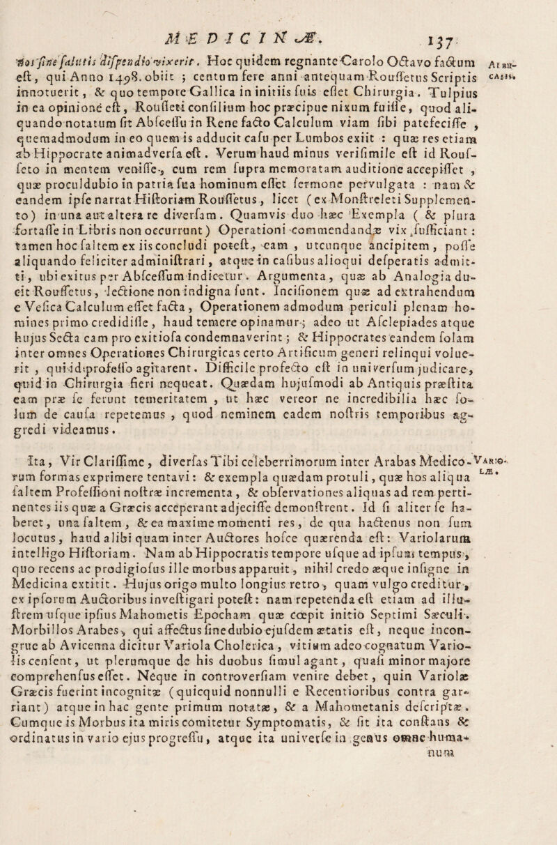 ^os'fine fiiliuh ilfpsndh vixerit, Hoc quidem regnanteCaroIo Odavo fadum ^ eft, qui Anno 145)8. obiit ; centum fere anni antequam Rouffetus Scriptis c innotuerit, & quo tempore Gallica in initiis fuis eflet Chirurgia . Tulpius in ea opinione eft, Ron ft eti con (ilium hoc praecipue nixum fu if!e, quodali- quando notatum fit AbfceilVin Rene fado Calculum viam fibi patefecifte , quemadmodum in eo quern is adducit cafu per Lumbos exiit : qute res etiam ab Hippocrate animadverfa eft . Verum haud minus verifimile eft id Rouf- fcto in mentem veniftes, cum rem ftipra memoratam auditione accepififet , quae proculdubio in patria fua hominum eftet fermone pervulgata : nam& eandem ipfe narrat Hiftoriam Roufietus, licet ( ex Monftreleti Supplemen¬ to) in una autaltera re diverfam. Quamvis duo base Exempla ( & plura fortafie in Lrbris non occurrunt) Operationi commendanda vix/ufficiant : tamen hoc faltem ex iis concludi poteft., eam , utcunque ancipitem , poffe aliquando feliciter adminiftrari, atque in cafibus alioqui defperatis admit¬ ti, ubi exitus p?r Abfceftum indicetur . Argumenta, quas ab Analog-ia du¬ cit RoufTctus, 'ledione nonindigna funt. Incifionem quse ad extrahendum € Veftca Calculum e flet fada , Operationem admodum periculi plenam ho¬ mines primo credidille , haud temere opinamur•$ adeo ut Afdepiades atque hujus Seda eam pro exitiofa condemnaverint ; & Hippocrates eandem folatn inter omnes Operationes Chirurgicas certo Artificum generi relinqui volue¬ rit , qui idtprofeifo agitarent. Difficile profedo eft in univerfum judicare, quid in Chirurgia fieri nequeat. Quaedam hujufmodi ab Antiquis praeftita eam prae fe ferunt temeritatem , ut haec vereor ne incredibilia haec fo- lum de caufa repetemus , quod neminem eadem noftris temporibus ag¬ gredi videamus. Ita, Vir Clariffimc , diverfasTibi celeberrimorum inter Arabas Medico -Var rum formas exprimere tentavi: & exempla quaedam protuli, quae hos aliq ua ialtem Profeifioni noftrae incrementa , & obfervationes aliquas ad rem perti¬ nentes iis quae a Graecis accepci-ant adjeciffe demonftrent. Id fi aliter fe ha¬ beret, una faltem, & ea maxime momenti res, de qua hadenus non fum locutus, haud alibi quam inter Audares hofce quaerenda eft: VarioIarutU inteliigo Hiftoriam. Nam ab Hippocratis tempore ufque ad ipfum tempus*, quo recens ac prodigiofus ille morbus apparuit, nihil credo aeque inftgne in Medicina extitit. Hujus origo multo longius retro, quam vulgo creditur, ex ipforom Audoribus inveftigari poteft: nam repetendaeft etiam ad illtr* ftremufque ipfiusMahometis Epoch a-m quae coepit initio Septimi Sae-cuIE. Morbillos i\rabes^ qui affedus finedirbio ejufdem aetatis eft, neque incon¬ grue ab Avicenna dicitur Variola Cholerica , vitiam adeocognatum Vario- liscenfent, ut plerumque de his duobus ftmul agant, quafi minor majore comprehenlus eftet. Neque in controverfiam venire debet, quin Variolae Graecis fuerint incognitae (quicquid nonnulli e Recentioribus contra gar¬ riant) atque in hac gente primum notatae, & a Mahometanis deferip-ta? Cumque is Morbus ita miris comitetur Symptomatis, & fit ita conftans Sc ordinatus in vario ejus progreffu, atque ita tmiverfe ia genus osnne huma* num