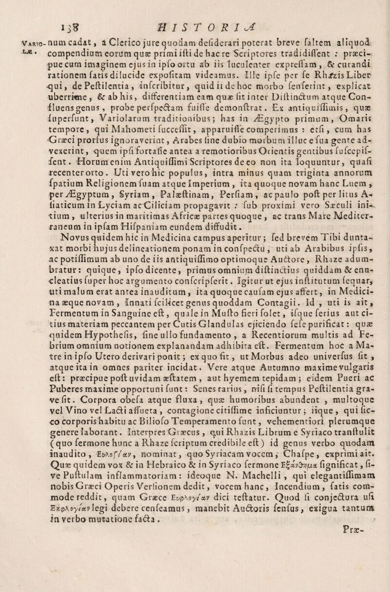 compendiam eorum quse primi ifti de hac re Scriptores tradidiflent .* praeci¬ pue cum imaginem ejus in i pfo artu ab iis luculenter exp refla m , & curandi rationem fatis dilucide expolitam videamus. Ille ipfe per fe Rhrfzis Liber ‘qui, dePeftilentia , inferibitur, quid ii de hoc morbo fen ierint, explicat uberrime , &r ab his, differentiam cam quae iit inter Diltin&um atque Con- iluens genus, probe perfpedam fu i de demonflrat. Ex antiquiffimis, quae inperfunt, Variofarum traditionibus; has in JBgypto primum, Ornaris tempore, qui Mahometi fucceffit, apparuiffe comperimus : etfi , cum has Graeci proruis ignoraverint, Arabes line dubio morbum illuc e fua gente ad¬ vexerint , quem ipfifortafle antea a remotioribus Orientis gentibus fufeepit- fent. Horum enim AntiquiUimi Scriptores de eo non ita loquuntur, quali recenter orto . Uti vero hic populus, intra minus quam triginta annorum fpatium Religionem fuam atque Imperium , ita quoque novam hanc Luem , peryEgyptum, Syriam, Palaeftinam, Perfiam, aepaulo poft per litus liaticurn in Lyciam ac Ciliciam propagavit : fub proximi vero Sxculi inL~ tium , ulterius in maritimas Africas partes quoque , ac trans Mare Mediter-* raneum in ipfam Hifpaniam eundem diffudit • Novus quidem hic in Medicina campus aperitur; fed brevem Tibi dunta- xat morbihujus delineationem ponam in confpeciu , uti ab Arabibus ipfis, ac potiflimum ab uno de iis a ntiqu illimo opt imoque A udo re , Rhize adum¬ bratur: quique, ipfodicente, primas omnium diftinctius quiddam ^enu¬ cleatius fuper hoc argumento confcripferit. Igitur ut ejus inllitutum lequar, uti malum erat antea inauditum, ita quoque caufam ejus affert, in Medici¬ na aeque novam , Innati fcilicet genus quoddam Contagii. Id , mi is ait. Fermentum in Sanguine eft , quale in Mullo heri folet, ifqueferius aut ci¬ tius materiam peccantem per Cutis Glandulas ejiciendo fele purificat: quae quidem Hypothecs, line ullo fundamento , a Recentiorum multis ad Fe¬ brium omnium notionem explanandam adhibita elt. Fermentum hoc aMa- tre in iplo Utero derivari ponit; ex quo fit, ut Morbus adeo univerfus iit, atque ita in omnes pariter incidat. Vere atque Autumno maxime vulgaris eft: praecipue poli uvidam aeftatem , aut hyeraem tepidam ; eidem Pueri ac Puberes maxime opportuni func: Senes rarius, nlfi li tempus Peftilentia gra¬ ve Iit. Corpora obefa atque fluxa , quse humoribus abundent , multoque vel Vino vel Ladi affueta , contagione citiffime inficiuntur; iique, quific- co corporis habitu ac 13i 1 iofo Temperamento font, vehementiori plerumque genere laborant. Interpres Graecus, qui Rhazis Librum e Syriaco tranftulit ( quo fermone hunc a Rhaze feriptum credibile eft ) id genus verbo quodam inaudito, E v\of/*v9 nominat, quo Syriacam vocem, Chafpe, exprimi ait. Quae quidem vox & in Hebraico & in Syriaco fermone fignificat, fi¬ ve Pullulam inflammatoriam: ideoque N. Machelli , qui elegantiffimam nobis Graeci Operis Vertionem dedit, Vocem hanc, Incendium, fatis com¬ mode reddit, quam Graece Ev<p\oyt'ctv dici teftatur. Quod fi conjcdura ufi. &n<p\oy!otv \cgi debere cenfeamus, manebit Audtoris fenlus, exigua tantum ia verbo mutatione fada . r Prae-