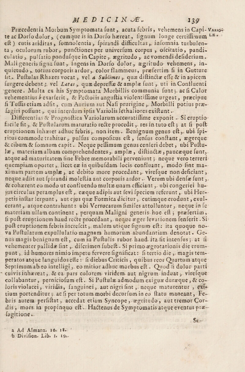 Procedentia Morbum Symptomata funt 3. acuta febris, vehemens in Capi* Vario*- te ac Dorio dolor ,, (cumque is iaDorfo haereat, lignum longe ccrtiffirnum LJE * efl) cutis ariditas 5 fomnolentia, Ipirandf difficultas,, inlomnia turbulen¬ ta j oculorum rubor r punctiones per univerfum corpus , olcitatio, pandi- culatio 3 pulfatio pondufque in Capite aegritudo 3 ac vomendi defiderium« Mali generis ligna funt 3, ingens in Dorfo dolor 5 aegritudo vehemens, in¬ quietudo ,, totius corporis ardor,., color flammeus, praefertim. fi in Gutture lit.. Pullulas Rhazes vocat, vel a Sublimes T quts diftiiictre efle.&in apicem furgere debentvel Lutas y quss depreffae & amplae funt r. uti in Confluenti genere. Multa ex. his Symptomata Morbillis communia funt j» ac fi Calor vehementius b exarlerit 5 & Pedoris anguftia violentiffime urgeat, praecipue fi TulEs etiam, adiit, cum Aurium aut Na fi prurigine ,* Morbilli potius prae- fagiri poflunt 5, qui interdum ipiis Varioiis Iethalioresexiftunt .* Differentias & Prognoftica Variolarum accurat i ilime exponit - Si eruptio facile fit> fte Pullularum maturatio reCte proceditres in tuto eft; at fi poll: eruptionem inhaeret adhuc febris 3. non item . Benignum genus eft ,* ubi fpi- ritus commode trahiturpulfus compofirus eft:, fenfus conftant, segerque &.cibura& lornnum capit. Neque pellimum genus cenleri debet, ubi Pullu¬ lae j materiam albam comprehendentes, amplae , diffindas 3 paucaequc funt, atque ad maturitatem line Febre memorabili perveniunt 5 neque vero terreri quempiam oportet,, licet eas in quibufdam locis confluant 3 modo lint ma¬ ximam partem amplas , ac debito more procedant, virefque non deficiant, neque adfit aut fpirandi molellia aut corporis ardorVerum ubi denfas funt,, & coherent eo modo ut confluendo multos unam efficiant ,, ubi congeriei hu« jus circulus peramplus eft ,, caeque adipis aut levi fpeciem referunt , ubi Her¬ petis inftar lerpunt, aut ejus quae Formica dicitur,, cutimque erodunt, exul¬ cerant 3 atque contrahunt: ubi Verrucarum limiles attolluntur, neque in ie materiam ullam continent, perquam Maligni generis hoc eft j praefertim, ii poli eruptionem haud recle procedant ,, neque aeger levationem fenferit. Si! port eruptionem febrisincrefcit 3, malum utique lignum eft : ita quoque no- va Pu ft □ larum expuli illatio magnam humorum abundantiam denotat. Ge¬ nus magis benignum eft, cum in Pullulis rubor haud, ita Iit intenfus 3 at ii vehementer pallidae lint 3, diferimen fubeft. Si primo aegrotationis die erum¬ punt s, id humores nimio impetu fervere lignificat: fi tertio die , magis tem¬ peratos atque languidos e ft e : fi diebus Criticis, quibus reor Quartum atque Septimum ab eo intelligi,, eo mitior adhuc morbus eft . Quod fi dolor parti cuivis inhaereat 2 & ea pars colorem viridem aut nigrum induat 3 virefque collabantur, perniciofum eft. Si Pullulas admodum exiguas durasque } & co~ loris violacei 3 viridis, fanguinei ? aut nigri fiat r, neque maturentur , eri* tsum portenditur; ac fi per totum morbi decurfum in eo ftatti maneant. Fe¬ bris autem perfiftat, accedat etiam Syncope , aegritudo , aut tremor Cor¬ dis, mors in propinquo eft Haftenus.de. Symptomatis atque eventus pr®— fagitione • . St a Ad Almanz. 160 18»- b Diyifiom Lib* z« 19**