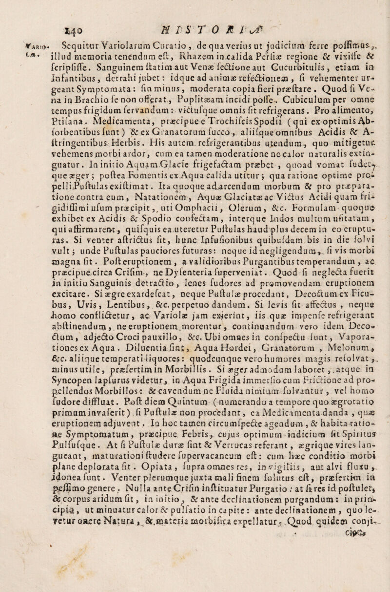 LjS, *40 E L S TOR l uT illud memoria tenendum eft, Rhazem inealida Perlias regione & vixille Se fcripfifte. Sanguinem ftatim aut Venae ledtione aut Cucurbitulis, etiam in Infantibus, detrahi jubet: idque ad animae r e fe dii 011 em , fi vehementer ur¬ geant Symptomata : fm minus, moderata copia fieri prseftare . Quod fi Ve- na in Brachio fe non offerat, Poplksearn incidi pofle . Cubiculumper omne tempus frigidum fervandam : vidiufque omnis fit refrigerans. Pro alimento* Ptilana. Medicamenta, praecipue e Trochileis Spodii ( qui ex optimis Ab- foibentibus funt) & ex Granatorum fucco , aliifque omnibus Acidis Se A- Itringentibus Herbis, His autem refrigerantibus utendum, quo mitigetur, vehemens morbi ardor, cum ea tamen moderatione ne calor naturalis extin- guatur. In initio Aquam Glacie frigefadtam praebet , quoad vomat fudec-y quexger; poftea Fomentis ex Aqua calida utitur ; qua ratione optime pro- pelliPufttilas exiftimat. Ira quoque adarcendum morbum & pro praepara¬ tione contra eum , Natationem , Aquae Glaciatas ac Vidus Acidi quamfri- gidiffimi ufum praecipit,, uti Omphacii, Olerum, See. Formulam quoque exhibet ex Acidis Se Spodio confedam, interque Indos multum ufitatam, qui afiirmaren*t, quifquis ea meretur Puftulas haud plus decem in eo eruptu¬ ras. Si venter aftridus fit, hunc Ipfufionibus quibufdam bis in die lolvi vult j unde Puftulas pauciores futuras: neque id negligendum,fi vis morbi magna fit. Poft eruptionem, a validioribus Purgantibus temperandum , ac praecipue circa Crifinv, ne Dyfenteria ftiperveniat. Quod fi negleda fuerit in initio Sanguinis detradio, lenes fudores ad promovendam eruptionem excitare. Si aegre exardefeat, neque Puftulas procedant, Decodum ex Ficu- bus, Uvis, Lentibus, &c.perpetuo dandum. Si levis fit affedus , neque homo conflidetur, ac Variolae jam exierint , iis quas impenfe reftigeranc abftinendum > ne eruptionem morentur, continuandum vero idem Deca¬ dum, adjedo Croci pauxillo, &c. Ubi omnes in confpedu (uat, Vapora¬ tiones ex Aqua . Diluentia .fiat, Aqua Hordei, Granatorum , Melonum, 6ec. aliique temperati liquores: quodctmque vero humores magis refolvat minus utile, priefertim in Morbillis. Si aeger admodum laboretatque in Syncopen lapfurus videtur, io Aqua Frigida i miner fio cum Fiidione ad pro¬ pellendos Morbillos: Se cavendum ne Fluida nimium folvantur, vel homo fudore diffluat. Poft diem Quintum ( numerando a ternpore quo aegrotatio primuminvaferit) fi Puftufx non procedant, ea Medicamenta danda , quas eruptionem adjuvent,. Iq hoc tamen circumfpede agendum , Se habita ratio- ae Symptomatum, praecipue Febris, cujus optimum indicium fit Spiritus Pulfufque . At fi Puftuiae durs fint Se Verrucas referant, aegrique vires lan¬ gueant, maturationi ftudere fupervacaneum eft: cum haec conditio morbi plane deplorata iit. Opiata, fupra omnes res, in vigiliis, aut alvi fluxu,, idoneafum. Venter plerumque juxta mali finem folutus eft, praeferam in pel®mo genere . Nulla ante Crifin inftituatur Purgatio : at ft res id poftulet* ^ corpus aridum fit, in initio , Se ante declinationem purgandum: inprin* cipio, ut minuatur calor Se pulfatio in capite : ante declinationem , quole- ?etur emere Nat era, ^materia morbjfipa expellatur? Quod quidem conjiu *