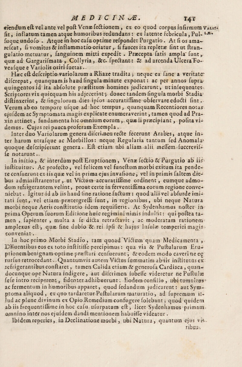 «iencftisneft velante vel poll Venae fe&ionem, ex eo quod corpus infirmum Vau«$« fit, inflatum tamen atque humoribus redundans: ex latente febricula, Pui- fuque undofo*. Atque in hoc cafu optime refpondet Purgatio. At fi os ama- refcat, fi vomitus & inflammatio oriatur,, fi fauces ita repletae fintutftran- gulatiometuatur, fanguinem mitti expedit . Praecepta fatis ampla' funt» quae ad Gargarifmata ^ Collyria 3 fpedant : Se. ad arcenda -Ulcera Fo¬ vea fque e Variolis oriri Juetas .... Haec efl: defcriptio variolarum a RKaze tradita ; neque ea'fane a veritate* difcrepat, quanquam is haud fingula minute exponat: ac per annos fupra.* quingentosid ita abfolute praeftitum homines judicarunt, utinlequentes, Scriptores vix qtvicquam his adjecerint’; donec tandem fingula morbi Stadia,* diilinxerint, & fmgulorum dies ipios aecuratilEme obfervare edodi fint.- Verum abeo tempore ufque ad hoc tempus, quanquam Recentiores notas ejufdem ac Symptomata magis explicate enumeraverint, tamen quod ad Pra- xin attinet, fundamenta hic omnium eorum , quae ii praecipiant, pofita vi¬ demus . Cujus rei pauca proferam Exempla . Inter duo Variolarum genera difcrimea rede fecerunt Arabes, atque in^ ter harum utrafque ac Morbillos: neque Regularia tantum fed Anomala* quoque defcripfetunt genera. Eli etiam tibi aliam alii meflem fuccrevii- £e notarunt». In initio, & interdum pofl Eruptionem , Venae fedio & Purgatio ab iis inflituitur. Ac profedo, vel felicem vel funeflum mofbi exitum ita pende¬ re cenfuerum ex iis quae vel in prima ejus invafione, vel in primis faltem die¬ bus adminifi rarentur ut Vidum accuratifiime ordinent, eumque admo¬ dum refrigerantem velint, prout certe in ferventifiima eorum regione conve¬ niebat . Igitur id ab iis haud fine rationefadum: quod alii vel abfurde imi¬ tati funt, vel etiam prastergrelli funt, in regionibus, ubi neque Natura morbi neque Aeris conftitutio idem requifierit. Ac Sydenhamus nofler in- prima Operum fuorum Editione huic regimini nimis induIht: qui poflea ta¬ men , fapienter , multa a fe dida retradavit , ac moderatam rationem amplexus dl, quae, fine dubio & rei ipfi & hujus Infulae temperiei magis > conveniat. In hoc primo Morbf Stadio, tam quoad Vidum quam Medicamenta ,, Diluentibus eos ex toto inftitifle percipimus: qua via & Pullularum Eru¬ ptionem benignam optimepradlari cenfuerunt, &eodem modo caveri Ue ee rurius retrocedant 0. Quantumvis autem Vidus fummatim abdis inilitutiis ex refrigerantibus conflaret, tamen Galida etiam &r gcnerofa Cardiaca , quan^ docunque ope Natura indigere, aut difcrimen fubefle videretur nePufluIas fefe intro reciperem r fidenter adhibuerunt, E>odem confilio , iibi-tumuit as-* ac fermentum in humoribus apparet, quod fedandum judicarent: aut Syro» ptoma aliquod , ex quo tardaretur Pullularum maturatio, ad fupremum il¬ lud ac plane di vinum ex Opio Remedium confugere (olebant; quod quidem ab iis frequentiflimein hoc cafu uiurpatam efl, licet Sydenhamus primam, amnino inter nos ejufdem dandi mentionem habuifie videatur . Ibidem repedes, in Declinatione morbi 5 ubi Natura, quantum ejits v rib.uss