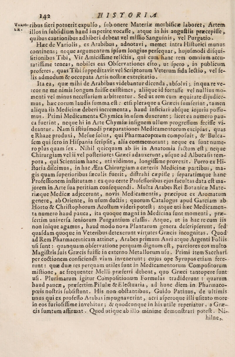 / Vaiu©,- * 14* B IS TORI ribus fieri potuerit expulfo, fub onere Materiae morbificae laboret} Artefl* illos in fubfidium haud impetke vocafle , a.tque in his anguftiis praecepiife* quibus cautionibus adhiberi debeat vel miffio Sanguinis , vel Purgatio. Haec de Variolis, ex Arabibus, adnotavi, memet intra Hiftorrci munus continens ; neque argumentum ipfutn longiiB perfequar 3. hujufmodi difqui- itionibus Tibi Vir A mi c i (Em e relidis , qui cum hanc rem omnium accii- ratillime teneas, nobiles eas Obfervationes cito, ut fpero , in publicum proferes, quas Tibi iuppeditavit vel Scriptorum Veterum fida le&iovel fe¬ lix admodum & occupata Artis noftrae exercitatio. Ita ea, quae mihi de Arabibus videbantur dicenda , abfolviin quare ve¬ reor ne me nimis longum fuifte exiftimes, aliique id fortaile vel nullius mo¬ menti vel minus neceffarium arbitrentur... Sed ut rem cum aequitate dijudice¬ mus, haec eorum laudis futnmaeft : etfi pleraque a Graecis fumferint, tamen aliqua iis Medicinae deberi incrementa , haud inficiari abfque injuria podis¬ mus . Primi Medicamenta Chymica inufura duxerunt y licet ea numero pau¬ ca fuerint, neque hi in A,rte Chymiae infignem ullum progrefium fecifte vi¬ deantur . Nam fi iftiufmodi praeparationes Medicamentorum excipias, qua& e Rhaze produxi, Mefue foliis, qui Pkarmacopceam compofuit, &r Bulca- fem qui fero in Hifpania fcripfit, alia commemorant; neque ea funtnume- ro plus quam fex . Nihil quicquam ab iis in Anatomia fadum eft; neque Chirurgiam vel ii vel pofteriores Graeci adauxerunt, ufque ad Albucafis tem¬ pora, qui Scientiam hanc , uti vidimus, longi film e provexit. Porro ex Hi- ftoria difeimus, in hacChirurgiam a caeteris Medicinas partibus, ma¬ gis quam fuperioribus faeculis fuerit, diftrahi caepiile ; feparatimque hanc Profefiionem infiitutam : ex quo certe Profefibribus ejus facultas data eft ma¬ jorem in Arte fua peritiam confequendi. Multa Arabes Rei Botanica; Mate¬ riaeque Medicae adjecerunt, novis Medicamentis, praecipue, ex Aromatum genere , ab Oriente, hi ufum du<ftis; quorum Catalogus apud Garciam ab Horto & Chriftophorum Acoftum videri potefl:; atque uti haec Medicamen¬ ta numero haud pauca, ita quoque magni in Medicina funt momenti, prae- fertim univerfa leniorum Purgantium claffis. Atque, ut in haereciim iis non inique agamus, haud modo nova Plantarum genera deferipferunt, fed quafdam quoque in Veteribus detexerunt virtutes Graecis incognitas. Quod ad Rem Pharmaceuticam attinet, Arabes primum Auri atque Argenti Foliis ufi funt: quanquam obfervatione perquam dignum eft, parciores eos multo Magiftris fuis Graecis fuifie in externo Metallorum ufu . Primi item Sacchari per cocionem conficiendi viam invenerunt; cujus ope Syrupos etiam fece¬ runt : quae duae res perquam utiles funt in Medicamentorum Compofitorum miftione, ac frequenter Melli praeferri debent, quo Graeci tantopere funt: ufi. Plurimarum igitur Compolitionum Formulas tradiderunt : quarum haud paucae, prae fertim Pilulae & Eledtuaria , ad hunc diem in; Pharmaco- pceis noftris fubfiftunt. His non obftantibus, Guido Patinus, de ultimis qnus qui ex profefto Arabas impugnaverint, acri afperoque illi ufitato more in eos furiofiftime invehitur; & quodcunque in his mile reperiatur, aGrs- cis fumtum affirmat. Qiiod utique ab illo minime demonftrari poteft. hi In e.,.