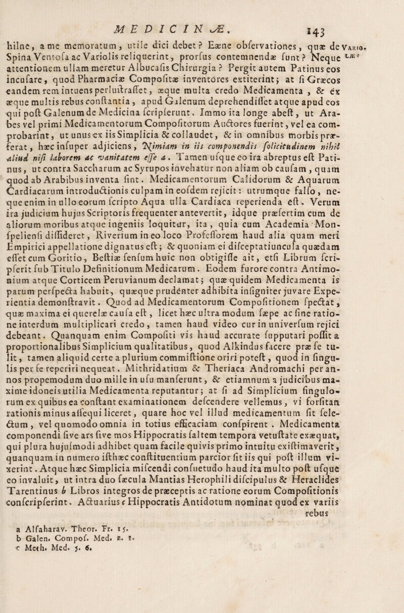 MEDICINES, 243 hilne, a me memoratum, utile dici debet ? Eaene obfervationes, quae de Vario, Spina Ventofa ac Variolis reliquerint, prorfus contemnendae funt ? Neque tJE* attentionem ullam meretur Albucafis Chirurgia ? Pergit autem Patinus eos incufare, quod Pharmacia Cota politae inventores extiterint, at fi Graecos eandem rem intuens perluilraflet, seque multa credo Medicamenta , &■ ex aeque multis rebus conflantia, apud Galenum deprehendiflet atque apud eos qui poffc Galenumde Medicina fcripferunt. Immo ita longe abefl, ut Ara¬ bes vel primi MedicamentorumCompofitorum Audi ores fuerint, vel ea com¬ probarim , ut unus ex iis Simplicia & collaudet, & in omnibus morbis prae¬ ferat , haecinfuper adjiciens, T^imsam in iis componendis folicitudinem nibd aliud nifi laborem ac vanitatem effe a. Tamen ufqueeo ira abreptusefl Pati¬ nus , ut contra Saccharum ac Syrupos invehatur non aliam ob caufam , quam quod ab Arabibus inventa lint. Medicamentorum Calidorum & Aquarum Cardiacarum introductionis culpam in eofdem rejicit: utrumque falfo, ne¬ que enim in ullo eorum fcripto Aqua ulla Cardiaca reperienda efU Verum ira judicium hujus Scriptoris frequenter antevertit, idque praefertim cum de aliorum moribus atque ingeniis loquitur, ita, quia cum Academia Mon- fpelienfi diffideret, Riverium in eo loco Profefforem haud alia quam meri Empirici appellatione dignatus efl; & quoniam ei difceptatiuncula quaedam effet cum Goritio, Befliae fenfum huic non obtigifle ait, etfi Librum feri- pferit fub Titulo Definitionum Medicarum . Eodem furore contra Antimo- aium atque Corticem Peruvianum declamat; quae quidem Medicamenta is parum perfpeda habuit, quaeque prudenter adhibita infigniter juvare Expe¬ rientia demonftravit. Quod ad Medicamentorum Compofitionem fpedfcat, quae maxima ei querelae caula eft, licet hsec ultra modum faepe ac fine ratio¬ ne interdum multiplicari credo, tamen haud video cur in univerfutn rejici debeant . Quanquam enim Compofiti vis haud accurate fupputari poflit a proportionalibus Simplicium qualitatibus, quod Alkindus facere prae fe tu¬ lit, tamen aliquid certe a plurium commiflione oriri potefl:, quod in fingu- lis per fe reperiri nequeat. Mithridatium & Theriaca Andromachi per an¬ nos propemodum duo mille in ufu manferunt, & etiamnum a judicibus ma- xime idoneis utilia Medicamenta reputantur j at fi ad Simplicium fingulo* rum ex quibus ea conflant examinationem defeendere vellemus, vi forfitan rationis minus allequi liceret, quare hoc vel illud medicamentum fit fele- diutn , vel quomodo omnia in totius efficaciam confpirent . Medicamenta componendi five ars five mos Hippocratis faltetn tempora vetuflate exaequat, qui plura hujufmodi adhibet quam facile quivis primo intuitu exiflimaverit 3 quanquam in numero ifthaecconftituentium parcior fit iis qui poft illum vi¬ xerint . Atque haec Simplicia mifcendi confuetudo haud ita multo pofl ufque eo invaluit, ut intra duo faecula Mantias Herophili difcipulus & Heraclides Tarentinus b Libros integros de praeceptis ac ratione eorum Compofitionis eonfcripferint. Aduarius c Hippocratis Antidotum nominat quod ex variis rebus a Alfaharav. Theor. Pr. 15. b Galen. Compof. Med. t* 1.