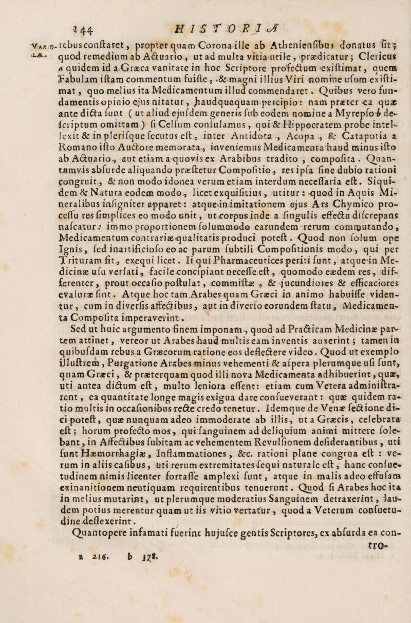 vAK!o-i'ebusconO:aret, propter quam Corona ilie ab Atiienienfibus donatas **•*- ° quad remedium ab Aduario , ut ad multa vitia utile, prodicatur ; Clericus a quidem id a-Graeca vanitate in hoc Scriptore profcdum exiftimat, quem fabulam iftam commentum fuifle , magni illius Viri nomine ufum exi ft i. mat, quo melius ita Medicamentum illud commendaret. Quibus vero-fu n- damentis opinio ejus nitatur, jiaudquaquam percipio: nam protcr ea qux ante dida funt ( ut aliud ejufdem generis fuh eodem nomine a Myrepfo h de- fcriptum omittam ) fiCelfum coniulamus, qui & Hippocratem probe intel¬ lexit & in plerifque fecutus eft, inter Antidota , Acopa -, $c Catapotia a Romano illo Audore memorata,, inveniemus Medicamenta haud minus ifto abAftuario, aut etiam a quovis ex Arabibus tradito , compofita . Quati- tnmvis abfurde aliquando prasftetur Compofitio, res ipfa fine dubio rationi congruit 5 & non modo idonea verum etiam interdum neceflaria eft. Siqui¬ dem &: Natura eodem modo, licet exquifitius, utitur t quod in Aquis Mi¬ neralibus inligniter apparet: atqueinimitationem ejus Ars Chymico pro- ceflu res fimplices eo modo unit, uteorpusinde a lingulis eftedu diferepans nafeatur; immo proportionem folummodo earundem rerum commutando. Medicamentum contrariae qualitatis produci poteft. Quod non iolum ope Ignis, led inartificiofo eo ac parum fubtili Compofitionis tnodo, qui per Trituram fit, exequi licet. Ii qui Pharmaceutices periti funt, atque in Me¬ dicinae ufu verfati, facile concipiant necefTeelhs quomodo eaedem res , dif¬ ferenter, prout occafio poftulat, .commiftse , & jucundiores & efficaciores evalurae fint. Atque hoc tam Arabes quam Graeci in animo habuiffe viden¬ tur, cum in diverfis affeflibus^ aut in diverfo eorundem ftatu, Medicamen¬ ta Compofita imperaverint. Sed ut huic argumento finem imponam, quod ad Prafiicam Medicinae par¬ tem attinet, vereor ut Arabes haud multis eam inventis auxerint ; tamen in quihufdam rebus a Graecorum ratione eos deflevere video. Quod ut exemplo illuftrem, Purgatione Arabes minus vehementi & afpera plerumque ufi funt, quam Graeci, & praeterquam quod illi nova Medicamenta adhibuerint, quae, uti antea di&um eft, multo leniora efTent: etiam cum Vetera adminiftra- rent, ea quantitate longe magis exigua dare confueverant: quae quidem ra*- tio multis in occa (Ionibus re&e credo tenetur. Idemque de Venae fe&ione di¬ ci poteft, quae nunquam adeo immoderate ab illis, ut a Graecis, celebrata eft; horum profecto mos, qui fanguinem ad deliquium animi mittere fole- bant, in Affectibus fubitam ac vehementem Revuiflonem defiderantibus, uti funt Haemorrhagia;, Inflammationes, &c. rationi plane congrua eft : ve¬ rum in aliis cafibus, uti rerum extremitates iequi naturale eft , hanc confue- tudinem nimis licenter fortafle amplexi funt, atque in malis adeo effufat» exinanitionem neutiquam requirentibus tenuerunt. Quod fi Arabes hoc ita in melius mutarmt , ut plerumque moderatius Sanguinem detraxerint , lau¬ dem potius merentur quam ut iis vitio vertatur , quod a Veterum confuetu- dine deflexerint. Quantopere infamati fuerinc hujufce gentis Scriptores, ex abfurda ea can- tro** a 2\g. b j^SL