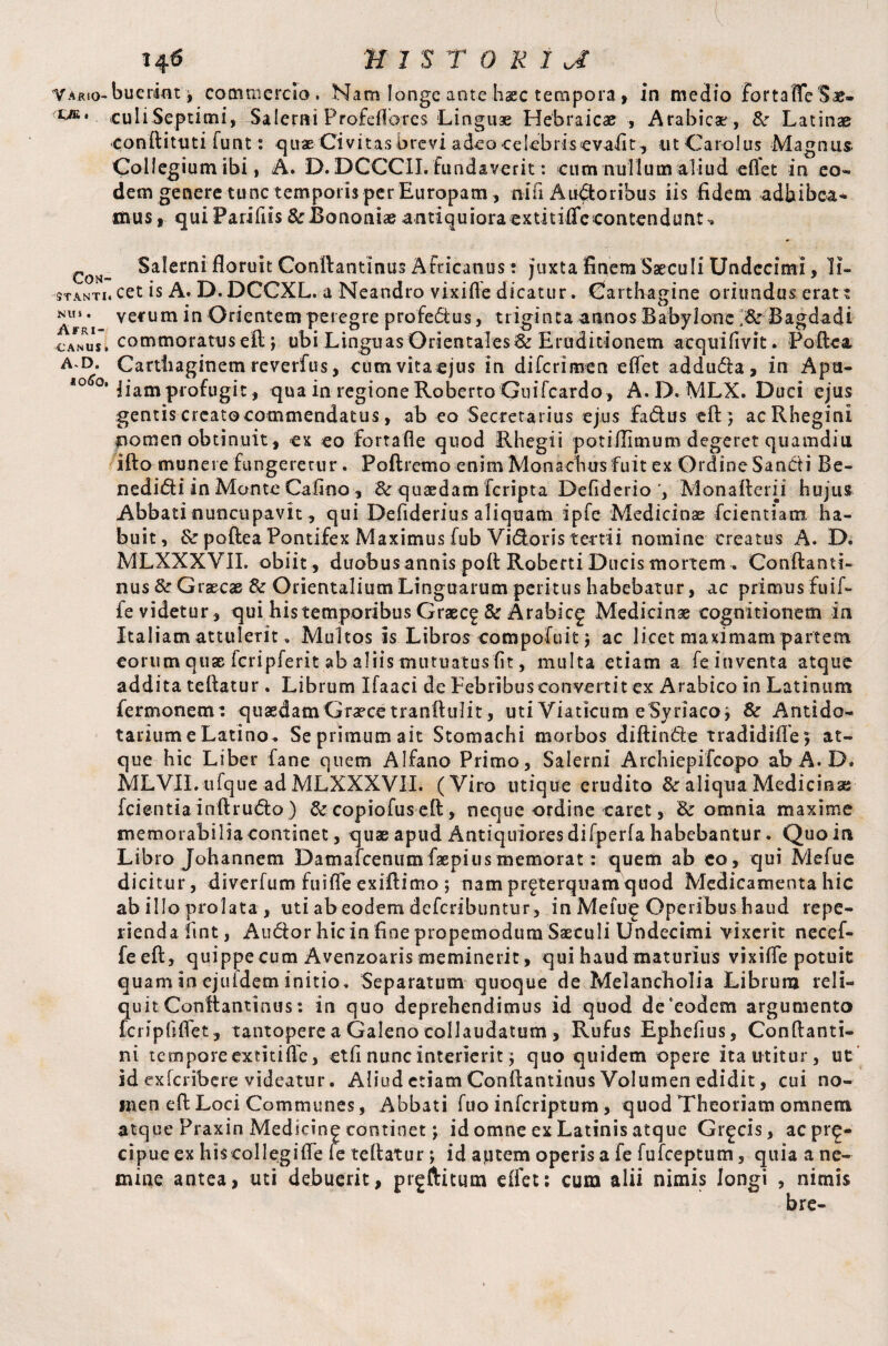 ' ' ■ . ■ V ■ H6 H 1 'S T 0 K 1 JE YARio-bueri«t t commercio, Nam longe ante Iiacc tempora , in medio JortaffeS*. culiSeptimi, Salerni Profeflores Linguae Hebraicae , Arabicae, 8c Latinae conftituti funt: quae Civitas brevi adeo oelebrisevafit, ut Carolus Magnus Collegium ibi, A. D.DCCCII. fundaverit: cum nullum aliud eflet in eo- dem genere tunc temporis per Europam , nili Auctoribus iis fidem adbibea* mus, quiParifiis&Rononi<eantiquioraextitiflecontendunt-» roN_ Salerni floruit Conftantinus Africanus: juxta finem Saeculi Undecimi, 1i- Stanti* cet is A. D. DCCXL. a Neandro vixifle dicatur. Carthagine oriundus erat t ArVi ve*um Orientem peregre profectus, triginta annos Babylone J8c Bagdad i' .canus, commoratus eft; ubi Linguas Orientales & Eruditionem acquifivit. Poftea A‘D* Carthaginem reverfus, cumvitacjus in di feri men eflet addu&a, in Apa- <0^°‘Jiam profugit, qua in regione Roberto Guifeardo , A.D. MLX. Duci ejus gentis crcatocommendatus, ab eo Secretarius ejus fadus eft} acRheginl nomen obtinuit, ex eo fortafle quod Rhegii potiiTimum degeret quamdia ifto munere fungeretur. Poftremo enim Monachus fuit ex Ordine San&i Be- nedi&i in Monte Cafino, 8c quaedam feripta DefiderioM on alter ii h ujust Abbati nuncupavit, qui Defiderius aliquam ipfe Medicinae fcientiam ha¬ buit, & poftea Pontifex Maximus fub Vidoris tertii nomine creatus A. D. MLXXXVIL obiit , duobus annis poft Roberti Ducis mortem . Conftanti- nus 8c Graecae 8c Orientalium Linguarum peritus habebatur, ac primus fuif- ie videtur, qui his temporibus Graec^ & Arabicg Medicinae cognitionem ia Italiam attulerit „ Multos is Libros compofuit} ac licet maximam partem eorum quse fcripferit ab aliis mutuatus fit, multa etiam a fe inventa atque addita teftatur. Librum Ifaaci de Febribus convertit ex Arabico in Latinum fer mori em: quaedam Graece tranftulit, uti Viaticum e Syriaco* 8c Antido- tarium e Latino. Se primum ait Stomachi morbos diftinde tradidifle ; at¬ que hic Liber fane quem Alfano Primo, Salerni Archiepifcopo ab A.D. MLVII.ufque ad MLXXXVII. (Viro utique crudito & aliqua Medicina; fcientiainftrudo ) 8c copiofus eft, neque ordine caret, & omnia maxime memorabilia continet, quae apud Antiquiores difperfa habebantur. Quo in Libro Johannem Datnalcenum faepius memorat: quem ab co, qui Me fu e dicitur, diverfum fu i fle exiftimo *, nam prgterquamquod Medicamenta hic ab illo prolata , uti ab eodem deferibuntur, in Meiuf Operibus haud repe- riendafmt, Audor hicin finepropemodumSaeculi Undecimi vixerit necef- feeft, quippe cum Avenzoaris meminerit , qui haud maturius vixifle potuit quam in ejuidem initio. Separatum quoque de Melancholia Librum reli¬ quit Conftantinus: in quo deprehendimus id quod de‘eodem argumento fcripflflet, tantopere a Galeno collaudatum, Rufus Ephcfius, Co n fla n ti¬ ni tempore extitifle, etfi nunc Interierit 5 quo quidem opere ita utitur, ut id exlcribere videatur. Aliud etiam Conftantinus Volumen edidit, cui no¬ men eft Loci Communes, Abbati fuo inferiptum , quod Theoriam omnem atque Praxin Medscin^ continet; id omne ex Latinis atque Grgcis, acpr^- cipue ex hiscollegifle fe teftatur; id autem operis a fe fufeeptum, quia a ne¬ mine antea, uti debuerit, prgftitum eflet: cum alii nimis longi , nimis
