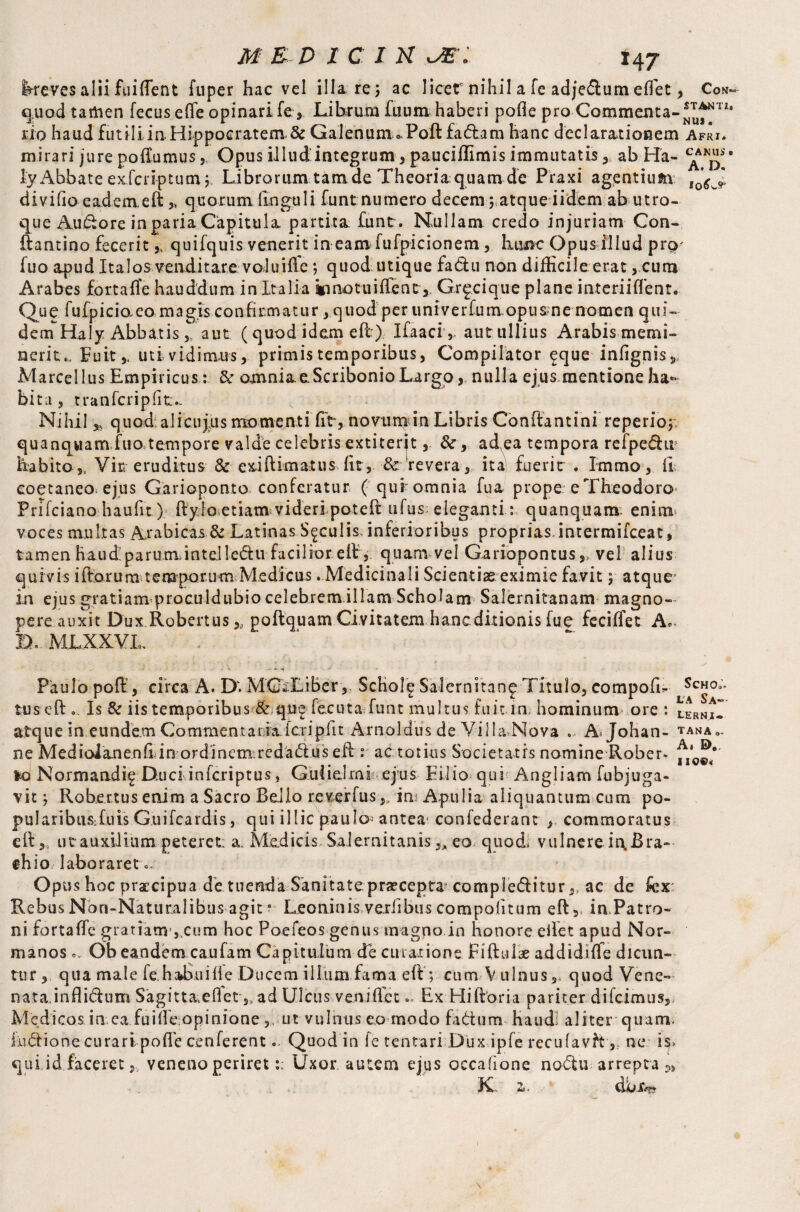 l-reves alii fuifient fuper hac vel ilia re, ac Iicer nihil a fe adjedum effiet, Con- quod tartien fecus effe opinari fe . Librum fuum haberi pofle pro Commenta- no haud futili in Hippocratem. & Galenum * Poll fadam hanc declarationem Afri. mirari jure poilumus 5 Opus illudintegrum, pauciffimis immutatis , ab Ha- * ly Abbate exfcriptum; Librorum tam de Theoria quam de Piaxi agentium l0<?wJ. divifio eadem.eft „ quorum (Inguli funt numero decern 5 atque iidern ab utro¬ que Audore in paria Capitula, partita funt. Nullam credo injuriam Con- ftantino fecerit,, quifquis venerit in earn fufpicionem, liunc Opus illud prp' fuo apud Italos venditare voluifie ; quod utique fadu non difficile erat, cum Arabes fortaffie hauddum in Italia innotuiffient, Gr^cique plane interiiflent. Quc fufpicio,eo magis confirmatur, quod per univerfumopusme nomen qui¬ dem Haly Abbatisaut (quod idem efi) Ifaaci,. autullius Arabismemi- ncrit*. Fuit,. uti vidimus, primis temporibus, Compilator eque infignis5 Marcellus Empiricus: & cmmia. e Scribonio Largo, nulla ejus mentione ha* bita , t ran feri p fit- Nihil * quod alicujns momenti fit, novu train Libris Conftantini reperio; quanqwam fuo^tempore valde celebris extiterit, &, ad ea tempora refpedir habito 5l Vir eruditus & exi (limatus fit, 8c revera, ita fuerit . Immo, ii eoetaneo. ejus Garioponto conferatur ( qur omnia fua prope e Theodoro Prifciano haufit) (ly lo etiam videri poteft ufus eieganti: quanquana enim voces multas Arabicas & Latinas S^culisAnferioribus proprias, intermifeeat, tamen haud! parum, inteJlcdu facilior efir, quam vel Gariopontusvel alius quivis iftorum temporu m Medicus . Medicinali Scientiae eximie favit; atque in ejus gratiam proculdubio celebrem illam Scholam Salernitanam magno¬ pere auxit Dux.Rober.tus,, poftquam Ci vitatem hanc ditionis fue feciffet A,. D, MLXXVI, Paulo pofi:, circa A. D. MC*Liber, Schole Salernitan^ Titulo, compofL tus eft , Is & iis temporibus & qu^ fecuta funt multus fuit in. hominum ore : atque in eundem Commentaria icripfit Arnoldus de Villa.Nova .. A Johati¬ ne Mediolanenfi in ordinemredadus efi: r ac totius Societatis nomine Rober¬ to Normandi^ Duci inferiptus, Guiidml ejus Filio qui Angliam fubjuga- vitRob.ertus enim a Sacro Reiio reverfus,, im Apulia aliquantum cum po- pu I ar i bus; Cu is Guifcardis, qui illic paulo’ antea confederant , commoratus e(l,5 ut auxilium peteret: a. Medicis Salernitanis „eo quod, vulnereii\Bra- ehio laboraret- Opus hoc praecipua de tuenda Sanitate praecepta compleditur,, ac de fcx: Rebus Non-Naturalibus agit * Leoninis vexiibus compotitum eft, in Patro¬ ni fartaffic gratiam ,,cum hoc Poefeos genus magno in honore efiet apud Nor- manos.. Ob eandem caufam Capitulum de curatione riftul# addidiffie dicun¬ tur, qua male fe.ha^uifie Ducem illum fama eft ; cum Vulnus 3 quod Vene¬ nata inflidum Sagitt&effiet,, ad Ulcus venifiet.. Ex Hifloria pariter difeimus, Medicos in ea fuifie opinione ,, ut vulnus eo modo fadum- haud: aliter quam, ludione curari poffie cenferent- Quod in fe tentari Dux ipfe recufavhne is> qui id faceret 5 veneno periretUxor autem ejus occatione nodu arrepta K a. Scho;. LA S.A—■ LERNI» TANA Ai E)«, 110©*