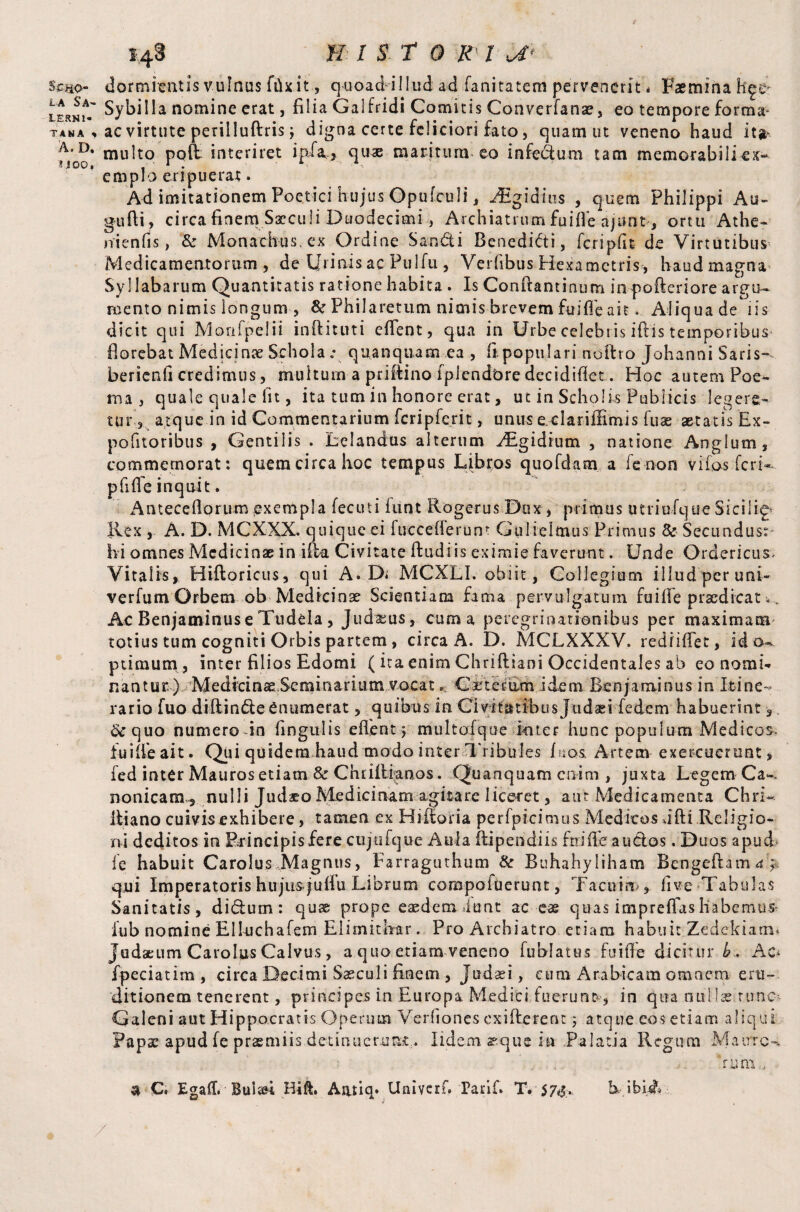 $£30- la Sa¬ lerni¬ tana , A. D. ? .100, 148 H I ST 0 K 1 a* dormitatis vulnus fdx.it., quoad-illud ad fanitatem pervenerit * Faemina h^e Sybilla nomine erat, filia Galfridi Comitis Converfanae, eo tempore forma* ac virtute perilluftris; digna certe feliciori fato, quam ut veneno haud it^ multo poft interiret ipfa, quae maritum eo infeclum tam memorabili ex¬ emplo eripuerat. Ad imitationem Poetici hujus Opufculi, iEgidius , quem Philippi Au- gufli, circa finem Sxculi Duodecimi, Archiatrum fuifle ajunt, ortu Athe- ni en fis, & Monachus, ex Ordine Sandi Benedidti, fcripfit de Virtutibus Medicamentorum, de Urinis ac Fulfil, Verfibus Hexametris, haudmagna Syllabarum Quantitatis ratione habita . Is Confiantinum inpofteriore argu- acento nimis longum , & Philaretum nimis brevem fuifle ait. Aliqua de iis dicit qui Morifpelii inftituti eflent, qua in Urbe celebris iftis temporibus florebat Medicinae Schola „• quanquam ea , fi populari notlro Johanni Saris~ berienfi credimus, multum a prifiino fplendbre decidiflet. Hoc autem Poe¬ ma , quale quale lit, ita tum in honore erat, ut in Scholis Publicis legere¬ tur , atque in id Commentarium fcripferit, unus e clariffimis fuse aetatis Ex- pofitoribus , Gentilis . Lelandus alterum ^gidrum , natione Anglum, commemorat: quem circa hoc tempus Libros quofdam a fie non vifos fieri* pfiflfe inquit. Anteceflorum exempla fecuti funt Rogerus Dux, primus utriufique Sicilif Rex , A. D. MCXXX. quique ei fucceflerunt Gulielmus Primus 8c Secundus: hi omnes Medicinae in ifta Civitate ftudiis eximie faverunt. Unde Ord-ericus* Vitalis, Hiftoricus, qui A. Di MCXLI. obiit, Collegium illudperuni- verfum Orbem ob Medicinae Scientiam fama pervulgatum fu i ffie praedicat *.. Ac Benjaminus e Tudela , Judxus, cuma peregrinationibus per maximam totius tum cogniti Orbis partem, circa A. D. MCLXXXV, redfiffiec, id o». ptimum, inter filios Edomi ( ita enim Chriftiani Occidentales ab eo nomi¬ nantur.) Medicina Seminarium vocat s te rami dem Benjaminus in Itine¬ rario fuo diffinde Enumerat, quibus in Civitatibus Judaei fedem habuerint 3 8c quo numero in fingulis effient) multofqoe inter hunc populum Medicos- fuiffie ait. Qui quidem haud modo inter Tribules fu os. Artem exercuerunt, fed inter Mauros etiam & Chriflianos. Quanquam enim , juxta Legem Ca~, nonicam^ nulli Judaeo Medicinam agitare liceret, aut Medicamenta Chri~ lliano cuivis exhibere, tamen ex Hiiforia perfpicimus Medicos Jfti Religio¬ ni deditos in Rrincipisfere cujufque Aula ilipendiis fuifle audios. Duos apud fe habuit Carolus Magnus, Farraguthum & Buhahyliham Bengeflam d.J. qui Imperatoris hujus juffu Librum compofuerunt, Tacuinfive Tabulas Sanitatis, di&um: quae prope eaedem iunt ac eae quas impreffas habemur fub nomine Elluchafem Elimithar. Pro Archiatro etiam habuit Zedekiatn* Judaeum Carolus Calvus, a quo etiam veneno fublatus fuifle dicitur £. Ad fpeciatim , circa Decimi Saeculi finem , Judaei, cum Arabicam omnem eru¬ ditionem tenerent, principes in Europa Medici fuerunt, in qua nu-Mae rune Galeni aut Hippocratis Operum Verfiiones exifterene 3 atque eos etiam aliqui Papae apud fe praemiis detinuerunt. Iidem arque hi Palatia Regum Maure-. : , ' tum