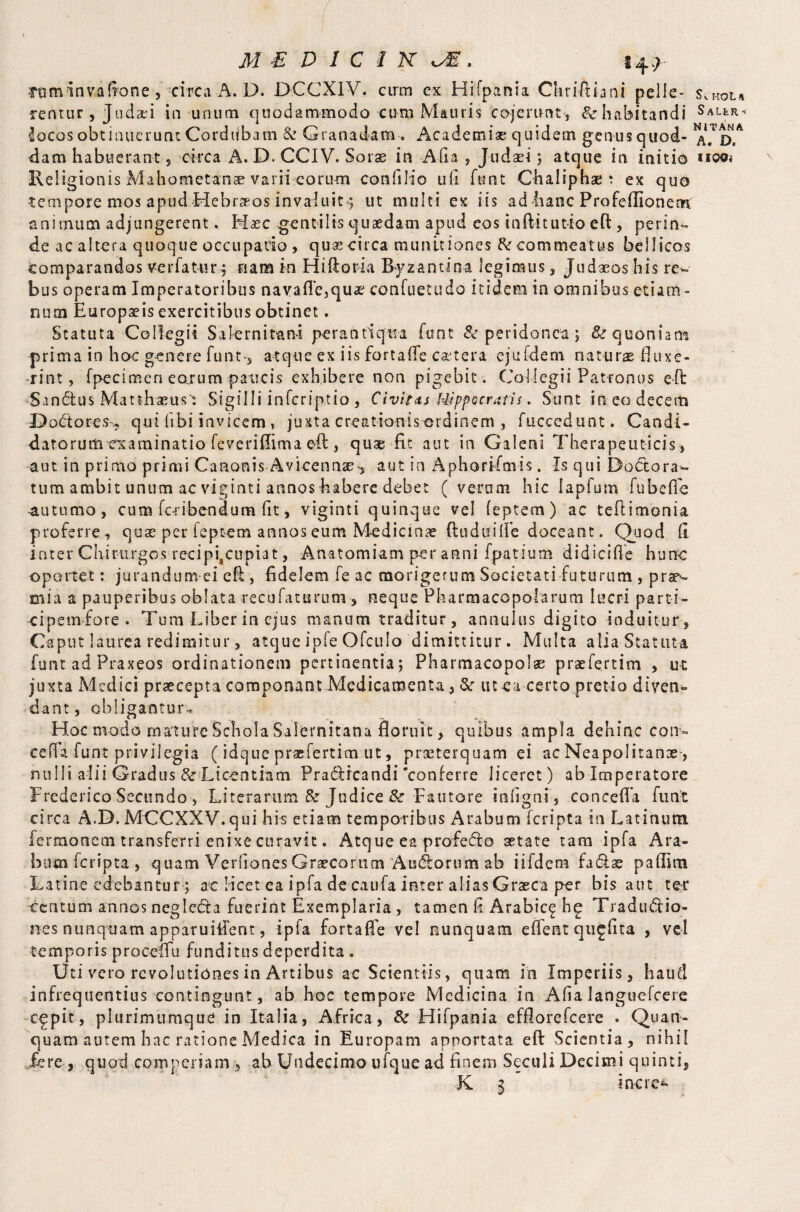 rum in va (tone , circa A. D. DCCXIV. cirm ex Hifpania Chriftiani pelle¬ rentur , Judad in unum quodammodo cum Mauris cojerunt , tk habitandi locos obtinuerunt Cordubam k Granadara . Academise quidem genusquod- dam habuerant 5 circa A. D. CCIV. Sorse in Afia , Judaei 3 atque in initio Religionis Mahometanae varii corum con lilio ufi funt Chaiiphae t ex quo tempore mos apud Hebr^os invaluit3 ut multi ex iis ad hanc Profeflionena animum adjungerent* Haec gentilis quaedam apud eos inftitutio eft, perin¬ de ac altera quoque occupado , quaecirca munitiones A'commeatus bellicos comparandos ver fatur, nana in Hiftoria Byzantina legimus, Judaeos his re¬ bus operam Imperatoribus navafTe,quae confuetudo itidem in omnibus etiam <* nuai Europaeis exercitibus obtinet. Statuta Collegii Salernitana perantiqua font & peridonea 3 & quoniam prima in hoc genere funt*, atque ex iis fortafle cetera ejufdem naturae fluxe¬ rint, fpecimen eoiurn paucis exhibere non pigebit. Collegii Patronus eft •Sandtus Matthaeus': Sigilli infcriptio , Civitas Hippocratis. Sunt in eo decem Dodtores,, qui (ibi invicem, juxta creationis ordinem , fucccdunt. Candi¬ datorum examinatio feverifiima eft , quae fit aut in Galeni Therapeuticis, aut in primo primi Canonis Avicennae-, aut in Aphorifmis. Is qui Dodtora- tum ambit unum ac viginti annos habere debet ( vernm hic lapfum fubeffe -autumo, curo feri bend um fit, viginti quinque vel feptem) ac teftimonia proferre, quae per feptem annos eum Medicinae ftuduifle doceant. Quod fi inter Chirurgos recipiscupiat, Anatomiam per anni fpatium didici fle hunc oportet: jurandum ei eft, fidelem fe ac morigerum Societati futurum , prso mia a pauperibus oblata recufaturum , neque Pharmacopolarum lucri parti- cipemfore . Tum Liber in ejus manum traditur, annulus digito induitur . Caput laurea redimitur, atque ipfe Ofculo dimittitur. Multa alia Statuta funt ad Praxeos ordinationem pertinentia; Pharmacopolae praefertim , ut juxta Medici praecepta componant Medicamenta, & ut ea certo pretio diven¬ dant, obligantur.. Hoc modo mature Schola Salernitana floruit, quibus ampla dehinc con» eefk funt privilegia (idque praefertim ut, praiterquam ei ac Neapolitanas-, nulli alii Gradus & Licentiam Pradlfcandi'conferre liceret) ab Imperatore Frederica Secundo > Literarum & Judice St Fautore infigni, concefla funt circa A.D. MCCXXV.qui his etiam temporibus Arabum feripta in Latinum fermonem transferri enixe curavit. Atque ea profedto astate tam ipfa Ara¬ bum feripta , quam Verfiones Graecorum Audlorum ab iifdem fadlae paflim Latine edebantur; ac licet ea ipfa de caufa inter alias Graeca per bis aut te* centum annos neglecta fuerint Exemplaria , tamen fi Arabie^ hg Traductio¬ nes nunquam apparuiifent, £p 1 a fortafie vel nunquam eflent qu^fita , vel temporis proceffu funditus deperdita . Uti vero revolutiones in Artibus ac Scientiis, quam in Imperiis, haud infrequentius contingunt, ab hoc tempore Medicina in Afia languefcere cgpit, plurimumque in Italia, Africa, & Hifpania efflorefeere . Quan- quam autem hac ratione Medica in Europam apportata eft Scientia, nihil fere , quod compenam , ab Undecimo ufque ad finem Seculi Decimi quinti, K 3 inero KQL A S ALtR < NITANA A. D. 1190«