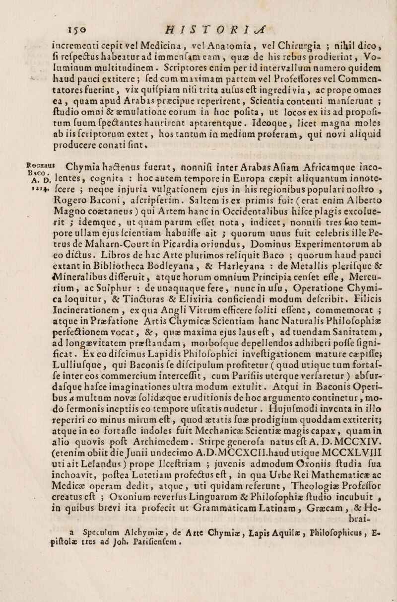 JG HISTORIC incrementi cepit vel Medicina , velAnatomia, vel Chirurgia ; nihil dico* fi refpe&us habeatur ad immenfam eam , quae de his rebus prodierint, Vo~ luminum multitudinem . Scriptores enim per id intervallum numero quidem haud pauci extitere ; fed cum maximam partem vel Profelfores vel Commen¬ tatores fuerint , vix quifpiam nili trita aufus eft ingredi via , ac prope omnes ea, quam apud Arabas praecipue reperirent, Scientia contenti manferunt ; ftudio omni & aemulatione eorum in hoc pofita, ut locos ex iis ad propofi- tum fuum fpedautes haurirent aptarentque. Ideoque, licet magna moles ab iis feriptorutn extet, hos tantum in medium proferam, qui novi aliquid producere conati fmt * Rogerui Chymia ha&enus fuerat, nonmfi inter ArabasAfiam Africamque meo- A. D. lentes, cognita : hoc autem tempore in Europa caepit aliquantum innote» 1214. fcere j neque injuria vulgationem ejus in his regionibus populari noftro , Rogero Baconi, afcripferim. Saltem isex primis fuit (erat enim Alberto Magno coaetaneus) qui Artem hanc in Occidentalibus hifce plagis excolue¬ rit ; idemque, ut quam parum efiet nota, indicet, nonnifi tres £110 tem¬ pore ullam ejus (dentiam habuifle ait ; quorum unus fuit celebris ille Pe¬ trus de Maharn-Court in Picardia oriundus, Dominus Experimentorum ab eodi&us. Libros de hac Arte plurimos reliquit Baco 5 quorum haud pauci extant in Bibliotheca Bodleyana , & Harleyana : de Metallis plerifque& Mineralibus differuit, atque horum omnium Principia cenfet effe, Mercu¬ rium, ac Sulphur : de unaquaque fere, nuncinufu, Operatione Chymi- ca loquitur, & Tin&uras &Elixiria conficiendi modum deferibit. Filicis Incinerationem , ex qua Angli Vitrum efficere foliti eflTent, commemorat \ atque in Praefatione Artis Chymicae Scientiam hanc Naturalis Philofophiae perfe&ionem vocat, &r, quse maxima ejus laus eft , ad tuendam Sanitatem , ad longaevitatem praeftandam, morbofque depellendos adhiberi poffe figni- ficat. Ex eo difeimus Lapidis Philofophici inveftigationem mature carpiffej Lulliufque, qui Baconis fe difcipulum profitetur (quod utique tum fortaf- fe inter eos commercium intercept, cum Parifiis uterque verfaretur ) abfur- dafque hafce imaginationes ultra modum extulit. Atqui in Baconis Operi¬ bus a multum novas folidaeque eruditionis de hoc argumento continetur, mo¬ do fermonis ineptiis eo tempore ufitatis nudetur. Hujufmodi inventa in illo reperiri eo minus mirum eft , quod «tatis fuas prodigium quoddam extiterit; atque in eo fortaffe indoles fuit Mechanicae Scientiae magis capax, quam in alio quovis poft Archimedem . Stirpe generofa natus eft A. D. MCCXIV. (etenim obiit die Junii undecimo A.D.MCCXCII.haud utique MCCXLVIIX uti ait Lelandus) prope Ilceftriam *, juvenis admodum Oxoniis ftudia fua inchoavit, poftea Lutetiam profe&us eft , in qua Urbe Rei Mathematicae ac Medicae operam dedit, atque, uti quidam referunt, Theologiae Profeftor creatus eft 5 Oxonium reverfus Linguarum & Philofophiae ftudio incubuit , in quibus brevi ita profecit ut Grammaticam Latinam, Graecam, & He- hrai- a Speculum Alchymiae, de Arte Chymiae, Lapis Aquilae , Philofophicus , H* piffolse tres ad Joh. Pariiienfem •