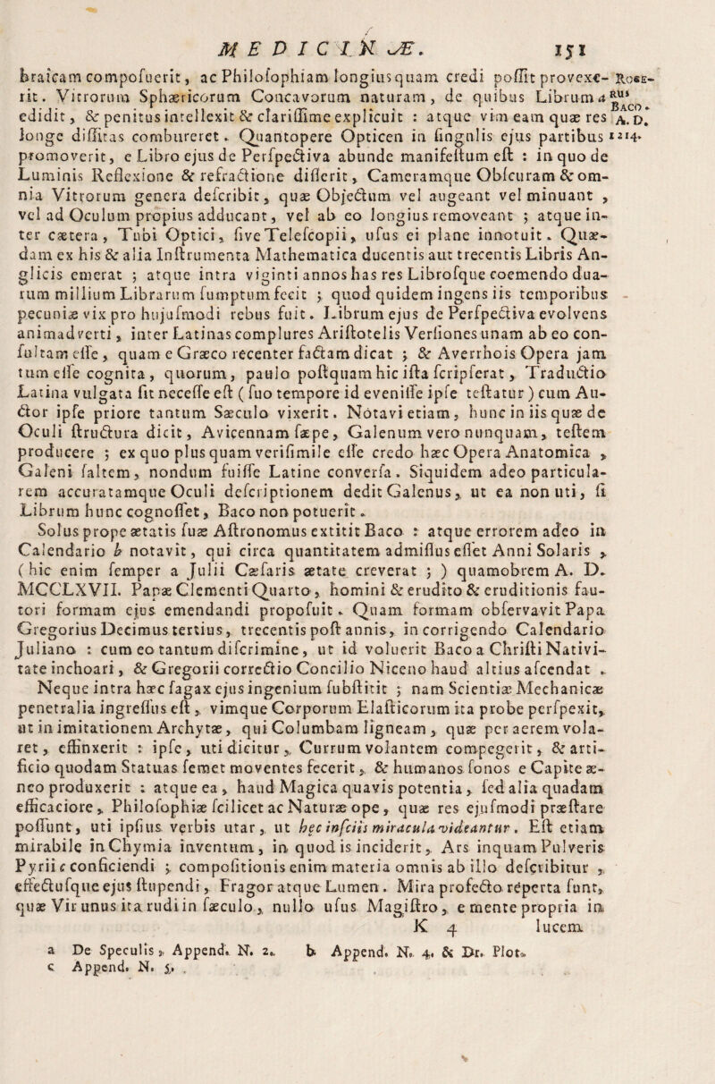 Erafcam compofuerit, ac Philofophiam longius quam credi poffit provcxc- Rose- ric - Vitrorum Sphaericorum Concavorum naturam, de quibus Librum 4^ edidit , & penitus intellexit & clariflime explicuit : atque vim eam quae res a. d* longe diffitas combureret.. Quantopere Opticen in lingulis ejus partibus promoverit, e Libro ejus de Perfpe&iva abunde manifeftum eft : inquode Luminis Reflexione & refra&ione diflerit, Cameramque Qblcuram 8c om¬ nia Vitrorum genera deicribit, quse Objedum vel augeant vel minuant , vel ad Oculum propius adducant, vel ab eo longius removeant ; atque in¬ ter caetera , Tubi Optici, five TeleTcopii * ufus ei plane innotuit. Quae¬ dam ex his & alia Inftrumenta Mathematica ducentis aut trecentis Libris An¬ gi icis emerat ; atque intra viginti annos has res Librofque coemendo dua¬ rum millium Librarum fumptumfecit y quod quidem ingens iis temporibus pecuniae vix pro hujufmodi rebus fuit. Librum ejus de Perfpe&iva evolvens animadverti, inter Latinas complures Ariftotelis Verliones unam ab eo con- fultamelTe, quam e Graeco recenter fa&am dicat y & Averrhois Opera jam tumeile cognita, quorum, pauio poftquam hic ifta fcrip ferat, Tradu&io Latina vulgata fit necefteeft ( fuo tempore id evenifle ipfe teftatur) cum Au¬ dior ipfe priore tantum Saeculo vixerit. Notavi etiam, hunc in iis quas de Oculi ftrudfcura dicit, Avieennam Taepe, Galenum vero nunquam, teftem producere ; ex quo plus quam verifimile clle credo haec Opera Anatomica , Galeni Taltem, nondum fu i fle Latine converfa. Siquidem adeo particula¬ rem accuratamque Oculi defciiptionem dedit Galenus, ut ea non uti, fi Librum hunc cognoflet, Baco non potuerit. Solusprope aetatis Tuas Aftronomus extititBaco :• atque errorem adeo in Calendario b notavit, qui circa quantitatem admifluseflet Anni Solaris , (hic enim Temper a Julii Cae faris aetate creverat 5 ) quamobrem A. D. MCCLXVII. Papae Clementi Quarto , homini & erudito & eruditionis fau¬ tori formam ejos emendandi propofuit. Quam formam obfervavit Papa Gregorius Decimus tertius, trecentis poft annis, in corrigendo Calendario Juliana : cum ea tantum diferiraine, ut id voluerit Baco a Chrifti Nativi¬ tate inchoari, & Gregorii corrcfiio Concilio Niceno haud altius afccndat Neque intra hac fagax ejus ingenium Tubftitit y nam Scientia Mechanicae penetralia ingreflus eft , vimque Corporum Llafticorum ita probe perfpexit, tu in imitationem Archytae, qui Columbam ligneam, quae per aerem vola¬ ret, effinxerit : ipfe, uti dicitur,, Currum volantem compegerit, & arti¬ ficio quodam Statuas femet moventes fecerit > & humanos Tonos e Capite se¬ neo produxerit 1 atque ea, haud Magica quavis potentia , led alia quadam efficaciore,. PhiloTophiae Tcilicet ac Naturae ope, quae res ejnTmodi praeftare pofiiint, uti i piius verbis utar, ut hec infeiis miracuUvideantur . Eft etiam mirabile inChymia inventum, in quod is incideritArs inquam Pulveris Pyrii c conficiendi y compofitionis enim materia omnis ab illo deTctibitur , effediufqueejus ftupendi, Fragor atque Lumen. Mira profedo reperta firnt, quae Vir unus ita rudi in Taeculo , nulla uTus Magiftro, e mente propria in K 4 lucem a De Speculis » Append. N. 2.« b. Append. N« 4. & Br. Plot* c Append. N. ,