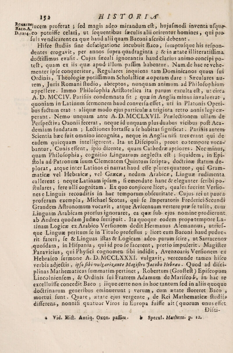 ^*lucem proferat j fed magis adeo mirandum eft, hujufmodi inventa ufquev j/eo potuiffe celari, ut fequentibus faeculis alii orirentur homines, qui pro fu i 3 vendicarent ea qu® haud alii quam Baconi afcribi debeant. Hifce ftudiis fine defatigatione incubuit Baco , fumptufquc his refpon- dentes erogavit, per annos fupra quadraginta ; & in aetate il literati £I£ma doctiffimus evaiit. Cujus faeculi ignorantia haud clarius animo concipi po~. teft, quam ex iis qu& apud illum p a film habentur. Nam.de hac re vehe¬ menter ipfe conqueritur, Regulares inquietis tam Bominicanos quam fui Ordinis, Theologiae potiilimum Scholafticae a operam dare : Saeculares au¬ tem , Juris Romani (ludio, abreptos, nunquam animum ad Philofophiam appellere. Immo Philofophia Ariftotelica ita parum exculta eft, ut circa A. D. MCCIV. Parifiis condemnata fit ,* qua; in Anglia minus invaluerat , quoniam in Latinum fermoneai haud converfa effet, uti in Platonis Operi¬ bus fa&iuB erat t aliquae modo ejus particula a triginta retro annis Iegi-cae- perant. Nemo unquam ante A. D. MCCLXVII. Praeledtionem ullam de Perfpediva Oxonii fecerat, neque id unquara plus duabus vicibus poll Aca¬ demiam fundatam ; Le&iones fortafle a fe habitas fgnifkat. Parifiis autem Scientia haec fuit omnino incognita , neque in Anglia ni fi tres erant qui de eadem quicquam intelli-gerent. Ita ut Difcipuli, prout eo tempore voca¬ bantur, Cunis effent, ipfo dicente, quam Cathedrae aptiores . Nec minus, quam Philofophia, cognitio Linguarum negleda ©ft ; ii quidem, in Epb ftola ad Patronuna fuum Clementem (Quintum (cripta, dodrinae flatum de¬ plorat, atque inter Latinos ei narrat haud e(fe plures quatuor, qui Gram¬ maticae vel Hebraicae, vel Graecas, nedum Arabicae, Linguae rudimenta, callerent ; neque Latinam ipfam , fi emendate hanc & eleganter feribipa- ftulares, fere ulli cognitam . Ex quo conjicere licet, quales fuerint Verfio- nes e Linguis reconditis in bac temporum obfcuritate. Cujus rei ut pauca proferam exempla, Michael Scotus, quffe Imperatoris FredericiSecundi Grandem Aftronomum vocavit, atque Avicenaam vertere prse fe tulit, cura Linguam Arabicam prorlus ignoraret, ea qaas fub ejus nomine prodierunt ab Andrea quodam Jud^o furripuit. Ita quoque eodem propetempore La¬ tinam Logicae ex Arabico Verfiorrem dedit Hermaous Alemannus, utriuf- que Linguae peritum fe in Titulo profeffus $ licet eum Baconi haud pudue* rit fateri, fe & Linguas iftas& Logicam adeo parum fcire, ut Sarracenos* ;quofdam , in Hifpania , qui id pro fe facerent, pretio impulerit. Magiher Paravicius, qui Phy (ici cognomen libi indidit, Avenzoaris Verfionem ex Hebraico fermone A. D.MCCLXXXI. vulgavit, verecunde tamen hifce verbis adjedis , ipfo fibi vulgar intrite Mdgiftrojacoho Hebraeo . Quod ad di ici- plinas Mathematicas fummatim pertinet, Robertum (Grofteft) Epifcopuni Lincolnienfem, & Ordinis fui Fratrem Adamum deMarifeo^, ia hac re excelluiffe concedit Baco ; iiqueeerte non in hoc tantum fed in aliis quoque dodfinarum generibus eminuerunt ; verum , cum aetate floreret Baco , mortui funt. Quare, aetate ejus vergente , de Rei Mathematicae ftudiL differens-, nonnifi quatuor Viros in Europa fuiffe ait (quorum unus effet ...I Difci- a Vid, Hift» Antiq. Oxqh. j>af&m. h Spccub M4t.hem> p» 12*