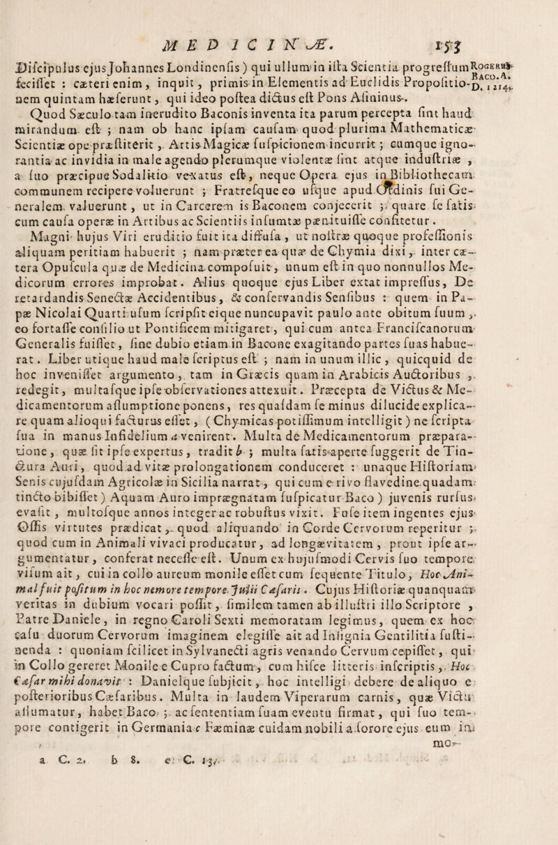 Difcipulus ejus Johannes Londincnfis) qui ullumda illa Scientia progref{'umR°GERw& fcciflec : ca&tcrienim, inquit, primis in Elementis ad Euclidis Propofitio-p^j0/^’ nem quintam haeferunt, qui ideo poftea didus eli Pons Afininus-. Quod Saeculo tam inerudito Baconis inventa ita parum percepta fint haud mirandum eli j nam ob hanc ipfam cauiam quod plurima Mathematicae Scientiae ope praedi teritArtis-Magicae fufpicionenvincurrk ; cumque igno¬ rantia ac invidia in male agendo plerumque violentae fine atque induftriae , a £uo praecipue Sodalitio vexatas effi, neque Opera ejus in Bibiiothecatu communem recipere voluerunt ; Fratrefqueeo ufque apud.Cfkdinis fui Ge¬ neralem. vadutrunt, ut in Carcerem is Baconem conjecerit j, quare fe latis- cum caufa operae in Artibus ac Scientiis infnmtae paenkuifie confitetur. Magni hujus Viri eruditio fuit ita diffufa, utnoiir® quoque profeflionis aliquam peritiam habuerit ; nam■■praeter ea qua? de Chymia dixi, inter ce¬ tera Opufcuia quis de Medicin&compofuit',. unum eft in quo nonnullos Me¬ dicorum errores improbat. Alius quoque ejus Liber extat impreflus, De retardandis Senedae Accidentibus, & confetvandis Senfibus : quem in Pa¬ pae Nicolai Quartiufum feri pii t ei que nuncupavit paulo ante obitum fuum eo fortaflfe confilio ut Pontificem mitigaret, qui cum antea Francifcanorum- Generalis fuifiet, fine dubio etiam in Bacone exagitando partes fuas habue¬ rat, Liber utique haud male feriptus effi \ nam in unum illic , quicquid de hoc inveniifet argumento , tam in Graecis quam in Arabicis Audoribus , redegit, multafqueipfe.-obfervationesattexuit. Prtecepta de Vidus&Me¬ dicamentorum aflumptione ponens, res quafdam (e minus dilucide explica¬ re quam alioqui fadurus effet, (Chymieas potiffimum intclligit) neferipta fua in manus Infidelium e venirent. Mulca de Medicamentorum praepara¬ tione , quss fit ipfe-■expertus, tradit b j multa fatis aperte fuggerit de Tin- dura Anri , quod ad vita? prolongationem conduceret : unaque Hiftorianv Senis cujafdam Agricolae in Sicilia narrat, qui cum e rivo fiavedine quadam- tindo bibiflet) Aquam Auro impraegnatam fufpicatur Baco ) juvenis rurfus» evafit, multofque annos integer ac robuftus vixit. Fufe item ingentes ejus- Offis virtutes praedicat,, quod aliquando in Corde Cervorum reperitur y, quod cum in Animali vivaci producatur, ad longaevitatem , prout ipfe giimentatur, conferat necefie eB. Unum ex hujufmodi Cervis fuo tempero vifumait, cui ia collo aureum monile eflet cum fequente Titulo, HoclAni~ mal fuit p of tum in boc nemore tempore Juiii C afar is. Cujus Hiftoriae quanquanr veritas in dubium vocari poffit, fimilem tamen ab illuihi illo Scriptore , Patre Daniele, in regno Caroli Sexti memoratam legimus, quem ex hoc. cafu duorum Cervorum imaginem elegi fle- ait ad Ihlignia Gentilitia fufti— nenda : quoniam icilicet inSylvanedi agris venando Cervum cepiffet, qui m Collo gereret Monile e Cupro fadutn, cum hifce litteris inferipeis, Hoc €dfar mihi donavit : Danielque fubjicit, hoc intelligi • debere de aliquo c poltenoribus Csefaribus. Multa in laudem Viperarum carnis, quae Vidu aliumatur, habet Baco y ac fententiam fuam eventu firmat, qui fuo tem¬ pore contigerit in Germania c Faeminse cuidam nobili a.forore ejus eum jnu ‘Bl 2.9 h 8*